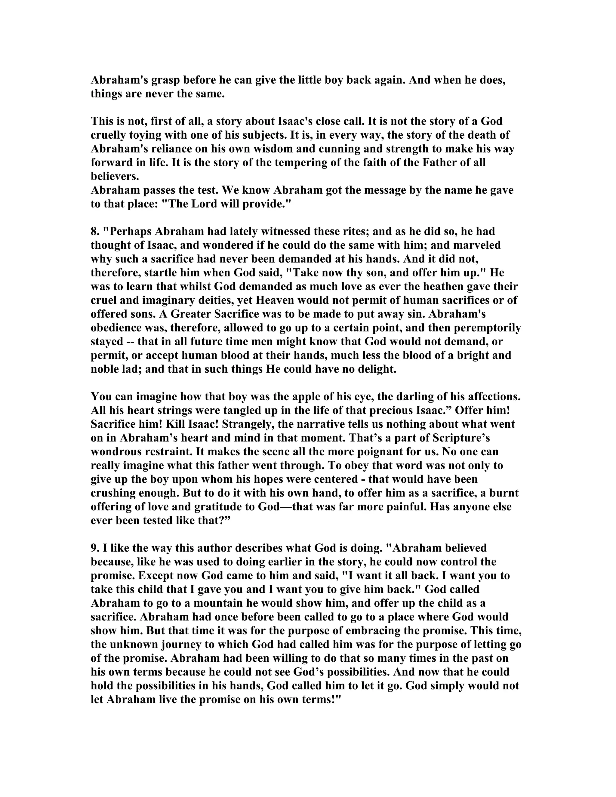 Abraham's grasp before he can give the little boy back again. And when he does, 
things are never the same. 
This is not, first of all, a story about Isaac's close call. It is not the story of a God 
cruelly toying with one of his subjects. It is, in every way, the story of the death of 
Abraham's reliance on his own wisdom and cunning and strength to make his way 
forward in life. It is the story of the tempering of the faith of the Father of all 
believers. 
Abraham passes the test. We know Abraham got the message by the name he gave 
to that place: The Lord will provide. 
8. Perhaps Abraham had lately witnessed these rites; and as he did so, he had 
thought of Isaac, and wondered if he could do the same with him; and marveled 
why such a sacrifice had never been demanded at his hands. And it did not, 
therefore, startle him when God said, Take now thy son, and offer him up. He 
was to learn that whilst God demanded as much love as ever the heathen gave their 
cruel and imaginary deities, yet Heaven would not permit of human sacrifices or of 
offered sons. A Greater Sacrifice was to be made to put away sin. Abraham's 
obedience was, therefore, allowed to go up to a certain point, and then peremptorily 
stayed -- that in all future time men might know that God would not demand, or 
permit, or accept human blood at their hands, much less the blood of a bright and 
noble lad; and that in such things He could have no delight. 
You can imagine how that boy was the apple of his eye, the darling of his affections. 
All his heart strings were tangled up in the life of that precious Isaac.” Offer him! 
Sacrifice him! Kill Isaac! Strangely, the narrative tells us nothing about what went 
on in Abraham’s heart and mind in that moment. That’s a part of Scripture’s 
wondrous restraint. It makes the scene all the more poignant for us. o one can 
really imagine what this father went through. To obey that word was not only to 
give up the boy upon whom his hopes were centered - that would have been 
crushing enough. But to do it with his own hand, to offer him as a sacrifice, a burnt 
offering of love and gratitude to God—that was far more painful. Has anyone else 
ever been tested like that?” 
9. I like the way this author describes what God is doing. Abraham believed 
because, like he was used to doing earlier in the story, he could now control the 
promise. Except now God came to him and said, I want it all back. I want you to 
take this child that I gave you and I want you to give him back. God called 
Abraham to go to a mountain he would show him, and offer up the child as a 
sacrifice. Abraham had once before been called to go to a place where God would 
show him. But that time it was for the purpose of embracing the promise. This time, 
the unknown journey to which God had called him was for the purpose of letting go 
of the promise. Abraham had been willing to do that so many times in the past on 
his own terms because he could not see God’s possibilities. And now that he could 
hold the possibilities in his hands, God called him to let it go. God simply would not 
let Abraham live the promise on his own terms! 
 