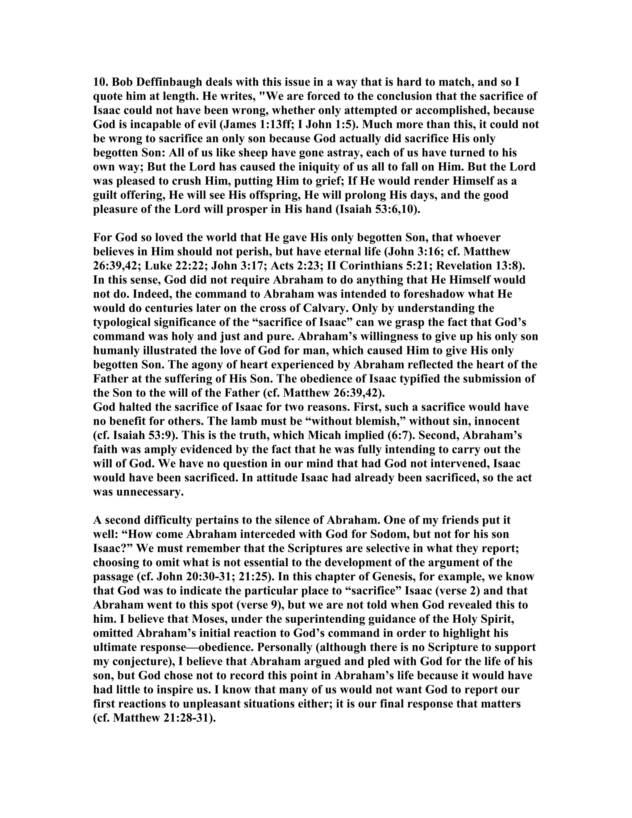 10. Bob Deffinbaugh deals with this issue in a way that is hard to match, and so I 
quote him at length. He writes, We are forced to the conclusion that the sacrifice of 
Isaac could not have been wrong, whether only attempted or accomplished, because 
God is incapable of evil (James 1:13ff; I John 1:5). Much more than this, it could not 
be wrong to sacrifice an only son because God actually did sacrifice His only 
begotten Son: All of us like sheep have gone astray, each of us have turned to his 
own way; But the Lord has caused the iniquity of us all to fall on Him. But the Lord 
was pleased to crush Him, putting Him to grief; If He would render Himself as a 
guilt offering, He will see His offspring, He will prolong His days, and the good 
pleasure of the Lord will prosper in His hand (Isaiah 53:6,10). 
For God so loved the world that He gave His only begotten Son, that whoever 
believes in Him should not perish, but have eternal life (John 3:16; cf. Matthew 
26:39,42; Luke 22:22; John 3:17; Acts 2:23; II Corinthians 5:21; Revelation 13:8). 
In this sense, God did not require Abraham to do anything that He Himself would 
not do. Indeed, the command to Abraham was intended to foreshadow what He 
would do centuries later on the cross of Calvary. Only by understanding the 
typological significance of the “sacrifice of Isaac” can we grasp the fact that God’s 
command was holy and just and pure. Abraham’s willingness to give up his only son 
humanly illustrated the love of God for man, which caused Him to give His only 
begotten Son. The agony of heart experienced by Abraham reflected the heart of the 
Father at the suffering of His Son. The obedience of Isaac typified the submission of 
the Son to the will of the Father (cf. Matthew 26:39,42). 
God halted the sacrifice of Isaac for two reasons. First, such a sacrifice would have 
no benefit for others. The lamb must be “without blemish,” without sin, innocent 
(cf. Isaiah 53:9). This is the truth, which Micah implied (6:7). Second, Abraham’s 
faith was amply evidenced by the fact that he was fully intending to carry out the 
will of God. We have no question in our mind that had God not intervened, Isaac 
would have been sacrificed. In attitude Isaac had already been sacrificed, so the act 
was unnecessary. 
A second difficulty pertains to the silence of Abraham. One of my friends put it 
well: “How come Abraham interceded with God for Sodom, but not for his son 
Isaac?” We must remember that the Scriptures are selective in what they report; 
choosing to omit what is not essential to the development of the argument of the 
passage (cf. John 20:30-31; 21:25). In this chapter of Genesis, for example, we know 
that God was to indicate the particular place to “sacrifice” Isaac (verse 2) and that 
Abraham went to this spot (verse 9), but we are not told when God revealed this to 
him. I believe that Moses, under the superintending guidance of the Holy Spirit, 
omitted Abraham’s initial reaction to God’s command in order to highlight his 
ultimate response—obedience. Personally (although there is no Scripture to support 
my conjecture), I believe that Abraham argued and pled with God for the life of his 
son, but God chose not to record this point in Abraham’s life because it would have 
had little to inspire us. I know that many of us would not want God to report our 
first reactions to unpleasant situations either; it is our final response that matters 
(cf. Matthew 21:28-31). 
 