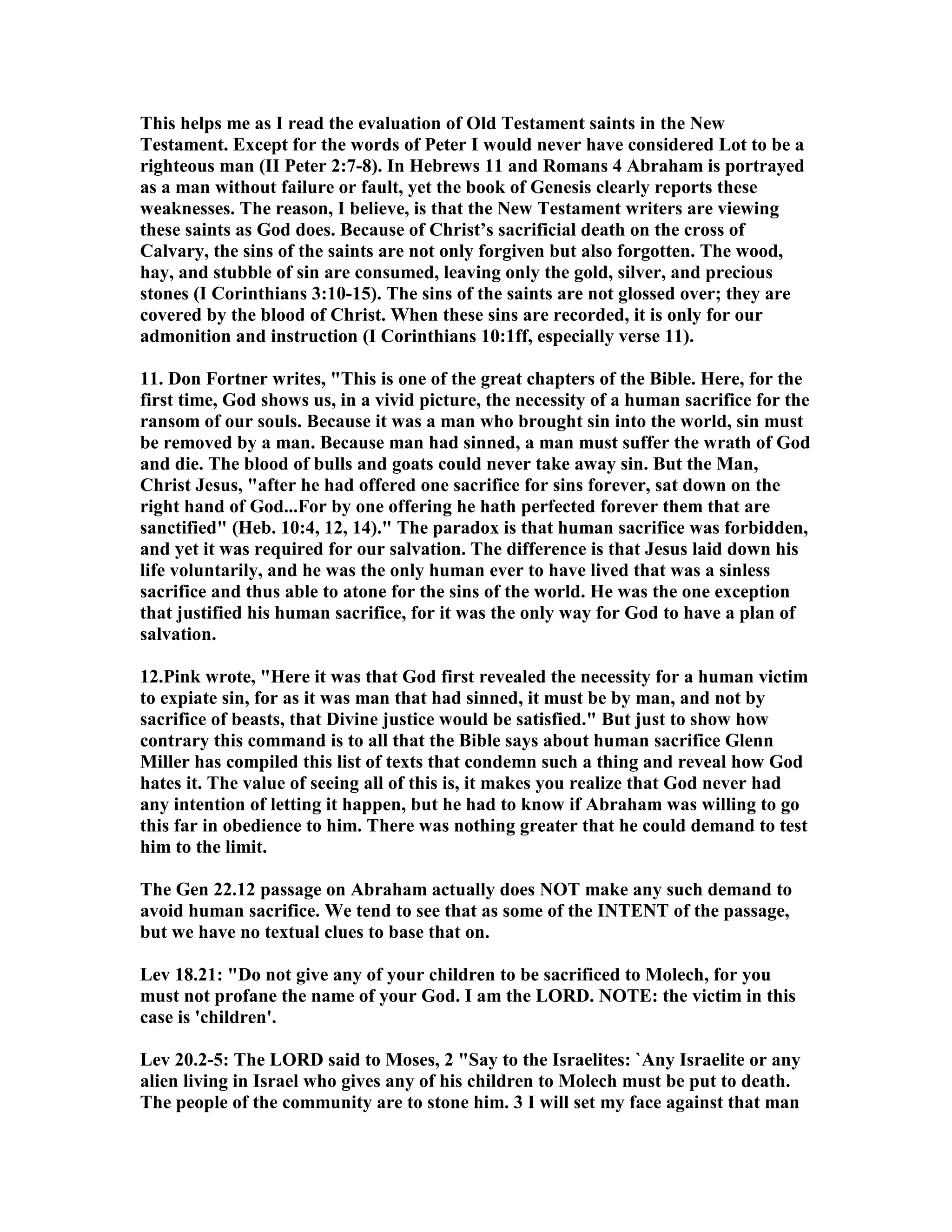 This helps me as I read the evaluation of Old Testament saints in the ew 
Testament. Except for the words of Peter I would never have considered Lot to be a 
righteous man (II Peter 2:7-8). In Hebrews 11 and Romans 4 Abraham is portrayed 
as a man without failure or fault, yet the book of Genesis clearly reports these 
weaknesses. The reason, I believe, is that the ew Testament writers are viewing 
these saints as God does. Because of Christ’s sacrificial death on the cross of 
Calvary, the sins of the saints are not only forgiven but also forgotten. The wood, 
hay, and stubble of sin are consumed, leaving only the gold, silver, and precious 
stones (I Corinthians 3:10-15). The sins of the saints are not glossed over; they are 
covered by the blood of Christ. When these sins are recorded, it is only for our 
admonition and instruction (I Corinthians 10:1ff, especially verse 11). 
11. Don Fortner writes, This is one of the great chapters of the Bible. Here, for the 
first time, God shows us, in a vivid picture, the necessity of a human sacrifice for the 
ransom of our souls. Because it was a man who brought sin into the world, sin must 
be removed by a man. Because man had sinned, a man must suffer the wrath of God 
and die. The blood of bulls and goats could never take away sin. But the Man, 
Christ Jesus, after he had offered one sacrifice for sins forever, sat down on the 
right hand of God...For by one offering he hath perfected forever them that are 
sanctified (Heb. 10:4, 12, 14). The paradox is that human sacrifice was forbidden, 
and yet it was required for our salvation. The difference is that Jesus laid down his 
life voluntarily, and he was the only human ever to have lived that was a sinless 
sacrifice and thus able to atone for the sins of the world. He was the one exception 
that justified his human sacrifice, for it was the only way for God to have a plan of 
salvation. 
12.Pink wrote, Here it was that God first revealed the necessity for a human victim 
to expiate sin, for as it was man that had sinned, it must be by man, and not by 
sacrifice of beasts, that Divine justice would be satisfied. But just to show how 
contrary this command is to all that the Bible says about human sacrifice Glenn 
Miller has compiled this list of texts that condemn such a thing and reveal how God 
hates it. The value of seeing all of this is, it makes you realize that God never had 
any intention of letting it happen, but he had to know if Abraham was willing to go 
this far in obedience to him. There was nothing greater that he could demand to test 
him to the limit. 
The Gen 22.12 passage on Abraham actually does OT make any such demand to 
avoid human sacrifice. We tend to see that as some of the ITET of the passage, 
but we have no textual clues to base that on. 
Lev 18.21: Do not give any of your children to be sacrificed to Molech, for you 
must not profane the name of your God. I am the LORD. OTE: the victim in this 
case is 'children'. 
Lev 20.2-5: The LORD said to Moses, 2 Say to the Israelites: `Any Israelite or any 
alien living in Israel who gives any of his children to Molech must be put to death. 
The people of the community are to stone him. 3 I will set my face against that man 
 