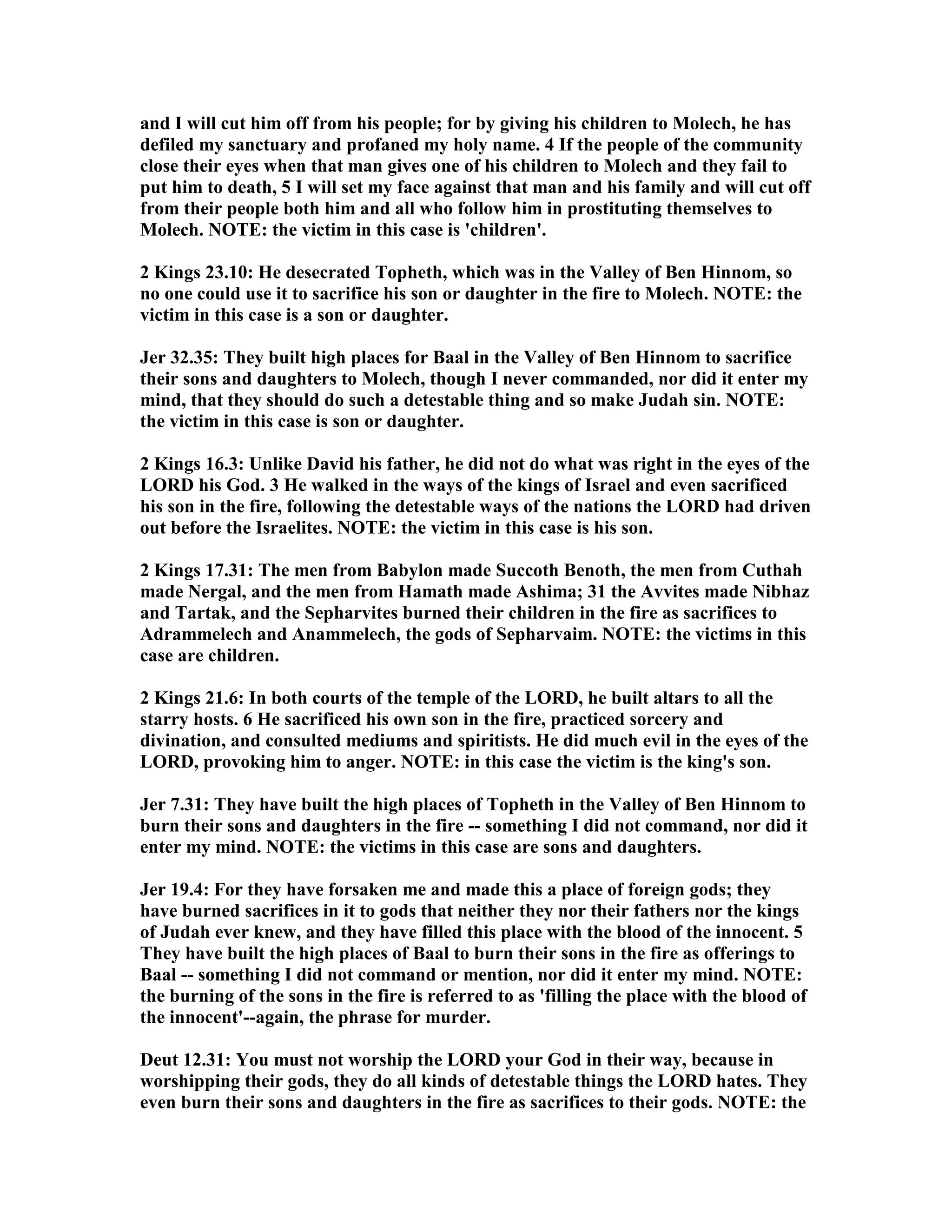 and I will cut him off from his people; for by giving his children to Molech, he has 
defiled my sanctuary and profaned my holy name. 4 If the people of the community 
close their eyes when that man gives one of his children to Molech and they fail to 
put him to death, 5 I will set my face against that man and his family and will cut off 
from their people both him and all who follow him in prostituting themselves to 
Molech. OTE: the victim in this case is 'children'. 
2 Kings 23.10: He desecrated Topheth, which was in the Valley of Ben Hinnom, so 
no one could use it to sacrifice his son or daughter in the fire to Molech. OTE: the 
victim in this case is a son or daughter. 
Jer 32.35: They built high places for Baal in the Valley of Ben Hinnom to sacrifice 
their sons and daughters to Molech, though I never commanded, nor did it enter my 
mind, that they should do such a detestable thing and so make Judah sin. OTE: 
the victim in this case is son or daughter. 
2 Kings 16.3: Unlike David his father, he did not do what was right in the eyes of the 
LORD his God. 3 He walked in the ways of the kings of Israel and even sacrificed 
his son in the fire, following the detestable ways of the nations the LORD had driven 
out before the Israelites. OTE: the victim in this case is his son. 
2 Kings 17.31: The men from Babylon made Succoth Benoth, the men from Cuthah 
made ergal, and the men from Hamath made Ashima; 31 the Avvites made ibhaz 
and Tartak, and the Sepharvites burned their children in the fire as sacrifices to 
Adrammelech and Anammelech, the gods of Sepharvaim. OTE: the victims in this 
case are children. 
2 Kings 21.6: In both courts of the temple of the LORD, he built altars to all the 
starry hosts. 6 He sacrificed his own son in the fire, practiced sorcery and 
divination, and consulted mediums and spiritists. He did much evil in the eyes of the 
LORD, provoking him to anger. OTE: in this case the victim is the king's son. 
Jer 7.31: They have built the high places of Topheth in the Valley of Ben Hinnom to 
burn their sons and daughters in the fire -- something I did not command, nor did it 
enter my mind. OTE: the victims in this case are sons and daughters. 
Jer 19.4: For they have forsaken me and made this a place of foreign gods; they 
have burned sacrifices in it to gods that neither they nor their fathers nor the kings 
of Judah ever knew, and they have filled this place with the blood of the innocent. 5 
They have built the high places of Baal to burn their sons in the fire as offerings to 
Baal -- something I did not command or mention, nor did it enter my mind. OTE: 
the burning of the sons in the fire is referred to as 'filling the place with the blood of 
the innocent'--again, the phrase for murder. 
Deut 12.31: You must not worship the LORD your God in their way, because in 
worshipping their gods, they do all kinds of detestable things the LORD hates. They 
even burn their sons and daughters in the fire as sacrifices to their gods. OTE: the 
 