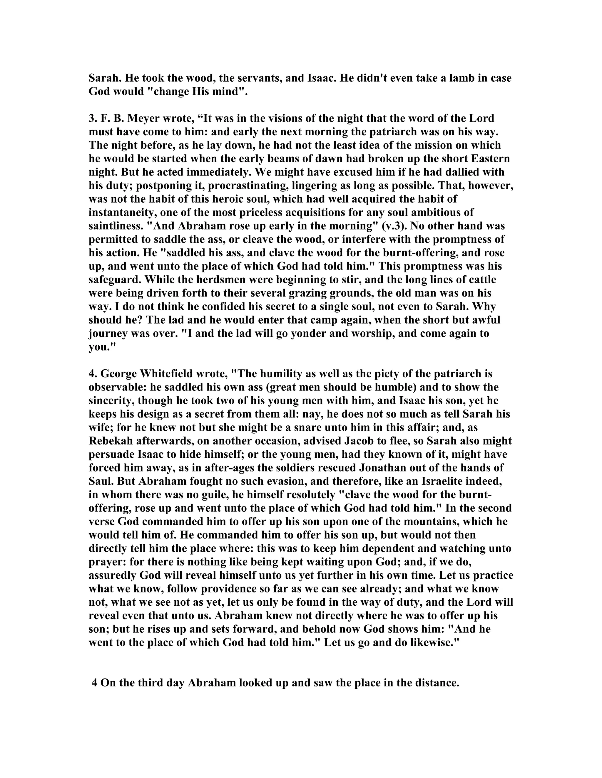Sarah. He took the wood, the servants, and Isaac. He didn't even take a lamb in case 
God would change His mind. 
3. F. B. Meyer wrote, “It was in the visions of the night that the word of the Lord 
must have come to him: and early the next morning the patriarch was on his way. 
The night before, as he lay down, he had not the least idea of the mission on which 
he would be started when the early beams of dawn had broken up the short Eastern 
night. But he acted immediately. We might have excused him if he had dallied with 
his duty; postponing it, procrastinating, lingering as long as possible. That, however, 
was not the habit of this heroic soul, which had well acquired the habit of 
instantaneity, one of the most priceless acquisitions for any soul ambitious of 
saintliness. And Abraham rose up early in the morning (v.3). o other hand was 
permitted to saddle the ass, or cleave the wood, or interfere with the promptness of 
his action. He saddled his ass, and clave the wood for the burnt-offering, and rose 
up, and went unto the place of which God had told him. This promptness was his 
safeguard. While the herdsmen were beginning to stir, and the long lines of cattle 
were being driven forth to their several grazing grounds, the old man was on his 
way. I do not think he confided his secret to a single soul, not even to Sarah. Why 
should he? The lad and he would enter that camp again, when the short but awful 
journey was over. I and the lad will go yonder and worship, and come again to 
you. 
4. George Whitefield wrote, The humility as well as the piety of the patriarch is 
observable: he saddled his own ass (great men should be humble) and to show the 
sincerity, though he took two of his young men with him, and Isaac his son, yet he 
keeps his design as a secret from them all: nay, he does not so much as tell Sarah his 
wife; for he knew not but she might be a snare unto him in this affair; and, as 
Rebekah afterwards, on another occasion, advised Jacob to flee, so Sarah also might 
persuade Isaac to hide himself; or the young men, had they known of it, might have 
forced him away, as in after-ages the soldiers rescued Jonathan out of the hands of 
Saul. But Abraham fought no such evasion, and therefore, like an Israelite indeed, 
in whom there was no guile, he himself resolutely clave the wood for the burnt-offering, 
rose up and went unto the place of which God had told him. In the second 
verse God commanded him to offer up his son upon one of the mountains, which he 
would tell him of. He commanded him to offer his son up, but would not then 
directly tell him the place where: this was to keep him dependent and watching unto 
prayer: for there is nothing like being kept waiting upon God; and, if we do, 
assuredly God will reveal himself unto us yet further in his own time. Let us practice 
what we know, follow providence so far as we can see already; and what we know 
not, what we see not as yet, let us only be found in the way of duty, and the Lord will 
reveal even that unto us. Abraham knew not directly where he was to offer up his 
son; but he rises up and sets forward, and behold now God shows him: And he 
went to the place of which God had told him. Let us go and do likewise. 
4 On the third day Abraham looked up and saw the place in the distance. 
 