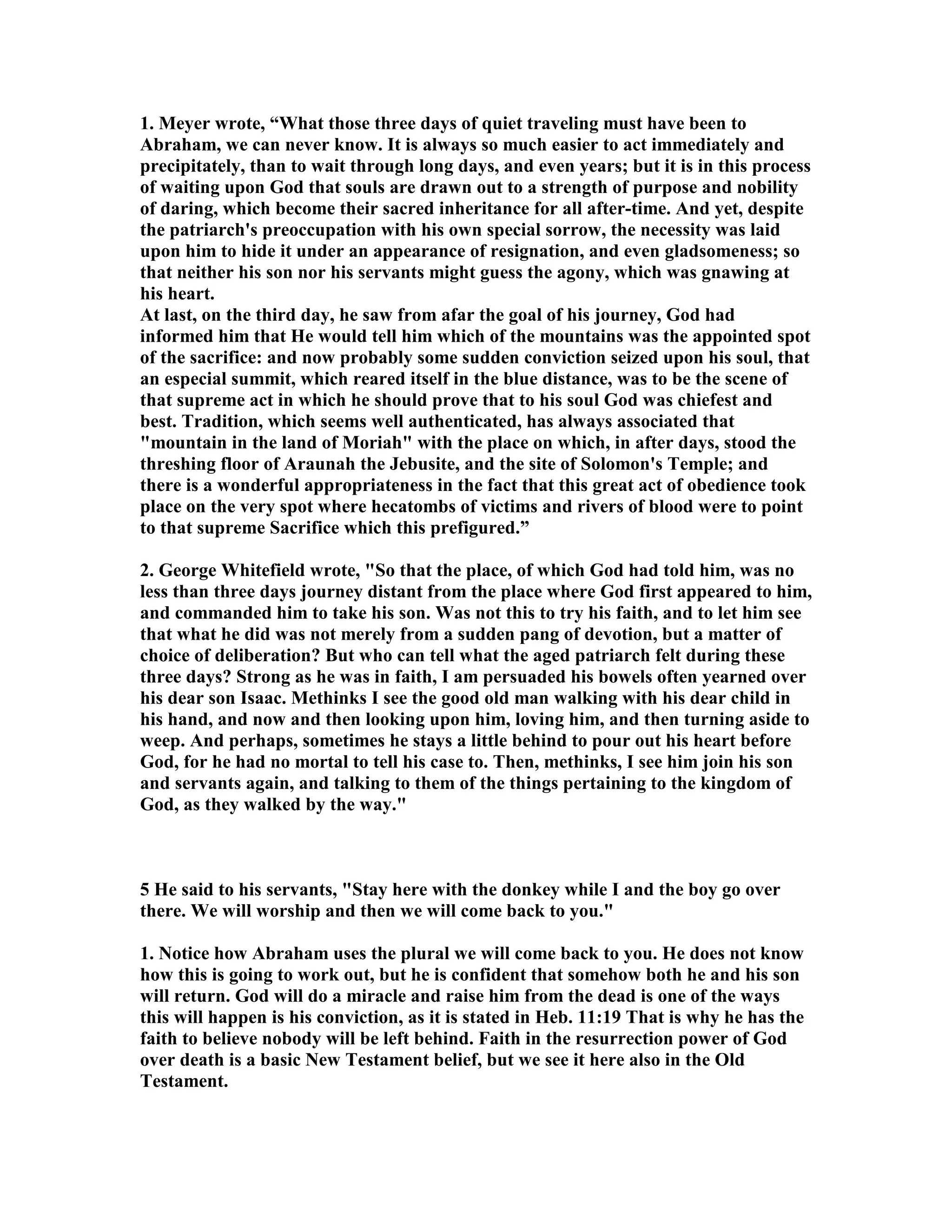 1. Meyer wrote, “What those three days of quiet traveling must have been to 
Abraham, we can never know. It is always so much easier to act immediately and 
precipitately, than to wait through long days, and even years; but it is in this process 
of waiting upon God that souls are drawn out to a strength of purpose and nobility 
of daring, which become their sacred inheritance for all after-time. And yet, despite 
the patriarch's preoccupation with his own special sorrow, the necessity was laid 
upon him to hide it under an appearance of resignation, and even gladsomeness; so 
that neither his son nor his servants might guess the agony, which was gnawing at 
his heart. 
At last, on the third day, he saw from afar the goal of his journey, God had 
informed him that He would tell him which of the mountains was the appointed spot 
of the sacrifice: and now probably some sudden conviction seized upon his soul, that 
an especial summit, which reared itself in the blue distance, was to be the scene of 
that supreme act in which he should prove that to his soul God was chiefest and 
best. Tradition, which seems well authenticated, has always associated that 
mountain in the land of Moriah with the place on which, in after days, stood the 
threshing floor of Araunah the Jebusite, and the site of Solomon's Temple; and 
there is a wonderful appropriateness in the fact that this great act of obedience took 
place on the very spot where hecatombs of victims and rivers of blood were to point 
to that supreme Sacrifice which this prefigured.” 
2. George Whitefield wrote, So that the place, of which God had told him, was no 
less than three days journey distant from the place where God first appeared to him, 
and commanded him to take his son. Was not this to try his faith, and to let him see 
that what he did was not merely from a sudden pang of devotion, but a matter of 
choice of deliberation? But who can tell what the aged patriarch felt during these 
three days? Strong as he was in faith, I am persuaded his bowels often yearned over 
his dear son Isaac. Methinks I see the good old man walking with his dear child in 
his hand, and now and then looking upon him, loving him, and then turning aside to 
weep. And perhaps, sometimes he stays a little behind to pour out his heart before 
God, for he had no mortal to tell his case to. Then, methinks, I see him join his son 
and servants again, and talking to them of the things pertaining to the kingdom of 
God, as they walked by the way. 
5 He said to his servants, Stay here with the donkey while I and the boy go over 
there. We will worship and then we will come back to you. 
1. otice how Abraham uses the plural we will come back to you. He does not know 
how this is going to work out, but he is confident that somehow both he and his son 
will return. God will do a miracle and raise him from the dead is one of the ways 
this will happen is his conviction, as it is stated in Heb. 11:19 That is why he has the 
faith to believe nobody will be left behind. Faith in the resurrection power of God 
over death is a basic ew Testament belief, but we see it here also in the Old 
Testament. 
 