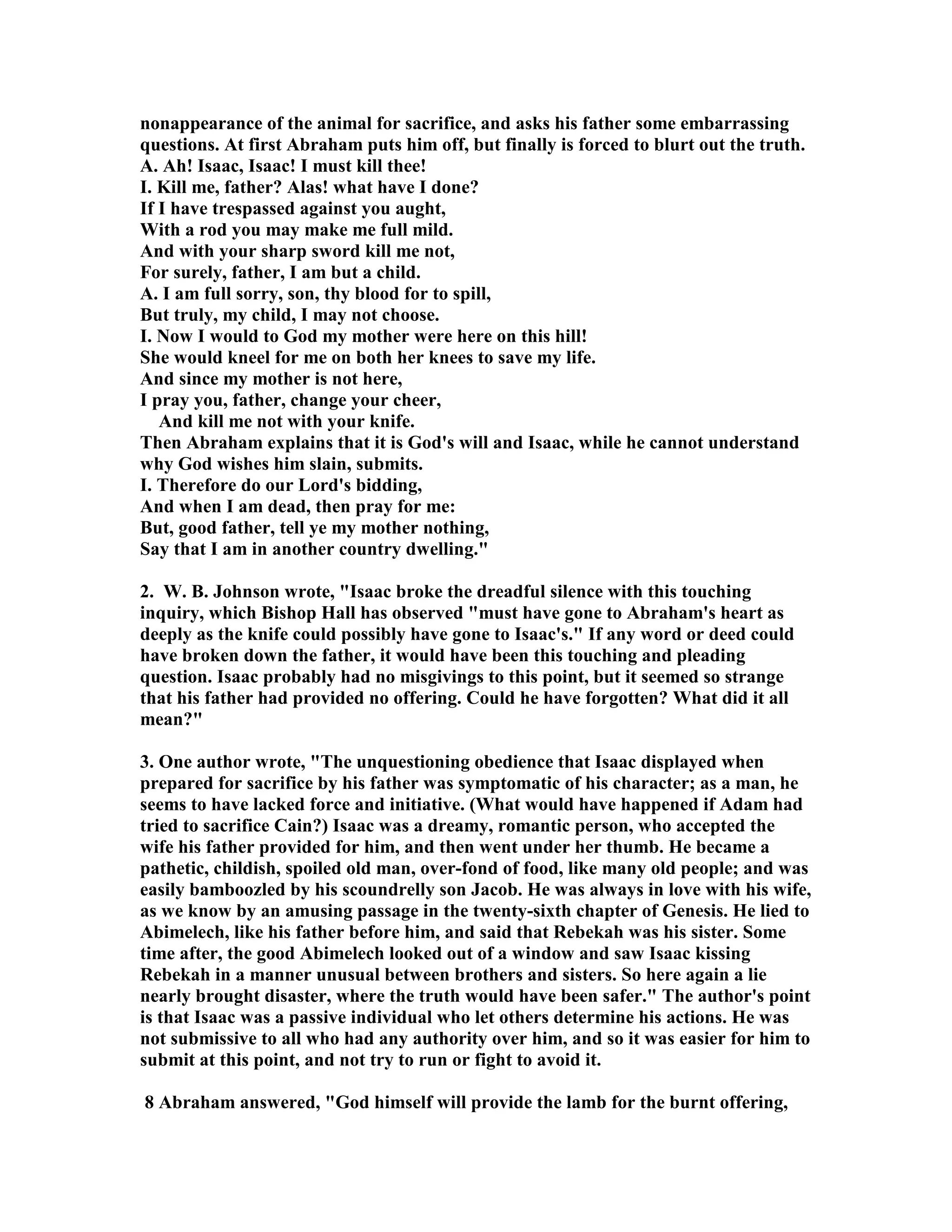 nonappearance of the animal for sacrifice, and asks his father some embarrassing 
questions. At first Abraham puts him off, but finally is forced to blurt out the truth. 
A. Ah! Isaac, Isaac! I must kill thee! 
I. Kill me, father? Alas! what have I done? 
If I have trespassed against you aught, 
With a rod you may make me full mild. 
And with your sharp sword kill me not, 
For surely, father, I am but a child. 
A. I am full sorry, son, thy blood for to spill, 
But truly, my child, I may not choose. 
I. ow I would to God my mother were here on this hill! 
She would kneel for me on both her knees to save my life. 
And since my mother is not here, 
I pray you, father, change your cheer, 
And kill me not with your knife. 
Then Abraham explains that it is God's will and Isaac, while he cannot understand 
why God wishes him slain, submits. 
I. Therefore do our Lord's bidding, 
And when I am dead, then pray for me: 
But, good father, tell ye my mother nothing, 
Say that I am in another country dwelling. 
2. W. B. Johnson wrote, Isaac broke the dreadful silence with this touching 
inquiry, which Bishop Hall has observed must have gone to Abraham's heart as 
deeply as the knife could possibly have gone to Isaac's. If any word or deed could 
have broken down the father, it would have been this touching and pleading 
question. Isaac probably had no misgivings to this point, but it seemed so strange 
that his father had provided no offering. Could he have forgotten? What did it all 
mean? 
3. One author wrote, The unquestioning obedience that Isaac displayed when 
prepared for sacrifice by his father was symptomatic of his character; as a man, he 
seems to have lacked force and initiative. (What would have happened if Adam had 
tried to sacrifice Cain?) Isaac was a dreamy, romantic person, who accepted the 
wife his father provided for him, and then went under her thumb. He became a 
pathetic, childish, spoiled old man, over-fond of food, like many old people; and was 
easily bamboozled by his scoundrelly son Jacob. He was always in love with his wife, 
as we know by an amusing passage in the twenty-sixth chapter of Genesis. He lied to 
Abimelech, like his father before him, and said that Rebekah was his sister. Some 
time after, the good Abimelech looked out of a window and saw Isaac kissing 
Rebekah in a manner unusual between brothers and sisters. So here again a lie 
nearly brought disaster, where the truth would have been safer. The author's point 
is that Isaac was a passive individual who let others determine his actions. He was 
not submissive to all who had any authority over him, and so it was easier for him to 
submit at this point, and not try to run or fight to avoid it. 
8 Abraham answered, God himself will provide the lamb for the burnt offering, 
 