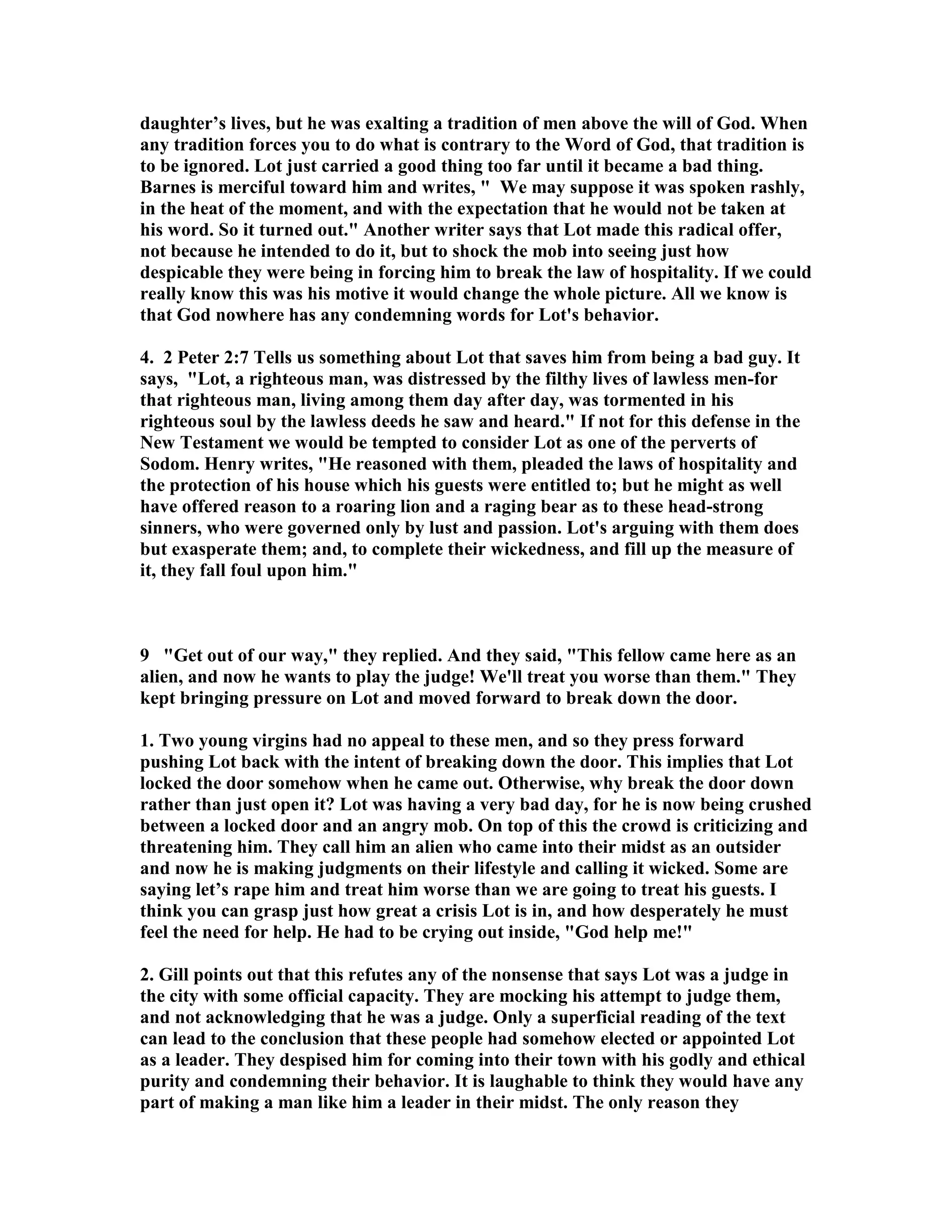 daughter’s lives, but he was exalting a tradition of men above the will of God. When 
any tradition forces you to do what is contrary to the Word of God, that tradition is 
to be ignored. Lot just carried a good thing too far until it became a bad thing. 
Barnes is merciful toward him and writes,  We may suppose it was spoken rashly, 
in the heat of the moment, and with the expectation that he would not be taken at 
his word. So it turned out. Another writer says that Lot made this radical offer, 
not because he intended to do it, but to shock the mob into seeing just how 
despicable they were being in forcing him to break the law of hospitality. If we could 
really know this was his motive it would change the whole picture. All we know is 
that God nowhere has any condemning words for Lot's behavior. 
4. 2 Peter 2:7 Tells us something about Lot that saves him from being a bad guy. It 
says, Lot, a righteous man, was distressed by the filthy lives of lawless men-for 
that righteous man, living among them day after day, was tormented in his 
righteous soul by the lawless deeds he saw and heard. If not for this defense in the 
ew Testament we would be tempted to consider Lot as one of the perverts of 
Sodom. Henry writes, He reasoned with them, pleaded the laws of hospitality and 
the protection of his house which his guests were entitled to; but he might as well 
have offered reason to a roaring lion and a raging bear as to these head-strong 
sinners, who were governed only by lust and passion. Lot's arguing with them does 
but exasperate them; and, to complete their wickedness, and fill up the measure of 
it, they fall foul upon him. 
9 Get out of our way, they replied. And they said, This fellow came here as an 
alien, and now he wants to play the judge! We'll treat you worse than them. They 
kept bringing pressure on Lot and moved forward to break down the door. 
1. Two young virgins had no appeal to these men, and so they press forward 
pushing Lot back with the intent of breaking down the door. This implies that Lot 
locked the door somehow when he came out. Otherwise, why break the door down 
rather than just open it? Lot was having a very bad day, for he is now being crushed 
between a locked door and an angry mob. On top of this the crowd is criticizing and 
threatening him. They call him an alien who came into their midst as an outsider 
and now he is making judgments on their lifestyle and calling it wicked. Some are 
saying let’s rape him and treat him worse than we are going to treat his guests. I 
think you can grasp just how great a crisis Lot is in, and how desperately he must 
feel the need for help. He had to be crying out inside, God help me! 
2. Gill points out that this refutes any of the nonsense that says Lot was a judge in 
the city with some official capacity. They are mocking his attempt to judge them, 
and not acknowledging that he was a judge. Only a superficial reading of the text 
can lead to the conclusion that these people had somehow elected or appointed Lot 
as a leader. They despised him for coming into their town with his godly and ethical 
purity and condemning their behavior. It is laughable to think they would have any 
part of making a man like him a leader in their midst. The only reason they 
 