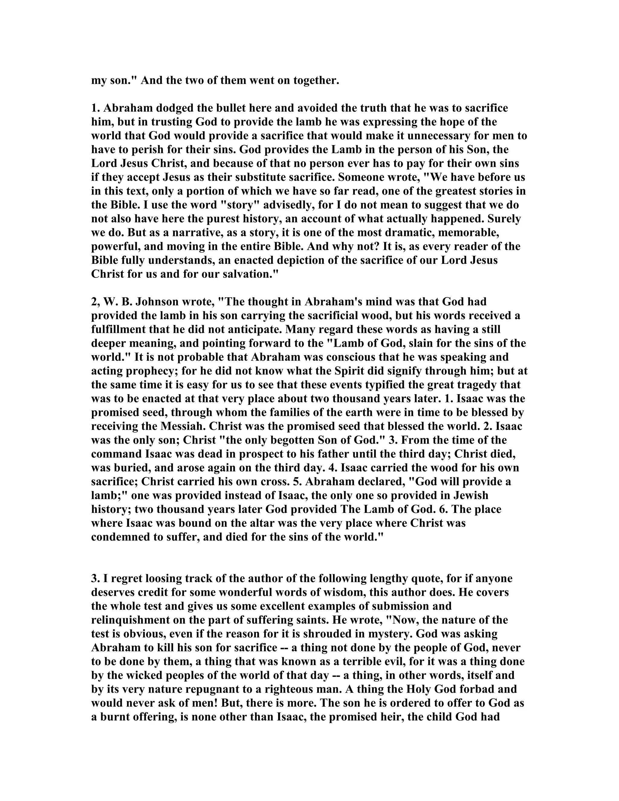 my son. And the two of them went on together. 
1. Abraham dodged the bullet here and avoided the truth that he was to sacrifice 
him, but in trusting God to provide the lamb he was expressing the hope of the 
world that God would provide a sacrifice that would make it unnecessary for men to 
have to perish for their sins. God provides the Lamb in the person of his Son, the 
Lord Jesus Christ, and because of that no person ever has to pay for their own sins 
if they accept Jesus as their substitute sacrifice. Someone wrote, We have before us 
in this text, only a portion of which we have so far read, one of the greatest stories in 
the Bible. I use the word story advisedly, for I do not mean to suggest that we do 
not also have here the purest history, an account of what actually happened. Surely 
we do. But as a narrative, as a story, it is one of the most dramatic, memorable, 
powerful, and moving in the entire Bible. And why not? It is, as every reader of the 
Bible fully understands, an enacted depiction of the sacrifice of our Lord Jesus 
Christ for us and for our salvation. 
2, W. B. Johnson wrote, The thought in Abraham's mind was that God had 
provided the lamb in his son carrying the sacrificial wood, but his words received a 
fulfillment that he did not anticipate. Many regard these words as having a still 
deeper meaning, and pointing forward to the Lamb of God, slain for the sins of the 
world. It is not probable that Abraham was conscious that he was speaking and 
acting prophecy; for he did not know what the Spirit did signify through him; but at 
the same time it is easy for us to see that these events typified the great tragedy that 
was to be enacted at that very place about two thousand years later. 1. Isaac was the 
promised seed, through whom the families of the earth were in time to be blessed by 
receiving the Messiah. Christ was the promised seed that blessed the world. 2. Isaac 
was the only son; Christ the only begotten Son of God. 3. From the time of the 
command Isaac was dead in prospect to his father until the third day; Christ died, 
was buried, and arose again on the third day. 4. Isaac carried the wood for his own 
sacrifice; Christ carried his own cross. 5. Abraham declared, God will provide a 
lamb; one was provided instead of Isaac, the only one so provided in Jewish 
history; two thousand years later God provided The Lamb of God. 6. The place 
where Isaac was bound on the altar was the very place where Christ was 
condemned to suffer, and died for the sins of the world. 
3. I regret loosing track of the author of the following lengthy quote, for if anyone 
deserves credit for some wonderful words of wisdom, this author does. He covers 
the whole test and gives us some excellent examples of submission and 
relinquishment on the part of suffering saints. He wrote, ow, the nature of the 
test is obvious, even if the reason for it is shrouded in mystery. God was asking 
Abraham to kill his son for sacrifice -- a thing not done by the people of God, never 
to be done by them, a thing that was known as a terrible evil, for it was a thing done 
by the wicked peoples of the world of that day -- a thing, in other words, itself and 
by its very nature repugnant to a righteous man. A thing the Holy God forbad and 
would never ask of men! But, there is more. The son he is ordered to offer to God as 
a burnt offering, is none other than Isaac, the promised heir, the child God had 
 