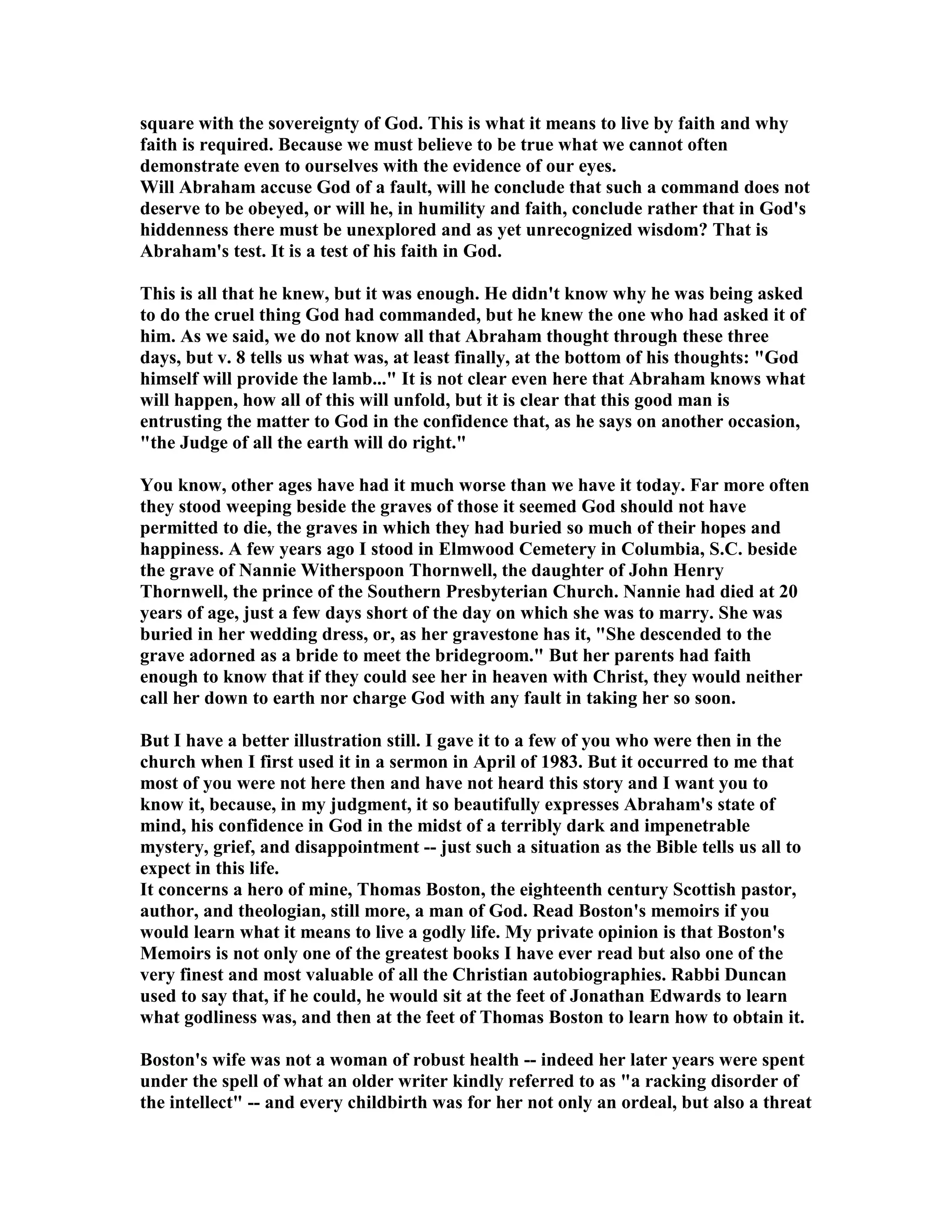 square with the sovereignty of God. This is what it means to live by faith and why 
faith is required. Because we must believe to be true what we cannot often 
demonstrate even to ourselves with the evidence of our eyes. 
Will Abraham accuse God of a fault, will he conclude that such a command does not 
deserve to be obeyed, or will he, in humility and faith, conclude rather that in God's 
hiddenness there must be unexplored and as yet unrecognized wisdom? That is 
Abraham's test. It is a test of his faith in God. 
This is all that he knew, but it was enough. He didn't know why he was being asked 
to do the cruel thing God had commanded, but he knew the one who had asked it of 
him. As we said, we do not know all that Abraham thought through these three 
days, but v. 8 tells us what was, at least finally, at the bottom of his thoughts: God 
himself will provide the lamb... It is not clear even here that Abraham knows what 
will happen, how all of this will unfold, but it is clear that this good man is 
entrusting the matter to God in the confidence that, as he says on another occasion, 
the Judge of all the earth will do right. 
You know, other ages have had it much worse than we have it today. Far more often 
they stood weeping beside the graves of those it seemed God should not have 
permitted to die, the graves in which they had buried so much of their hopes and 
happiness. A few years ago I stood in Elmwood Cemetery in Columbia, S.C. beside 
the grave of annie Witherspoon Thornwell, the daughter of John Henry 
Thornwell, the prince of the Southern Presbyterian Church. annie had died at 20 
years of age, just a few days short of the day on which she was to marry. She was 
buried in her wedding dress, or, as her gravestone has it, She descended to the 
grave adorned as a bride to meet the bridegroom. But her parents had faith 
enough to know that if they could see her in heaven with Christ, they would neither 
call her down to earth nor charge God with any fault in taking her so soon. 
But I have a better illustration still. I gave it to a few of you who were then in the 
church when I first used it in a sermon in April of 1983. But it occurred to me that 
most of you were not here then and have not heard this story and I want you to 
know it, because, in my judgment, it so beautifully expresses Abraham's state of 
mind, his confidence in God in the midst of a terribly dark and impenetrable 
mystery, grief, and disappointment -- just such a situation as the Bible tells us all to 
expect in this life. 
It concerns a hero of mine, Thomas Boston, the eighteenth century Scottish pastor, 
author, and theologian, still more, a man of God. Read Boston's memoirs if you 
would learn what it means to live a godly life. My private opinion is that Boston's 
Memoirs is not only one of the greatest books I have ever read but also one of the 
very finest and most valuable of all the Christian autobiographies. Rabbi Duncan 
used to say that, if he could, he would sit at the feet of Jonathan Edwards to learn 
what godliness was, and then at the feet of Thomas Boston to learn how to obtain it. 
Boston's wife was not a woman of robust health -- indeed her later years were spent 
under the spell of what an older writer kindly referred to as a racking disorder of 
the intellect -- and every childbirth was for her not only an ordeal, but also a threat 
 