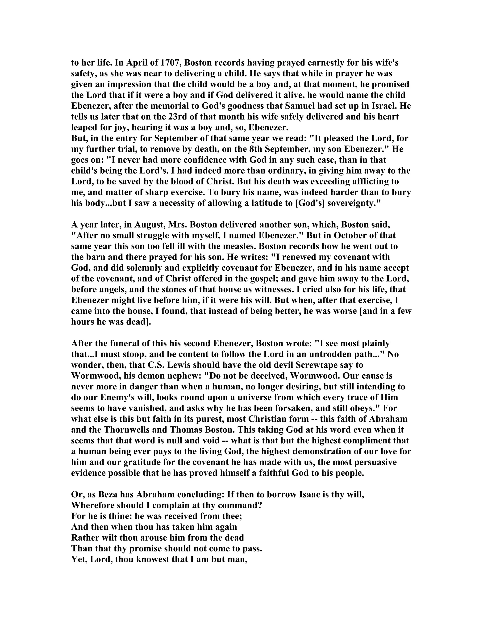 to her life. In April of 1707, Boston records having prayed earnestly for his wife's 
safety, as she was near to delivering a child. He says that while in prayer he was 
given an impression that the child would be a boy and, at that moment, he promised 
the Lord that if it were a boy and if God delivered it alive, he would name the child 
Ebenezer, after the memorial to God's goodness that Samuel had set up in Israel. He 
tells us later that on the 23rd of that month his wife safely delivered and his heart 
leaped for joy, hearing it was a boy and, so, Ebenezer. 
But, in the entry for September of that same year we read: It pleased the Lord, for 
my further trial, to remove by death, on the 8th September, my son Ebenezer. He 
goes on: I never had more confidence with God in any such case, than in that 
child's being the Lord's. I had indeed more than ordinary, in giving him away to the 
Lord, to be saved by the blood of Christ. But his death was exceeding afflicting to 
me, and matter of sharp exercise. To bury his name, was indeed harder than to bury 
his body...but I saw a necessity of allowing a latitude to [God's] sovereignty. 
A year later, in August, Mrs. Boston delivered another son, which, Boston said, 
After no small struggle with myself, I named Ebenezer. But in October of that 
same year this son too fell ill with the measles. Boston records how he went out to 
the barn and there prayed for his son. He writes: I renewed my covenant with 
God, and did solemnly and explicitly covenant for Ebenezer, and in his name accept 
of the covenant, and of Christ offered in the gospel; and gave him away to the Lord, 
before angels, and the stones of that house as witnesses. I cried also for his life, that 
Ebenezer might live before him, if it were his will. But when, after that exercise, I 
came into the house, I found, that instead of being better, he was worse [and in a few 
hours he was dead]. 
After the funeral of this his second Ebenezer, Boston wrote: I see most plainly 
that...I must stoop, and be content to follow the Lord in an untrodden path... o 
wonder, then, that C.S. Lewis should have the old devil Screwtape say to 
Wormwood, his demon nephew: Do not be deceived, Wormwood. Our cause is 
never more in danger than when a human, no longer desiring, but still intending to 
do our Enemy's will, looks round upon a universe from which every trace of Him 
seems to have vanished, and asks why he has been forsaken, and still obeys. For 
what else is this but faith in its purest, most Christian form -- this faith of Abraham 
and the Thornwells and Thomas Boston. This taking God at his word even when it 
seems that that word is null and void -- what is that but the highest compliment that 
a human being ever pays to the living God, the highest demonstration of our love for 
him and our gratitude for the covenant he has made with us, the most persuasive 
evidence possible that he has proved himself a faithful God to his people. 
Or, as Beza has Abraham concluding: If then to borrow Isaac is thy will, 
Wherefore should I complain at thy command? 
For he is thine: he was received from thee; 
And then when thou has taken him again 
Rather wilt thou arouse him from the dead 
Than that thy promise should not come to pass. 
Yet, Lord, thou knowest that I am but man, 
 