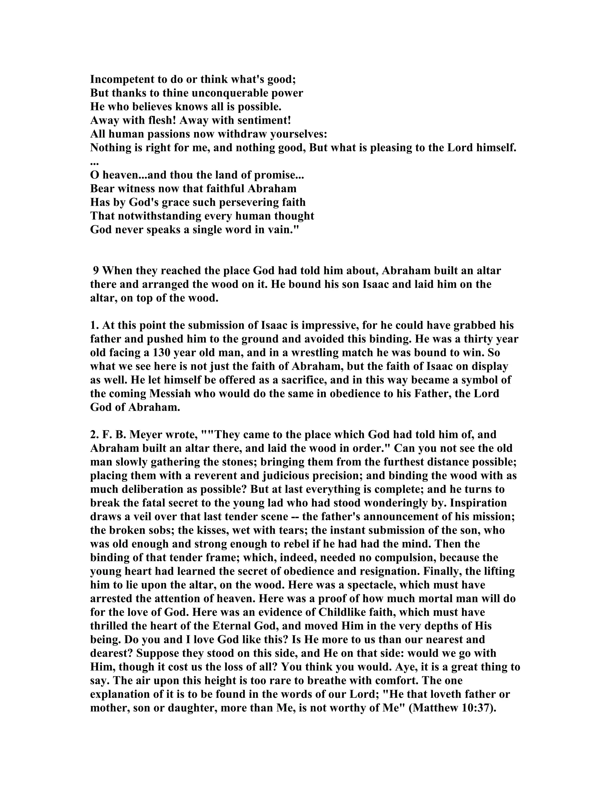 Incompetent to do or think what's good; 
But thanks to thine unconquerable power 
He who believes knows all is possible. 
Away with flesh! Away with sentiment! 
All human passions now withdraw yourselves: 
othing is right for me, and nothing good, But what is pleasing to the Lord himself. 
... 
O heaven...and thou the land of promise... 
Bear witness now that faithful Abraham 
Has by God's grace such persevering faith 
That notwithstanding every human thought 
God never speaks a single word in vain. 
9 When they reached the place God had told him about, Abraham built an altar 
there and arranged the wood on it. He bound his son Isaac and laid him on the 
altar, on top of the wood. 
1. At this point the submission of Isaac is impressive, for he could have grabbed his 
father and pushed him to the ground and avoided this binding. He was a thirty year 
old facing a 130 year old man, and in a wrestling match he was bound to win. So 
what we see here is not just the faith of Abraham, but the faith of Isaac on display 
as well. He let himself be offered as a sacrifice, and in this way became a symbol of 
the coming Messiah who would do the same in obedience to his Father, the Lord 
God of Abraham. 
2. F. B. Meyer wrote, They came to the place which God had told him of, and 
Abraham built an altar there, and laid the wood in order. Can you not see the old 
man slowly gathering the stones; bringing them from the furthest distance possible; 
placing them with a reverent and judicious precision; and binding the wood with as 
much deliberation as possible? But at last everything is complete; and he turns to 
break the fatal secret to the young lad who had stood wonderingly by. Inspiration 
draws a veil over that last tender scene -- the father's announcement of his mission; 
the broken sobs; the kisses, wet with tears; the instant submission of the son, who 
was old enough and strong enough to rebel if he had had the mind. Then the 
binding of that tender frame; which, indeed, needed no compulsion, because the 
young heart had learned the secret of obedience and resignation. Finally, the lifting 
him to lie upon the altar, on the wood. Here was a spectacle, which must have 
arrested the attention of heaven. Here was a proof of how much mortal man will do 
for the love of God. Here was an evidence of Childlike faith, which must have 
thrilled the heart of the Eternal God, and moved Him in the very depths of His 
being. Do you and I love God like this? Is He more to us than our nearest and 
dearest? Suppose they stood on this side, and He on that side: would we go with 
Him, though it cost us the loss of all? You think you would. Aye, it is a great thing to 
say. The air upon this height is too rare to breathe with comfort. The one 
explanation of it is to be found in the words of our Lord; He that loveth father or 
mother, son or daughter, more than Me, is not worthy of Me (Matthew 10:37). 
 
