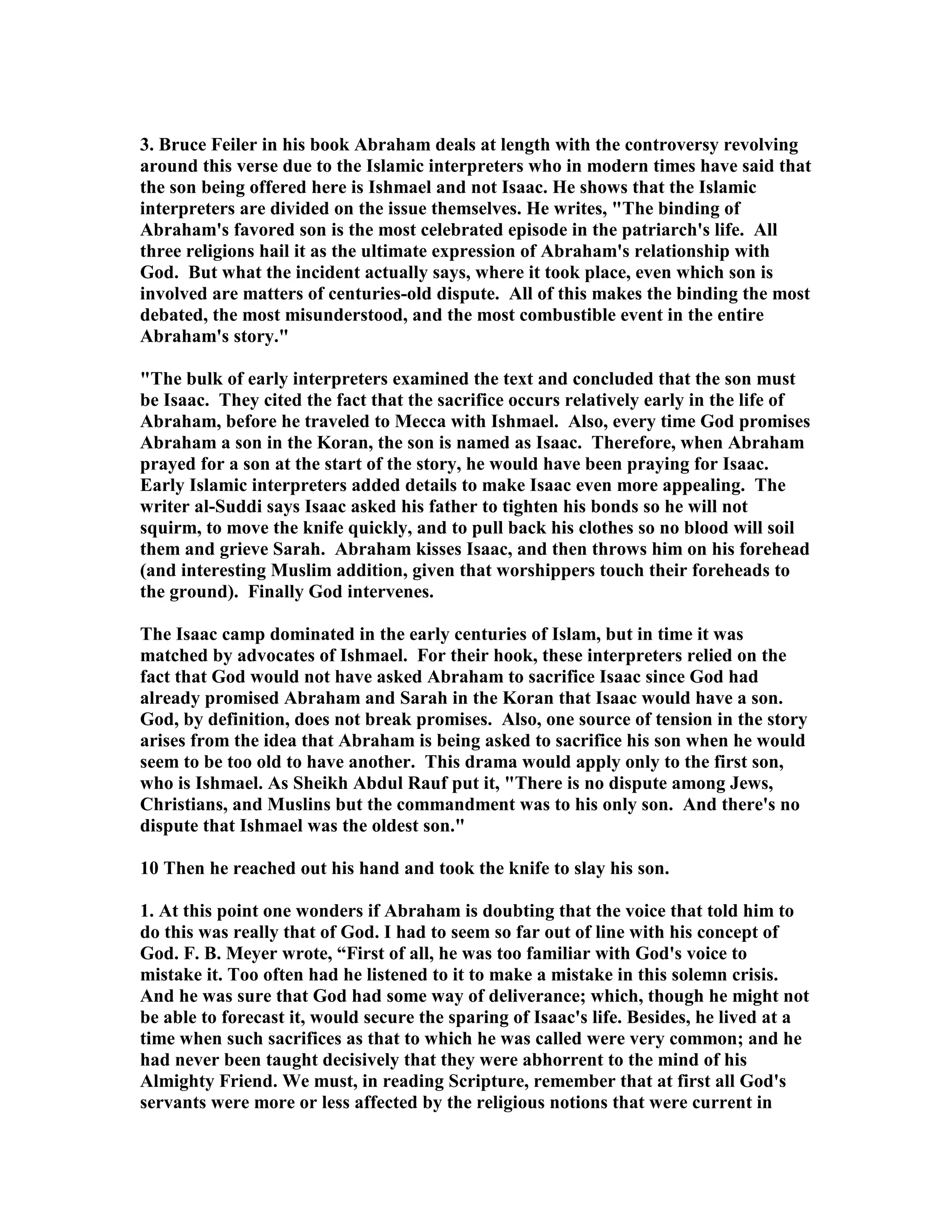 3. Bruce Feiler in his book Abraham deals at length with the controversy revolving 
around this verse due to the Islamic interpreters who in modern times have said that 
the son being offered here is Ishmael and not Isaac. He shows that the Islamic 
interpreters are divided on the issue themselves. He writes, The binding of 
Abraham's favored son is the most celebrated episode in the patriarch's life. All 
three religions hail it as the ultimate expression of Abraham's relationship with 
God. But what the incident actually says, where it took place, even which son is 
involved are matters of centuries-old dispute. All of this makes the binding the most 
debated, the most misunderstood, and the most combustible event in the entire 
Abraham's story. 
The bulk of early interpreters examined the text and concluded that the son must 
be Isaac. They cited the fact that the sacrifice occurs relatively early in the life of 
Abraham, before he traveled to Mecca with Ishmael. Also, every time God promises 
Abraham a son in the Koran, the son is named as Isaac. Therefore, when Abraham 
prayed for a son at the start of the story, he would have been praying for Isaac. 
Early Islamic interpreters added details to make Isaac even more appealing. The 
writer al-Suddi says Isaac asked his father to tighten his bonds so he will not 
squirm, to move the knife quickly, and to pull back his clothes so no blood will soil 
them and grieve Sarah. Abraham kisses Isaac, and then throws him on his forehead 
(and interesting Muslim addition, given that worshippers touch their foreheads to 
the ground). Finally God intervenes. 
The Isaac camp dominated in the early centuries of Islam, but in time it was 
matched by advocates of Ishmael. For their hook, these interpreters relied on the 
fact that God would not have asked Abraham to sacrifice Isaac since God had 
already promised Abraham and Sarah in the Koran that Isaac would have a son. 
God, by definition, does not break promises. Also, one source of tension in the story 
arises from the idea that Abraham is being asked to sacrifice his son when he would 
seem to be too old to have another. This drama would apply only to the first son, 
who is Ishmael. As Sheikh Abdul Rauf put it, There is no dispute among Jews, 
Christians, and Muslins but the commandment was to his only son. And there's no 
dispute that Ishmael was the oldest son. 
10 Then he reached out his hand and took the knife to slay his son. 
1. At this point one wonders if Abraham is doubting that the voice that told him to 
do this was really that of God. I had to seem so far out of line with his concept of 
God. F. B. Meyer wrote, “First of all, he was too familiar with God's voice to 
mistake it. Too often had he listened to it to make a mistake in this solemn crisis. 
And he was sure that God had some way of deliverance; which, though he might not 
be able to forecast it, would secure the sparing of Isaac's life. Besides, he lived at a 
time when such sacrifices as that to which he was called were very common; and he 
had never been taught decisively that they were abhorrent to the mind of his 
Almighty Friend. We must, in reading Scripture, remember that at first all God's 
servants were more or less affected by the religious notions that were current in 
 