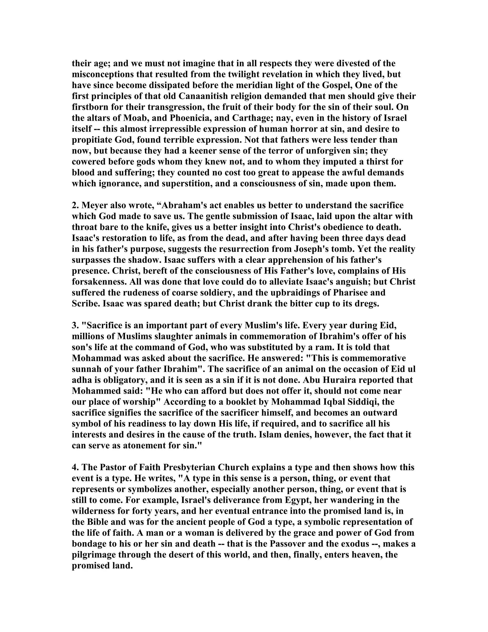 their age; and we must not imagine that in all respects they were divested of the 
misconceptions that resulted from the twilight revelation in which they lived, but 
have since become dissipated before the meridian light of the Gospel, One of the 
first principles of that old Canaanitish religion demanded that men should give their 
firstborn for their transgression, the fruit of their body for the sin of their soul. On 
the altars of Moab, and Phoenicia, and Carthage; nay, even in the history of Israel 
itself -- this almost irrepressible expression of human horror at sin, and desire to 
propitiate God, found terrible expression. ot that fathers were less tender than 
now, but because they had a keener sense of the terror of unforgiven sin; they 
cowered before gods whom they knew not, and to whom they imputed a thirst for 
blood and suffering; they counted no cost too great to appease the awful demands 
which ignorance, and superstition, and a consciousness of sin, made upon them. 
2. Meyer also wrote, “Abraham's act enables us better to understand the sacrifice 
which God made to save us. The gentle submission of Isaac, laid upon the altar with 
throat bare to the knife, gives us a better insight into Christ's obedience to death. 
Isaac's restoration to life, as from the dead, and after having been three days dead 
in his father's purpose, suggests the resurrection from Joseph's tomb. Yet the reality 
surpasses the shadow. Isaac suffers with a clear apprehension of his father's 
presence. Christ, bereft of the consciousness of His Father's love, complains of His 
forsakenness. All was done that love could do to alleviate Isaac's anguish; but Christ 
suffered the rudeness of coarse soldiery, and the upbraidings of Pharisee and 
Scribe. Isaac was spared death; but Christ drank the bitter cup to its dregs. 
3. Sacrifice is an important part of every Muslim's life. Every year during Eid, 
millions of Muslims slaughter animals in commemoration of Ibrahim's offer of his 
son's life at the command of God, who was substituted by a ram. It is told that 
Mohammad was asked about the sacrifice. He answered: This is commemorative 
sunnah of your father Ibrahim. The sacrifice of an animal on the occasion of Eid ul 
adha is obligatory, and it is seen as a sin if it is not done. Abu Huraira reported that 
Mohammed said: He who can afford but does not offer it, should not come near 
our place of worship According to a booklet by Mohammad Iqbal Siddiqi, the 
sacrifice signifies the sacrifice of the sacrificer himself, and becomes an outward 
symbol of his readiness to lay down His life, if required, and to sacrifice all his 
interests and desires in the cause of the truth. Islam denies, however, the fact that it 
can serve as atonement for sin. 
4. The Pastor of Faith Presbyterian Church explains a type and then shows how this 
event is a type. He writes, A type in this sense is a person, thing, or event that 
represents or symbolizes another, especially another person, thing, or event that is 
still to come. For example, Israel's deliverance from Egypt, her wandering in the 
wilderness for forty years, and her eventual entrance into the promised land is, in 
the Bible and was for the ancient people of God a type, a symbolic representation of 
the life of faith. A man or a woman is delivered by the grace and power of God from 
bondage to his or her sin and death -- that is the Passover and the exodus --, makes a 
pilgrimage through the desert of this world, and then, finally, enters heaven, the 
promised land. 
 