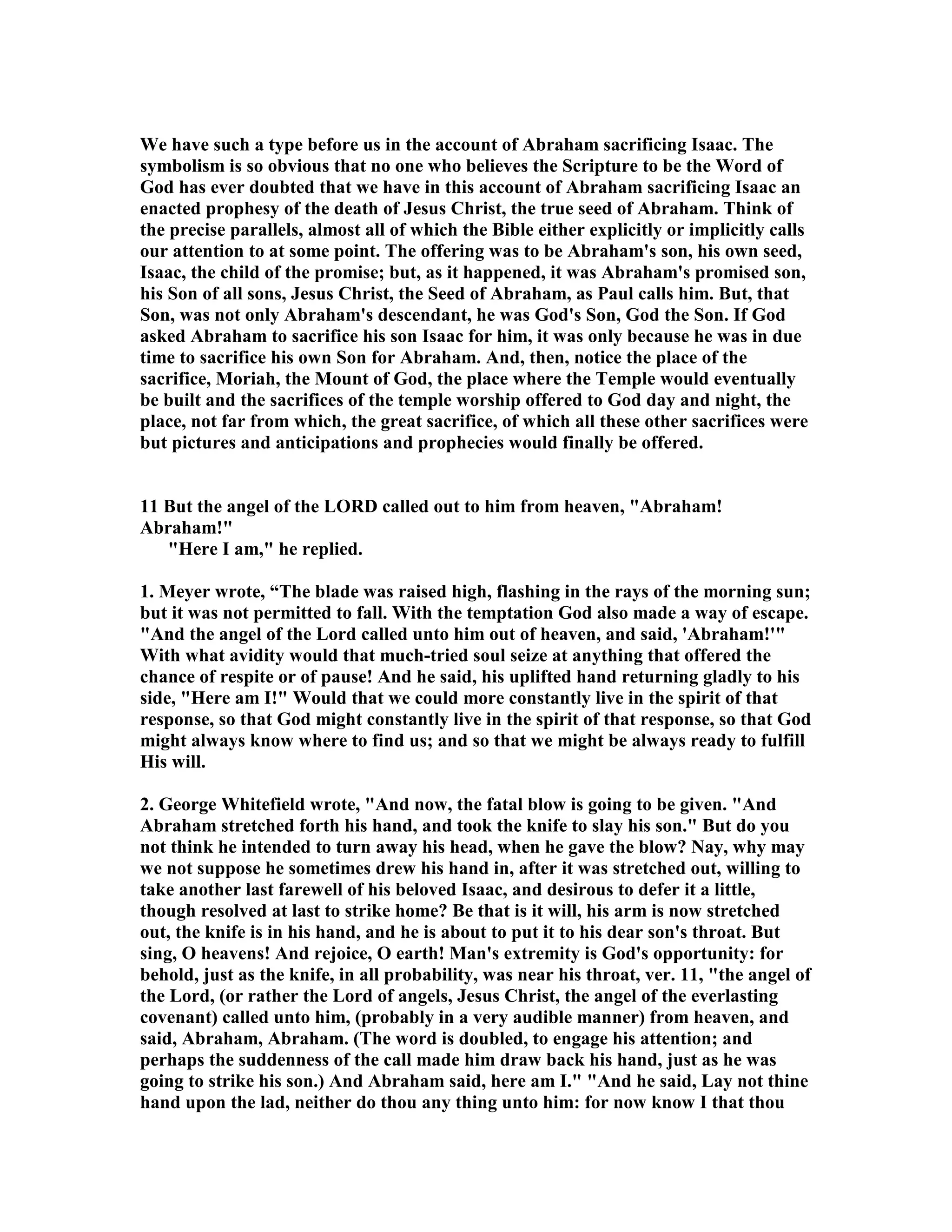 We have such a type before us in the account of Abraham sacrificing Isaac. The 
symbolism is so obvious that no one who believes the Scripture to be the Word of 
God has ever doubted that we have in this account of Abraham sacrificing Isaac an 
enacted prophesy of the death of Jesus Christ, the true seed of Abraham. Think of 
the precise parallels, almost all of which the Bible either explicitly or implicitly calls 
our attention to at some point. The offering was to be Abraham's son, his own seed, 
Isaac, the child of the promise; but, as it happened, it was Abraham's promised son, 
his Son of all sons, Jesus Christ, the Seed of Abraham, as Paul calls him. But, that 
Son, was not only Abraham's descendant, he was God's Son, God the Son. If God 
asked Abraham to sacrifice his son Isaac for him, it was only because he was in due 
time to sacrifice his own Son for Abraham. And, then, notice the place of the 
sacrifice, Moriah, the Mount of God, the place where the Temple would eventually 
be built and the sacrifices of the temple worship offered to God day and night, the 
place, not far from which, the great sacrifice, of which all these other sacrifices were 
but pictures and anticipations and prophecies would finally be offered. 
11 But the angel of the LORD called out to him from heaven, Abraham! 
Abraham! 
Here I am, he replied. 
1. Meyer wrote, “The blade was raised high, flashing in the rays of the morning sun; 
but it was not permitted to fall. With the temptation God also made a way of escape. 
And the angel of the Lord called unto him out of heaven, and said, 'Abraham!' 
With what avidity would that much-tried soul seize at anything that offered the 
chance of respite or of pause! And he said, his uplifted hand returning gladly to his 
side, Here am I! Would that we could more constantly live in the spirit of that 
response, so that God might constantly live in the spirit of that response, so that God 
might always know where to find us; and so that we might be always ready to fulfill 
His will. 
2. George Whitefield wrote, And now, the fatal blow is going to be given. And 
Abraham stretched forth his hand, and took the knife to slay his son. But do you 
not think he intended to turn away his head, when he gave the blow? ay, why may 
we not suppose he sometimes drew his hand in, after it was stretched out, willing to 
take another last farewell of his beloved Isaac, and desirous to defer it a little, 
though resolved at last to strike home? Be that is it will, his arm is now stretched 
out, the knife is in his hand, and he is about to put it to his dear son's throat. But 
sing, O heavens! And rejoice, O earth! Man's extremity is God's opportunity: for 
behold, just as the knife, in all probability, was near his throat, ver. 11, the angel of 
the Lord, (or rather the Lord of angels, Jesus Christ, the angel of the everlasting 
covenant) called unto him, (probably in a very audible manner) from heaven, and 
said, Abraham, Abraham. (The word is doubled, to engage his attention; and 
perhaps the suddenness of the call made him draw back his hand, just as he was 
going to strike his son.) And Abraham said, here am I. And he said, Lay not thine 
hand upon the lad, neither do thou any thing unto him: for now know I that thou 
 