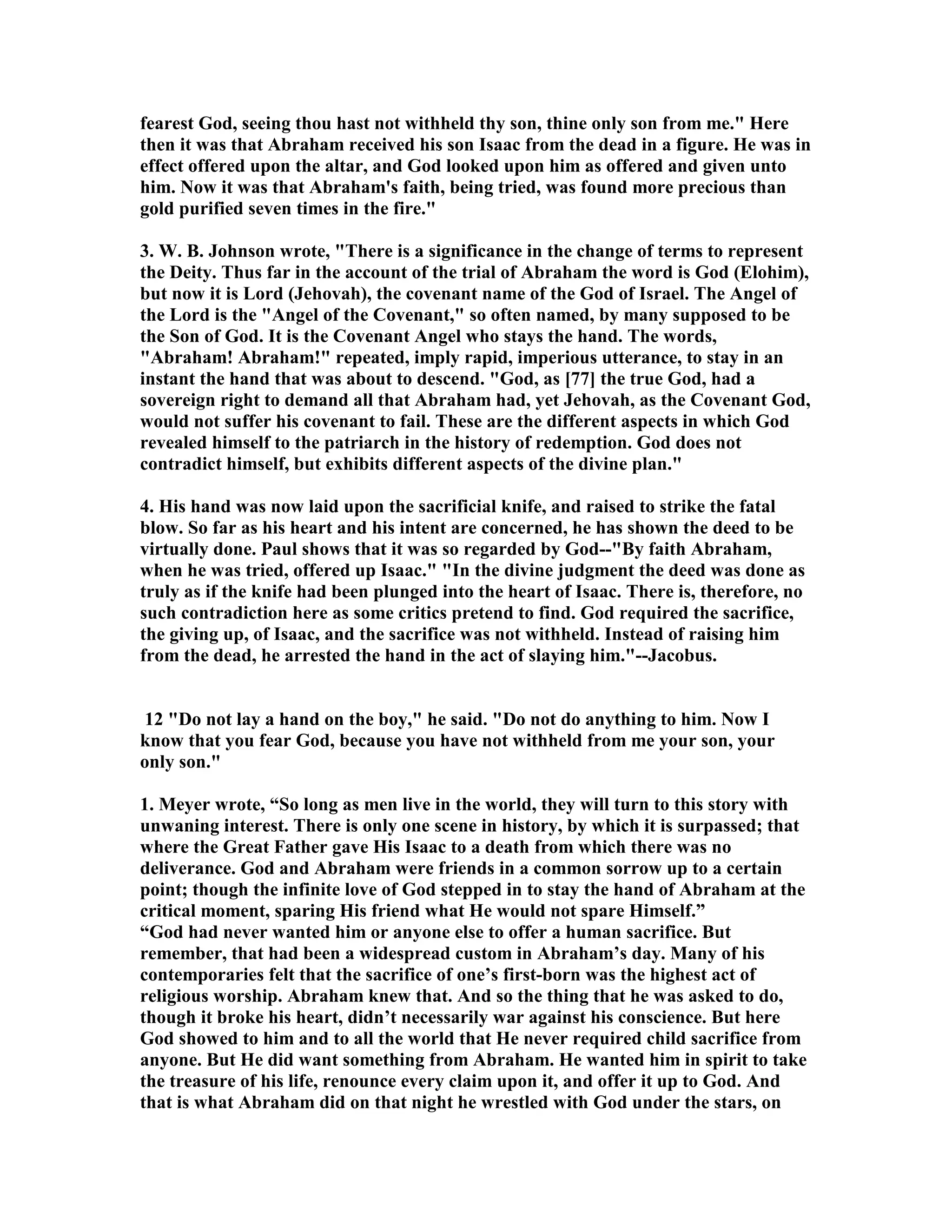 fearest God, seeing thou hast not withheld thy son, thine only son from me. Here 
then it was that Abraham received his son Isaac from the dead in a figure. He was in 
effect offered upon the altar, and God looked upon him as offered and given unto 
him. ow it was that Abraham's faith, being tried, was found more precious than 
gold purified seven times in the fire. 
3. W. B. Johnson wrote, There is a significance in the change of terms to represent 
the Deity. Thus far in the account of the trial of Abraham the word is God (Elohim), 
but now it is Lord (Jehovah), the covenant name of the God of Israel. The Angel of 
the Lord is the Angel of the Covenant, so often named, by many supposed to be 
the Son of God. It is the Covenant Angel who stays the hand. The words, 
Abraham! Abraham! repeated, imply rapid, imperious utterance, to stay in an 
instant the hand that was about to descend. God, as [77] the true God, had a 
sovereign right to demand all that Abraham had, yet Jehovah, as the Covenant God, 
would not suffer his covenant to fail. These are the different aspects in which God 
revealed himself to the patriarch in the history of redemption. God does not 
contradict himself, but exhibits different aspects of the divine plan. 
4. His hand was now laid upon the sacrificial knife, and raised to strike the fatal 
blow. So far as his heart and his intent are concerned, he has shown the deed to be 
virtually done. Paul shows that it was so regarded by God--By faith Abraham, 
when he was tried, offered up Isaac. In the divine judgment the deed was done as 
truly as if the knife had been plunged into the heart of Isaac. There is, therefore, no 
such contradiction here as some critics pretend to find. God required the sacrifice, 
the giving up, of Isaac, and the sacrifice was not withheld. Instead of raising him 
from the dead, he arrested the hand in the act of slaying him.--Jacobus. 
12 Do not lay a hand on the boy, he said. Do not do anything to him. ow I 
know that you fear God, because you have not withheld from me your son, your 
only son. 
1. Meyer wrote, “So long as men live in the world, they will turn to this story with 
unwaning interest. There is only one scene in history, by which it is surpassed; that 
where the Great Father gave His Isaac to a death from which there was no 
deliverance. God and Abraham were friends in a common sorrow up to a certain 
point; though the infinite love of God stepped in to stay the hand of Abraham at the 
critical moment, sparing His friend what He would not spare Himself.” 
“God had never wanted him or anyone else to offer a human sacrifice. But 
remember, that had been a widespread custom in Abraham’s day. Many of his 
contemporaries felt that the sacrifice of one’s first-born was the highest act of 
religious worship. Abraham knew that. And so the thing that he was asked to do, 
though it broke his heart, didn’t necessarily war against his conscience. But here 
God showed to him and to all the world that He never required child sacrifice from 
anyone. But He did want something from Abraham. He wanted him in spirit to take 
the treasure of his life, renounce every claim upon it, and offer it up to God. And 
that is what Abraham did on that night he wrestled with God under the stars, on 
 