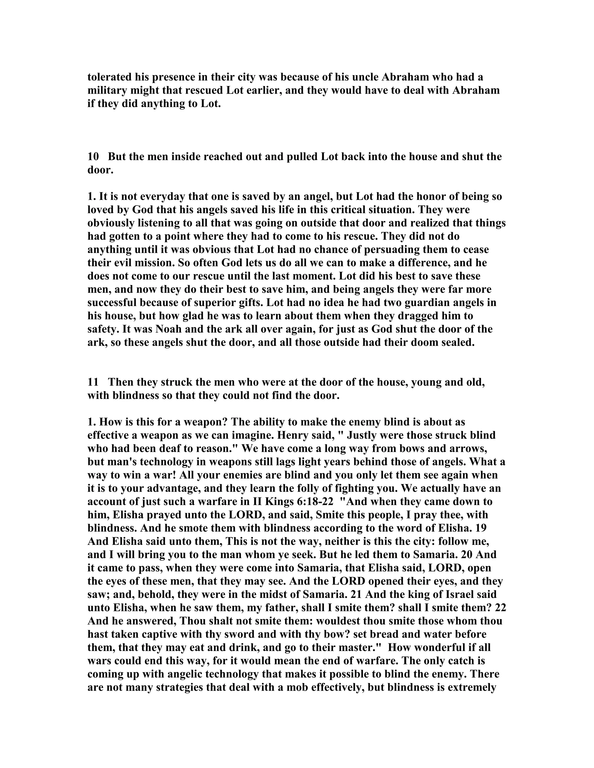 tolerated his presence in their city was because of his uncle Abraham who had a 
military might that rescued Lot earlier, and they would have to deal with Abraham 
if they did anything to Lot. 
10 But the men inside reached out and pulled Lot back into the house and shut the 
door. 
1. It is not everyday that one is saved by an angel, but Lot had the honor of being so 
loved by God that his angels saved his life in this critical situation. They were 
obviously listening to all that was going on outside that door and realized that things 
had gotten to a point where they had to come to his rescue. They did not do 
anything until it was obvious that Lot had no chance of persuading them to cease 
their evil mission. So often God lets us do all we can to make a difference, and he 
does not come to our rescue until the last moment. Lot did his best to save these 
men, and now they do their best to save him, and being angels they were far more 
successful because of superior gifts. Lot had no idea he had two guardian angels in 
his house, but how glad he was to learn about them when they dragged him to 
safety. It was oah and the ark all over again, for just as God shut the door of the 
ark, so these angels shut the door, and all those outside had their doom sealed. 
11 Then they struck the men who were at the door of the house, young and old, 
with blindness so that they could not find the door. 
1. How is this for a weapon? The ability to make the enemy blind is about as 
effective a weapon as we can imagine. Henry said,  Justly were those struck blind 
who had been deaf to reason. We have come a long way from bows and arrows, 
but man's technology in weapons still lags light years behind those of angels. What a 
way to win a war! All your enemies are blind and you only let them see again when 
it is to your advantage, and they learn the folly of fighting you. We actually have an 
account of just such a warfare in II Kings 6:18-22 And when they came down to 
him, Elisha prayed unto the LORD, and said, Smite this people, I pray thee, with 
blindness. And he smote them with blindness according to the word of Elisha. 19 
And Elisha said unto them, This is not the way, neither is this the city: follow me, 
and I will bring you to the man whom ye seek. But he led them to Samaria. 20 And 
it came to pass, when they were come into Samaria, that Elisha said, LORD, open 
the eyes of these men, that they may see. And the LORD opened their eyes, and they 
saw; and, behold, they were in the midst of Samaria. 21 And the king of Israel said 
unto Elisha, when he saw them, my father, shall I smite them? shall I smite them? 22 
And he answered, Thou shalt not smite them: wouldest thou smite those whom thou 
hast taken captive with thy sword and with thy bow? set bread and water before 
them, that they may eat and drink, and go to their master. How wonderful if all 
wars could end this way, for it would mean the end of warfare. The only catch is 
coming up with angelic technology that makes it possible to blind the enemy. There 
are not many strategies that deal with a mob effectively, but blindness is extremely 
 