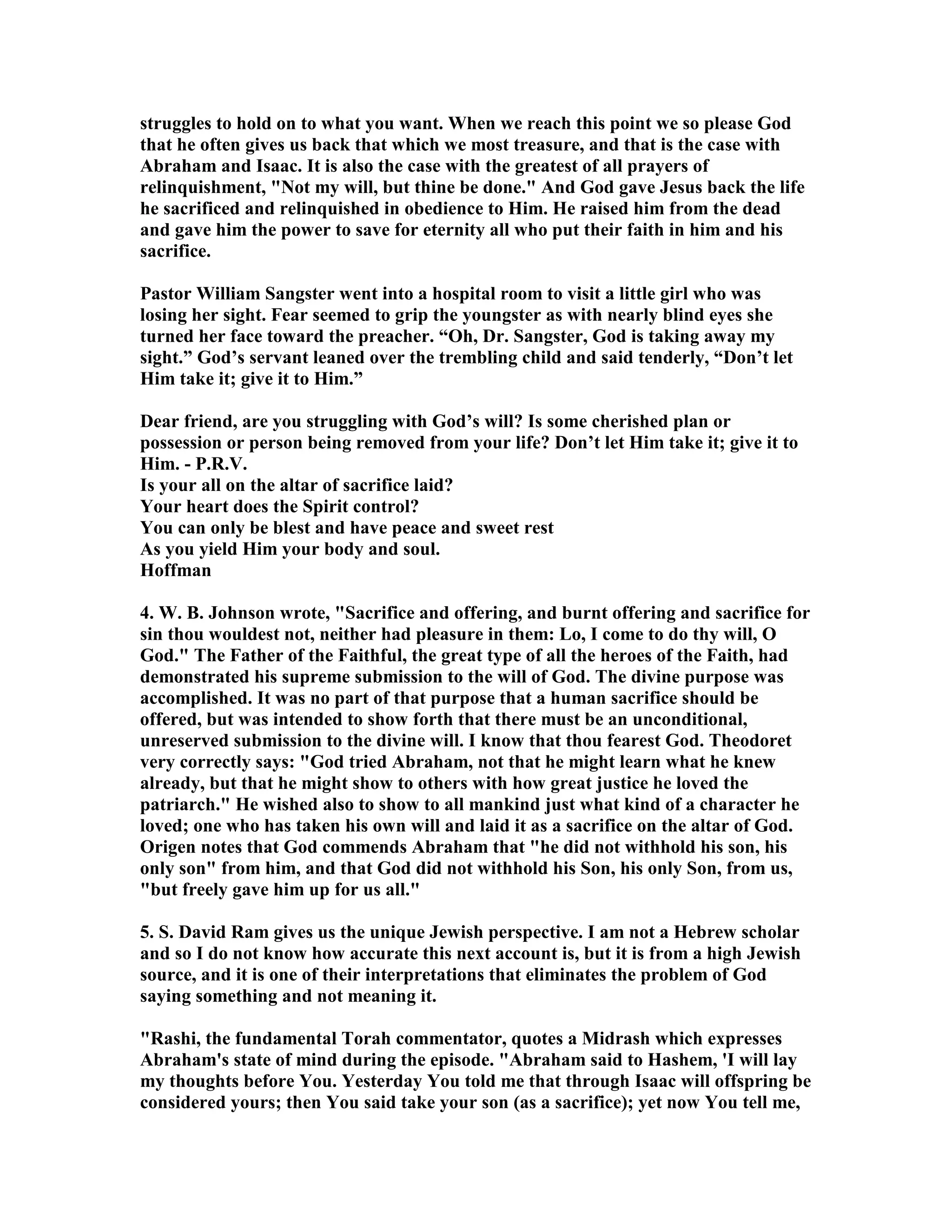 struggles to hold on to what you want. When we reach this point we so please God 
that he often gives us back that which we most treasure, and that is the case with 
Abraham and Isaac. It is also the case with the greatest of all prayers of 
relinquishment, ot my will, but thine be done. And God gave Jesus back the life 
he sacrificed and relinquished in obedience to Him. He raised him from the dead 
and gave him the power to save for eternity all who put their faith in him and his 
sacrifice. 
Pastor William Sangster went into a hospital room to visit a little girl who was 
losing her sight. Fear seemed to grip the youngster as with nearly blind eyes she 
turned her face toward the preacher. “Oh, Dr. Sangster, God is taking away my 
sight.” God’s servant leaned over the trembling child and said tenderly, “Don’t let 
Him take it; give it to Him.” 
Dear friend, are you struggling with God’s will? Is some cherished plan or 
possession or person being removed from your life? Don’t let Him take it; give it to 
Him. - P.R.V. 
Is your all on the altar of sacrifice laid? 
Your heart does the Spirit control? 
You can only be blest and have peace and sweet rest 
As you yield Him your body and soul. 
Hoffman 
4. W. B. Johnson wrote, Sacrifice and offering, and burnt offering and sacrifice for 
sin thou wouldest not, neither had pleasure in them: Lo, I come to do thy will, O 
God. The Father of the Faithful, the great type of all the heroes of the Faith, had 
demonstrated his supreme submission to the will of God. The divine purpose was 
accomplished. It was no part of that purpose that a human sacrifice should be 
offered, but was intended to show forth that there must be an unconditional, 
unreserved submission to the divine will. I know that thou fearest God. Theodoret 
very correctly says: God tried Abraham, not that he might learn what he knew 
already, but that he might show to others with how great justice he loved the 
patriarch. He wished also to show to all mankind just what kind of a character he 
loved; one who has taken his own will and laid it as a sacrifice on the altar of God. 
Origen notes that God commends Abraham that he did not withhold his son, his 
only son from him, and that God did not withhold his Son, his only Son, from us, 
but freely gave him up for us all. 
5. S. David Ram gives us the unique Jewish perspective. I am not a Hebrew scholar 
and so I do not know how accurate this next account is, but it is from a high Jewish 
source, and it is one of their interpretations that eliminates the problem of God 
saying something and not meaning it. 
Rashi, the fundamental Torah commentator, quotes a Midrash which expresses 
Abraham's state of mind during the episode. Abraham said to Hashem, 'I will lay 
my thoughts before You. Yesterday You told me that through Isaac will offspring be 
considered yours; then You said take your son (as a sacrifice); yet now You tell me, 
 