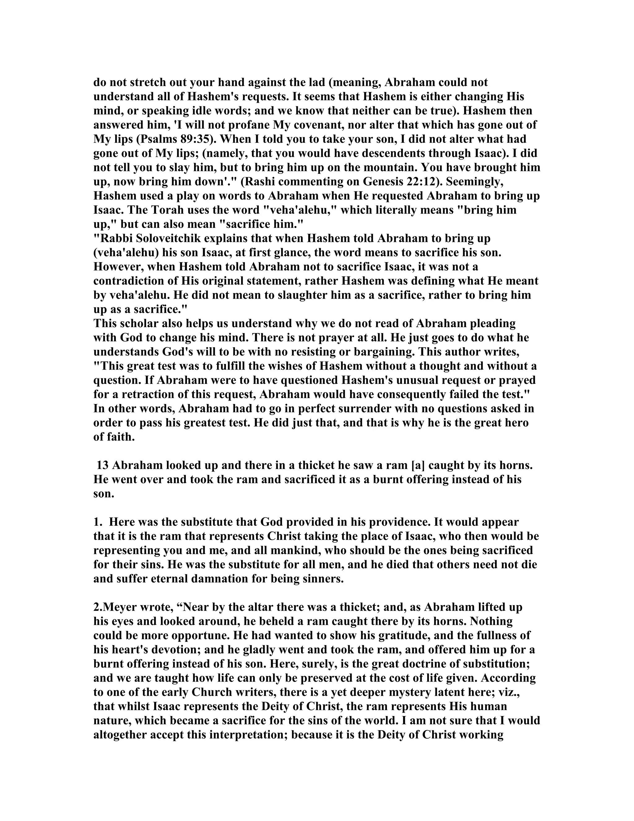 do not stretch out your hand against the lad (meaning, Abraham could not 
understand all of Hashem's requests. It seems that Hashem is either changing His 
mind, or speaking idle words; and we know that neither can be true). Hashem then 
answered him, 'I will not profane My covenant, nor alter that which has gone out of 
My lips (Psalms 89:35). When I told you to take your son, I did not alter what had 
gone out of My lips; (namely, that you would have descendents through Isaac). I did 
not tell you to slay him, but to bring him up on the mountain. You have brought him 
up, now bring him down'. (Rashi commenting on Genesis 22:12). Seemingly, 
Hashem used a play on words to Abraham when He requested Abraham to bring up 
Isaac. The Torah uses the word veha'alehu, which literally means bring him 
up, but can also mean sacrifice him. 
Rabbi Soloveitchik explains that when Hashem told Abraham to bring up 
(veha'alehu) his son Isaac, at first glance, the word means to sacrifice his son. 
However, when Hashem told Abraham not to sacrifice Isaac, it was not a 
contradiction of His original statement, rather Hashem was defining what He meant 
by veha'alehu. He did not mean to slaughter him as a sacrifice, rather to bring him 
up as a sacrifice. 
This scholar also helps us understand why we do not read of Abraham pleading 
with God to change his mind. There is not prayer at all. He just goes to do what he 
understands God's will to be with no resisting or bargaining. This author writes, 
This great test was to fulfill the wishes of Hashem without a thought and without a 
question. If Abraham were to have questioned Hashem's unusual request or prayed 
for a retraction of this request, Abraham would have consequently failed the test. 
In other words, Abraham had to go in perfect surrender with no questions asked in 
order to pass his greatest test. He did just that, and that is why he is the great hero 
of faith. 
13 Abraham looked up and there in a thicket he saw a ram [a] caught by its horns. 
He went over and took the ram and sacrificed it as a burnt offering instead of his 
son. 
1. Here was the substitute that God provided in his providence. It would appear 
that it is the ram that represents Christ taking the place of Isaac, who then would be 
representing you and me, and all mankind, who should be the ones being sacrificed 
for their sins. He was the substitute for all men, and he died that others need not die 
and suffer eternal damnation for being sinners. 
2.Meyer wrote, “ear by the altar there was a thicket; and, as Abraham lifted up 
his eyes and looked around, he beheld a ram caught there by its horns. othing 
could be more opportune. He had wanted to show his gratitude, and the fullness of 
his heart's devotion; and he gladly went and took the ram, and offered him up for a 
burnt offering instead of his son. Here, surely, is the great doctrine of substitution; 
and we are taught how life can only be preserved at the cost of life given. According 
to one of the early Church writers, there is a yet deeper mystery latent here; viz., 
that whilst Isaac represents the Deity of Christ, the ram represents His human 
nature, which became a sacrifice for the sins of the world. I am not sure that I would 
altogether accept this interpretation; because it is the Deity of Christ working 
 
