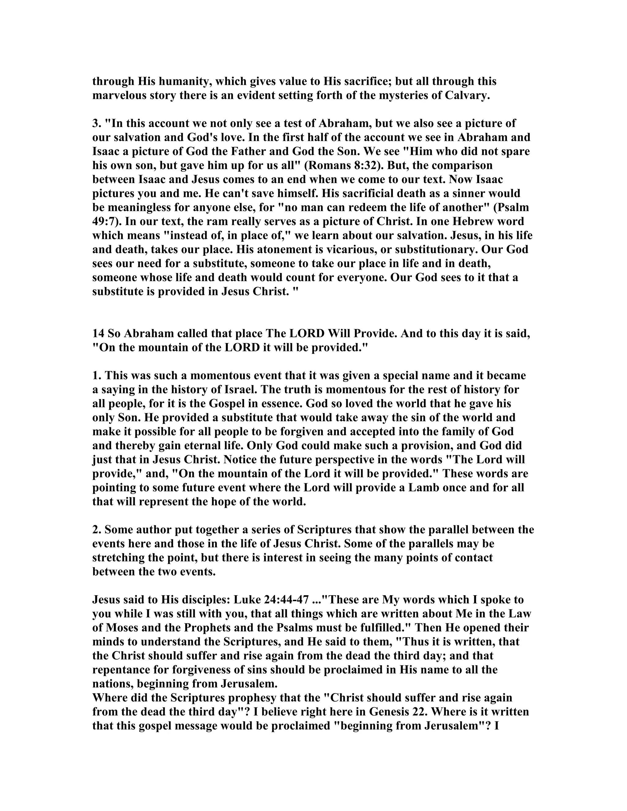 through His humanity, which gives value to His sacrifice; but all through this 
marvelous story there is an evident setting forth of the mysteries of Calvary. 
3. In this account we not only see a test of Abraham, but we also see a picture of 
our salvation and God's love. In the first half of the account we see in Abraham and 
Isaac a picture of God the Father and God the Son. We see Him who did not spare 
his own son, but gave him up for us all (Romans 8:32). But, the comparison 
between Isaac and Jesus comes to an end when we come to our text. ow Isaac 
pictures you and me. He can't save himself. His sacrificial death as a sinner would 
be meaningless for anyone else, for no man can redeem the life of another (Psalm 
49:7). In our text, the ram really serves as a picture of Christ. In one Hebrew word 
which means instead of, in place of, we learn about our salvation. Jesus, in his life 
and death, takes our place. His atonement is vicarious, or substitutionary. Our God 
sees our need for a substitute, someone to take our place in life and in death, 
someone whose life and death would count for everyone. Our God sees to it that a 
substitute is provided in Jesus Christ.  
14 So Abraham called that place The LORD Will Provide. And to this day it is said, 
On the mountain of the LORD it will be provided. 
1. This was such a momentous event that it was given a special name and it became 
a saying in the history of Israel. The truth is momentous for the rest of history for 
all people, for it is the Gospel in essence. God so loved the world that he gave his 
only Son. He provided a substitute that would take away the sin of the world and 
make it possible for all people to be forgiven and accepted into the family of God 
and thereby gain eternal life. Only God could make such a provision, and God did 
just that in Jesus Christ. otice the future perspective in the words The Lord will 
provide, and, On the mountain of the Lord it will be provided. These words are 
pointing to some future event where the Lord will provide a Lamb once and for all 
that will represent the hope of the world. 
2. Some author put together a series of Scriptures that show the parallel between the 
events here and those in the life of Jesus Christ. Some of the parallels may be 
stretching the point, but there is interest in seeing the many points of contact 
between the two events. 
Jesus said to His disciples: Luke 24:44-47 ...These are My words which I spoke to 
you while I was still with you, that all things which are written about Me in the Law 
of Moses and the Prophets and the Psalms must be fulfilled. Then He opened their 
minds to understand the Scriptures, and He said to them, Thus it is written, that 
the Christ should suffer and rise again from the dead the third day; and that 
repentance for forgiveness of sins should be proclaimed in His name to all the 
nations, beginning from Jerusalem. 
Where did the Scriptures prophesy that the Christ should suffer and rise again 
from the dead the third day? I believe right here in Genesis 22. Where is it written 
that this gospel message would be proclaimed beginning from Jerusalem? I 
 