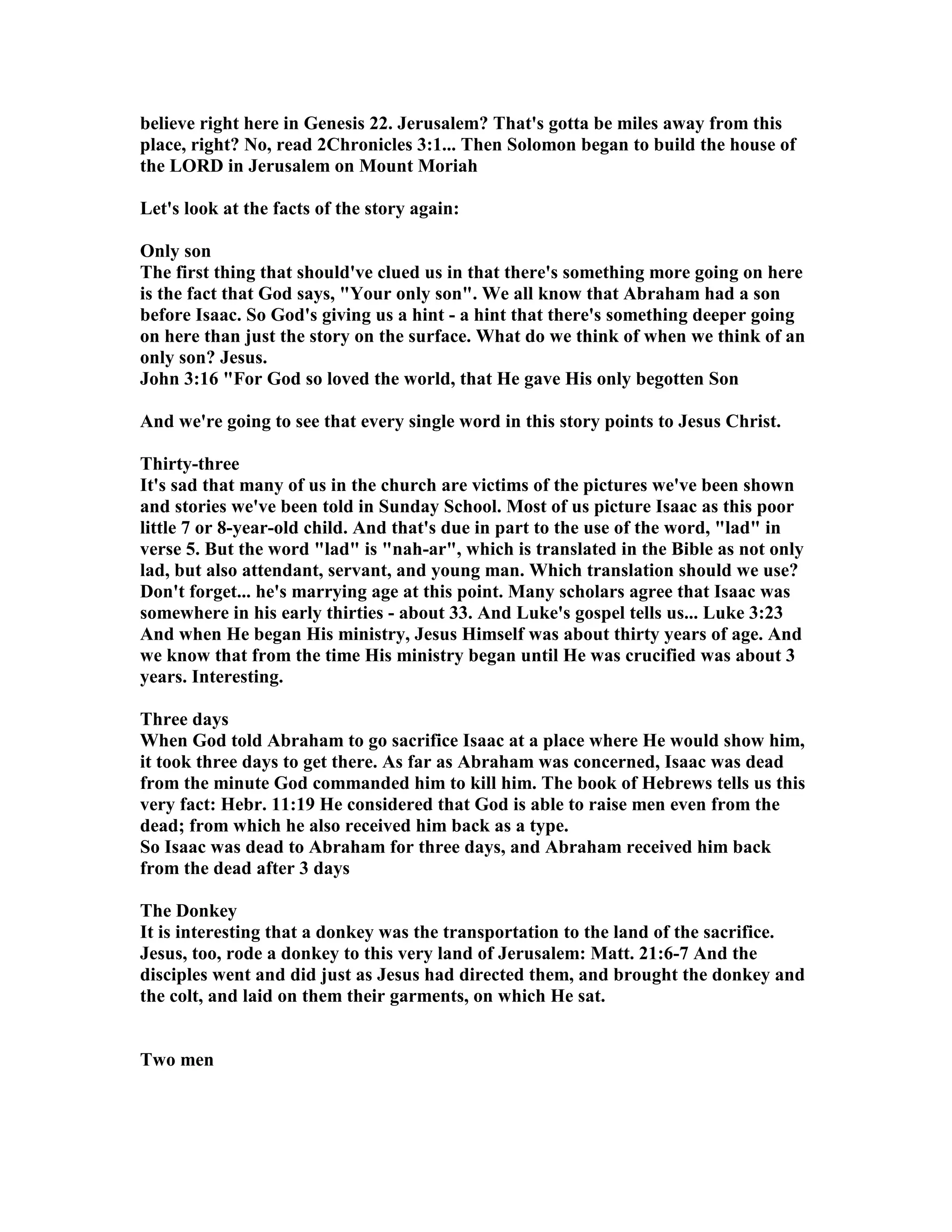 believe right here in Genesis 22. Jerusalem? That's gotta be miles away from this 
place, right? o, read 2Chronicles 3:1... Then Solomon began to build the house of 
the LORD in Jerusalem on Mount Moriah 
Let's look at the facts of the story again: 
Only son 
The first thing that should've clued us in that there's something more going on here 
is the fact that God says, Your only son. We all know that Abraham had a son 
before Isaac. So God's giving us a hint - a hint that there's something deeper going 
on here than just the story on the surface. What do we think of when we think of an 
only son? Jesus. 
John 3:16 For God so loved the world, that He gave His only begotten Son 
And we're going to see that every single word in this story points to Jesus Christ. 
Thirty-three 
It's sad that many of us in the church are victims of the pictures we've been shown 
and stories we've been told in Sunday School. Most of us picture Isaac as this poor 
little 7 or 8-year-old child. And that's due in part to the use of the word, lad in 
verse 5. But the word lad is nah-ar, which is translated in the Bible as not only 
lad, but also attendant, servant, and young man. Which translation should we use? 
Don't forget... he's marrying age at this point. Many scholars agree that Isaac was 
somewhere in his early thirties - about 33. And Luke's gospel tells us... Luke 3:23 
And when He began His ministry, Jesus Himself was about thirty years of age. And 
we know that from the time His ministry began until He was crucified was about 3 
years. Interesting. 
Three days 
When God told Abraham to go sacrifice Isaac at a place where He would show him, 
it took three days to get there. As far as Abraham was concerned, Isaac was dead 
from the minute God commanded him to kill him. The book of Hebrews tells us this 
very fact: Hebr. 11:19 He considered that God is able to raise men even from the 
dead; from which he also received him back as a type. 
So Isaac was dead to Abraham for three days, and Abraham received him back 
from the dead after 3 days 
The Donkey 
It is interesting that a donkey was the transportation to the land of the sacrifice. 
Jesus, too, rode a donkey to this very land of Jerusalem: Matt. 21:6-7 And the 
disciples went and did just as Jesus had directed them, and brought the donkey and 
the colt, and laid on them their garments, on which He sat. 
Two men 
 