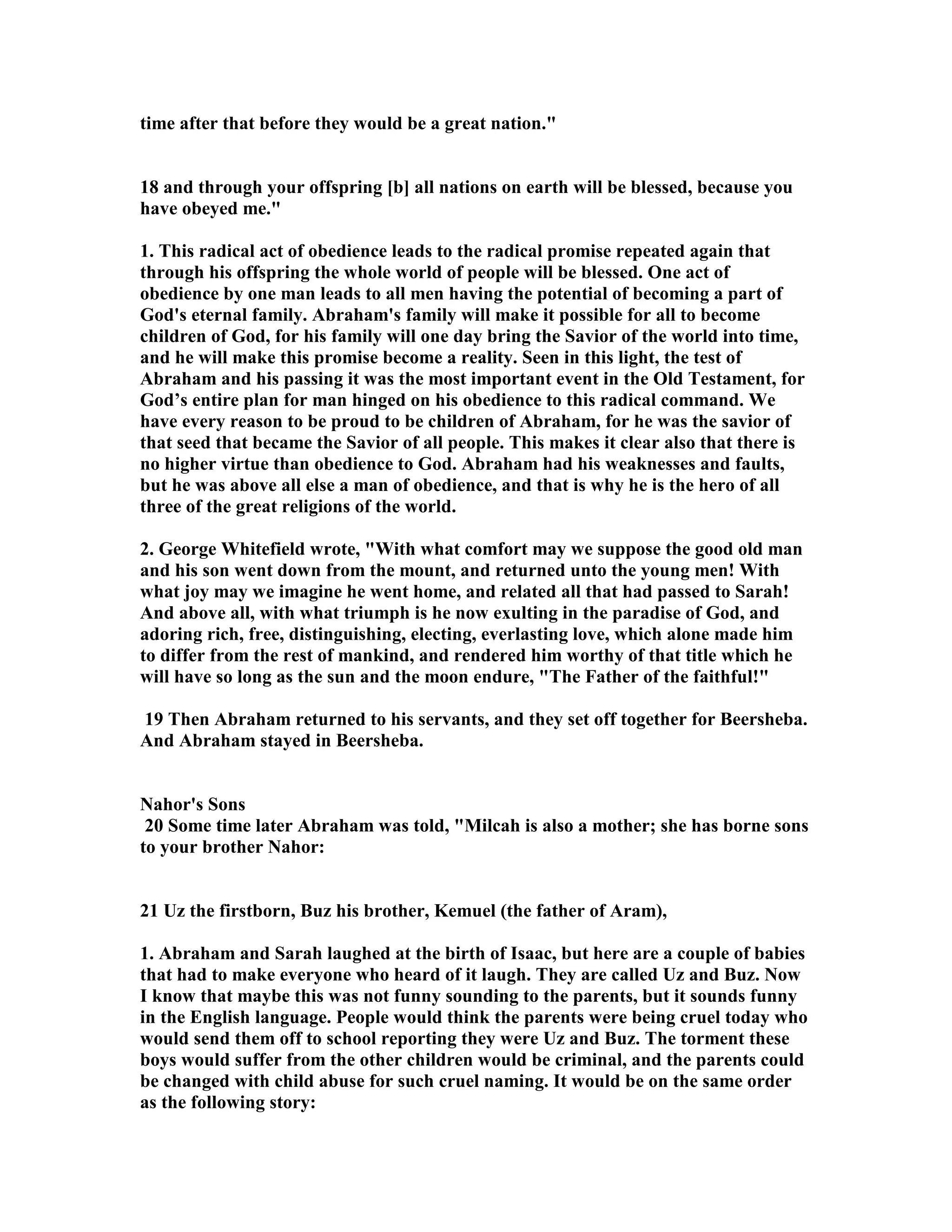 time after that before they would be a great nation. 
18 and through your offspring [b] all nations on earth will be blessed, because you 
have obeyed me. 
1. This radical act of obedience leads to the radical promise repeated again that 
through his offspring the whole world of people will be blessed. One act of 
obedience by one man leads to all men having the potential of becoming a part of 
God's eternal family. Abraham's family will make it possible for all to become 
children of God, for his family will one day bring the Savior of the world into time, 
and he will make this promise become a reality. Seen in this light, the test of 
Abraham and his passing it was the most important event in the Old Testament, for 
God’s entire plan for man hinged on his obedience to this radical command. We 
have every reason to be proud to be children of Abraham, for he was the savior of 
that seed that became the Savior of all people. This makes it clear also that there is 
no higher virtue than obedience to God. Abraham had his weaknesses and faults, 
but he was above all else a man of obedience, and that is why he is the hero of all 
three of the great religions of the world. 
2. George Whitefield wrote, With what comfort may we suppose the good old man 
and his son went down from the mount, and returned unto the young men! With 
what joy may we imagine he went home, and related all that had passed to Sarah! 
And above all, with what triumph is he now exulting in the paradise of God, and 
adoring rich, free, distinguishing, electing, everlasting love, which alone made him 
to differ from the rest of mankind, and rendered him worthy of that title which he 
will have so long as the sun and the moon endure, The Father of the faithful! 
19 Then Abraham returned to his servants, and they set off together for Beersheba. 
And Abraham stayed in Beersheba. 
ahor's Sons 
20 Some time later Abraham was told, Milcah is also a mother; she has borne sons 
to your brother ahor: 
21 Uz the firstborn, Buz his brother, Kemuel (the father of Aram), 
1. Abraham and Sarah laughed at the birth of Isaac, but here are a couple of babies 
that had to make everyone who heard of it laugh. They are called Uz and Buz. ow 
I know that maybe this was not funny sounding to the parents, but it sounds funny 
in the English language. People would think the parents were being cruel today who 
would send them off to school reporting they were Uz and Buz. The torment these 
boys would suffer from the other children would be criminal, and the parents could 
be changed with child abuse for such cruel naming. It would be on the same order 
as the following story: 
 