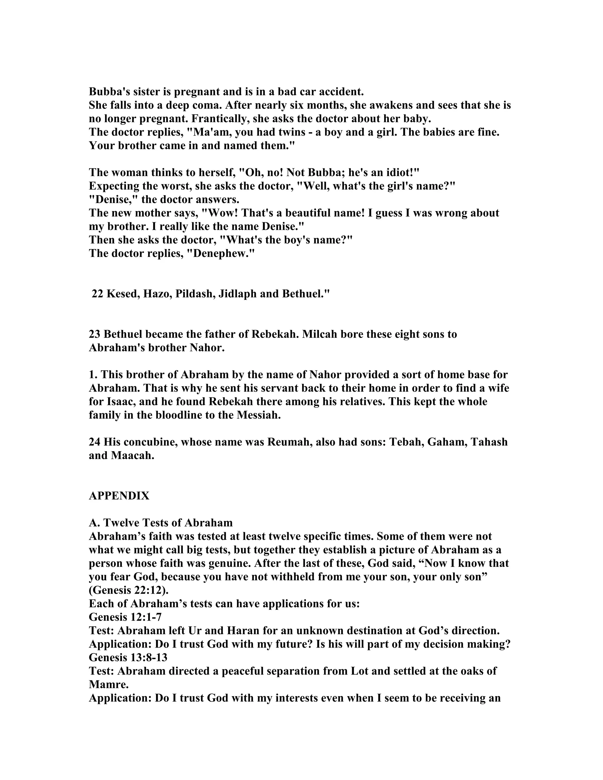 Bubba's sister is pregnant and is in a bad car accident. 
She falls into a deep coma. After nearly six months, she awakens and sees that she is 
no longer pregnant. Frantically, she asks the doctor about her baby. 
The doctor replies, Ma'am, you had twins - a boy and a girl. The babies are fine. 
Your brother came in and named them. 
The woman thinks to herself, Oh, no! ot Bubba; he's an idiot! 
Expecting the worst, she asks the doctor, Well, what's the girl's name? 
Denise, the doctor answers. 
The new mother says, Wow! That's a beautiful name! I guess I was wrong about 
my brother. I really like the name Denise. 
Then she asks the doctor, What's the boy's name? 
The doctor replies, Denephew. 
22 Kesed, Hazo, Pildash, Jidlaph and Bethuel. 
23 Bethuel became the father of Rebekah. Milcah bore these eight sons to 
Abraham's brother ahor. 
1. This brother of Abraham by the name of ahor provided a sort of home base for 
Abraham. That is why he sent his servant back to their home in order to find a wife 
for Isaac, and he found Rebekah there among his relatives. This kept the whole 
family in the bloodline to the Messiah. 
24 His concubine, whose name was Reumah, also had sons: Tebah, Gaham, Tahash 
and Maacah. 
APPEDIX 
A. Twelve Tests of Abraham 
Abraham’s faith was tested at least twelve specific times. Some of them were not 
what we might call big tests, but together they establish a picture of Abraham as a 
person whose faith was genuine. After the last of these, God said, “ow I know that 
you fear God, because you have not withheld from me your son, your only son” 
(Genesis 22:12). 
Each of Abraham’s tests can have applications for us: 
Genesis 12:1-7 
Test: Abraham left Ur and Haran for an unknown destination at God’s direction. 
Application: Do I trust God with my future? Is his will part of my decision making? 
Genesis 13:8-13 
Test: Abraham directed a peaceful separation from Lot and settled at the oaks of 
Mamre. 
Application: Do I trust God with my interests even when I seem to be receiving an 
 