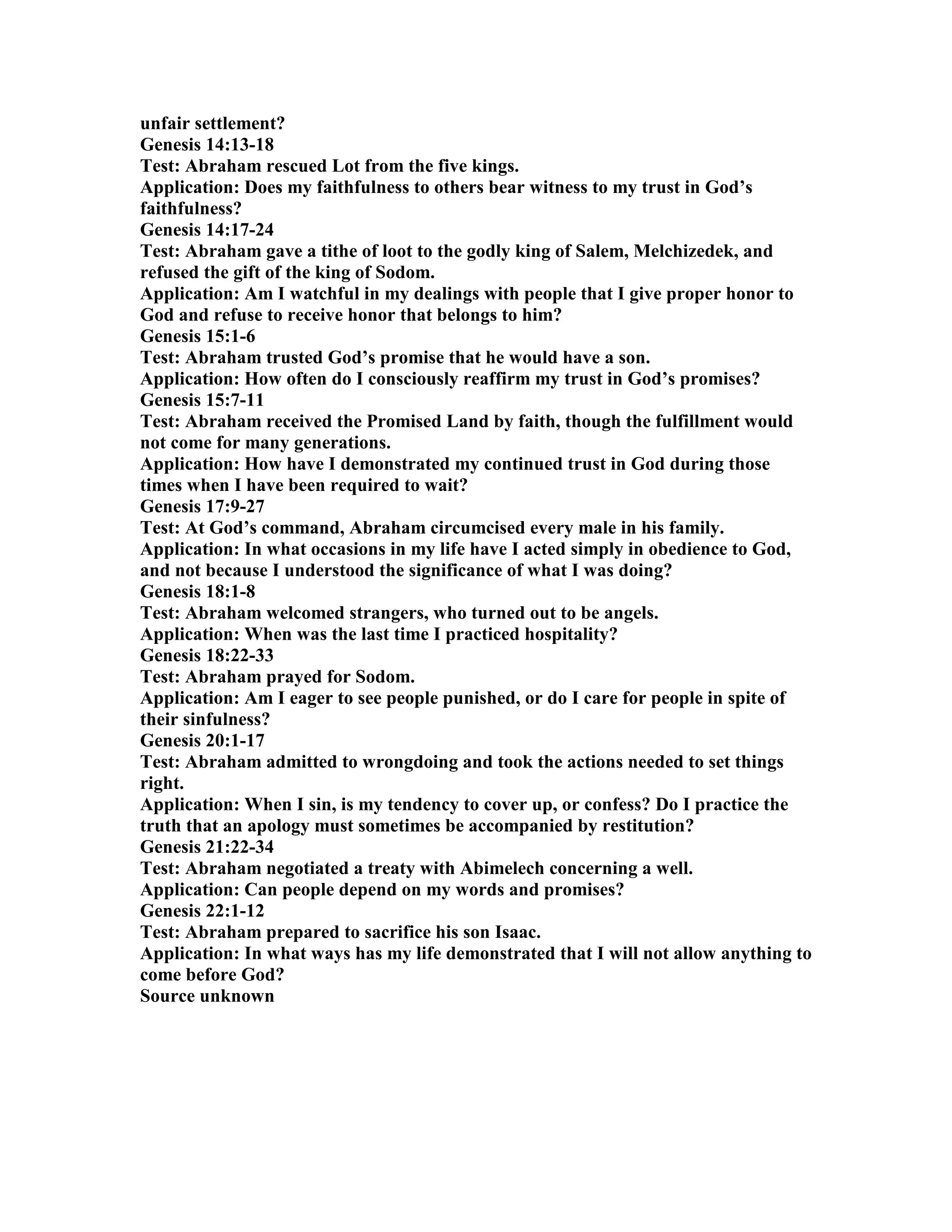 unfair settlement? 
Genesis 14:13-18 
Test: Abraham rescued Lot from the five kings. 
Application: Does my faithfulness to others bear witness to my trust in God’s 
faithfulness? 
Genesis 14:17-24 
Test: Abraham gave a tithe of loot to the godly king of Salem, Melchizedek, and 
refused the gift of the king of Sodom. 
Application: Am I watchful in my dealings with people that I give proper honor to 
God and refuse to receive honor that belongs to him? 
Genesis 15:1-6 
Test: Abraham trusted God’s promise that he would have a son. 
Application: How often do I consciously reaffirm my trust in God’s promises? 
Genesis 15:7-11 
Test: Abraham received the Promised Land by faith, though the fulfillment would 
not come for many generations. 
Application: How have I demonstrated my continued trust in God during those 
times when I have been required to wait? 
Genesis 17:9-27 
Test: At God’s command, Abraham circumcised every male in his family. 
Application: In what occasions in my life have I acted simply in obedience to God, 
and not because I understood the significance of what I was doing? 
Genesis 18:1-8 
Test: Abraham welcomed strangers, who turned out to be angels. 
Application: When was the last time I practiced hospitality? 
Genesis 18:22-33 
Test: Abraham prayed for Sodom. 
Application: Am I eager to see people punished, or do I care for people in spite of 
their sinfulness? 
Genesis 20:1-17 
Test: Abraham admitted to wrongdoing and took the actions needed to set things 
right. 
Application: When I sin, is my tendency to cover up, or confess? Do I practice the 
truth that an apology must sometimes be accompanied by restitution? 
Genesis 21:22-34 
Test: Abraham negotiated a treaty with Abimelech concerning a well. 
Application: Can people depend on my words and promises? 
Genesis 22:1-12 
Test: Abraham prepared to sacrifice his son Isaac. 
Application: In what ways has my life demonstrated that I will not allow anything to 
come before God? 
Source unknown 
 