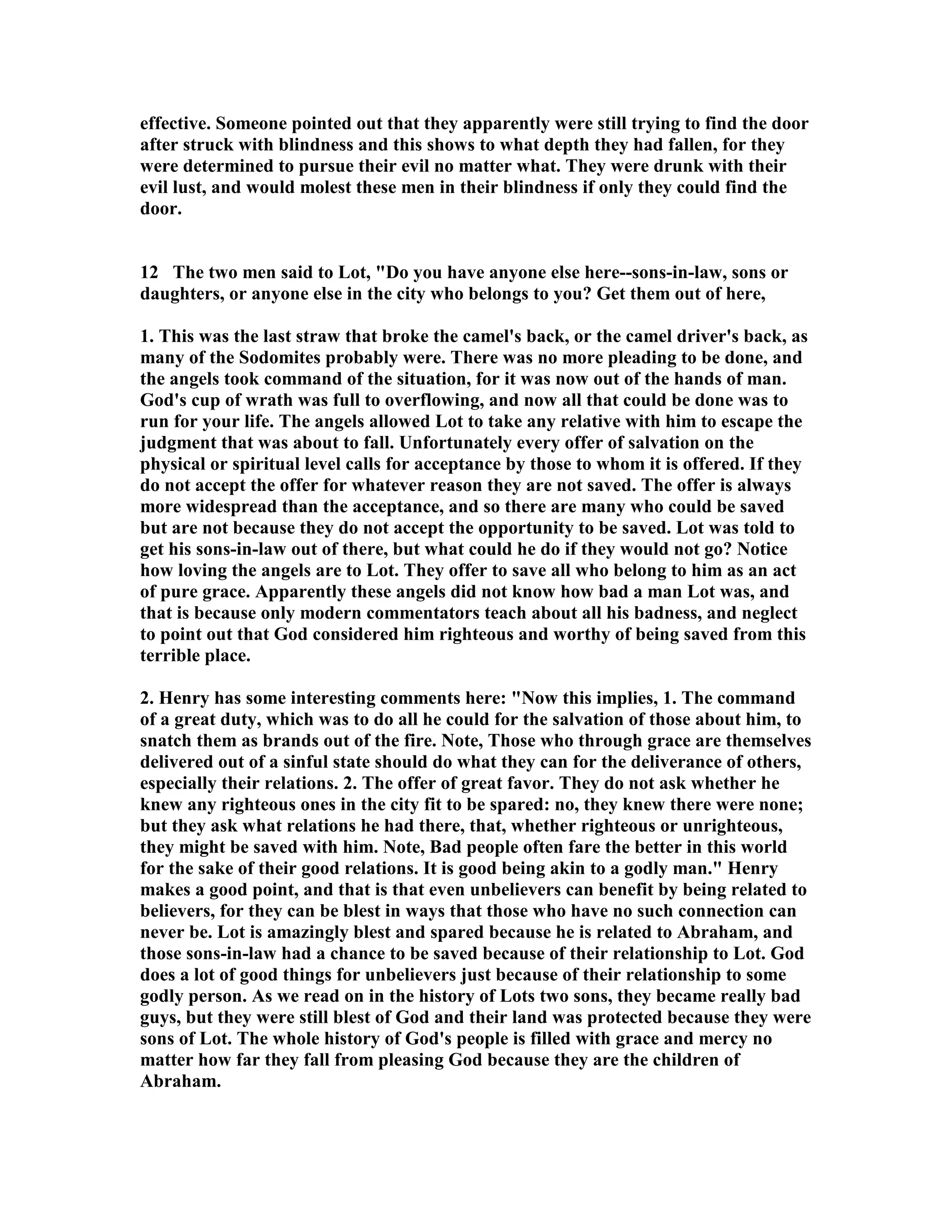 effective. Someone pointed out that they apparently were still trying to find the door 
after struck with blindness and this shows to what depth they had fallen, for they 
were determined to pursue their evil no matter what. They were drunk with their 
evil lust, and would molest these men in their blindness if only they could find the 
door. 
12 The two men said to Lot, Do you have anyone else here--sons-in-law, sons or 
daughters, or anyone else in the city who belongs to you? Get them out of here, 
1. This was the last straw that broke the camel's back, or the camel driver's back, as 
many of the Sodomites probably were. There was no more pleading to be done, and 
the angels took command of the situation, for it was now out of the hands of man. 
God's cup of wrath was full to overflowing, and now all that could be done was to 
run for your life. The angels allowed Lot to take any relative with him to escape the 
judgment that was about to fall. Unfortunately every offer of salvation on the 
physical or spiritual level calls for acceptance by those to whom it is offered. If they 
do not accept the offer for whatever reason they are not saved. The offer is always 
more widespread than the acceptance, and so there are many who could be saved 
but are not because they do not accept the opportunity to be saved. Lot was told to 
get his sons-in-law out of there, but what could he do if they would not go? otice 
how loving the angels are to Lot. They offer to save all who belong to him as an act 
of pure grace. Apparently these angels did not know how bad a man Lot was, and 
that is because only modern commentators teach about all his badness, and neglect 
to point out that God considered him righteous and worthy of being saved from this 
terrible place. 
2. Henry has some interesting comments here: ow this implies, 1. The command 
of a great duty, which was to do all he could for the salvation of those about him, to 
snatch them as brands out of the fire. ote, Those who through grace are themselves 
delivered out of a sinful state should do what they can for the deliverance of others, 
especially their relations. 2. The offer of great favor. They do not ask whether he 
knew any righteous ones in the city fit to be spared: no, they knew there were none; 
but they ask what relations he had there, that, whether righteous or unrighteous, 
they might be saved with him. ote, Bad people often fare the better in this world 
for the sake of their good relations. It is good being akin to a godly man. Henry 
makes a good point, and that is that even unbelievers can benefit by being related to 
believers, for they can be blest in ways that those who have no such connection can 
never be. Lot is amazingly blest and spared because he is related to Abraham, and 
those sons-in-law had a chance to be saved because of their relationship to Lot. God 
does a lot of good things for unbelievers just because of their relationship to some 
godly person. As we read on in the history of Lots two sons, they became really bad 
guys, but they were still blest of God and their land was protected because they were 
sons of Lot. The whole history of God's people is filled with grace and mercy no 
matter how far they fall from pleasing God because they are the children of 
Abraham. 
 