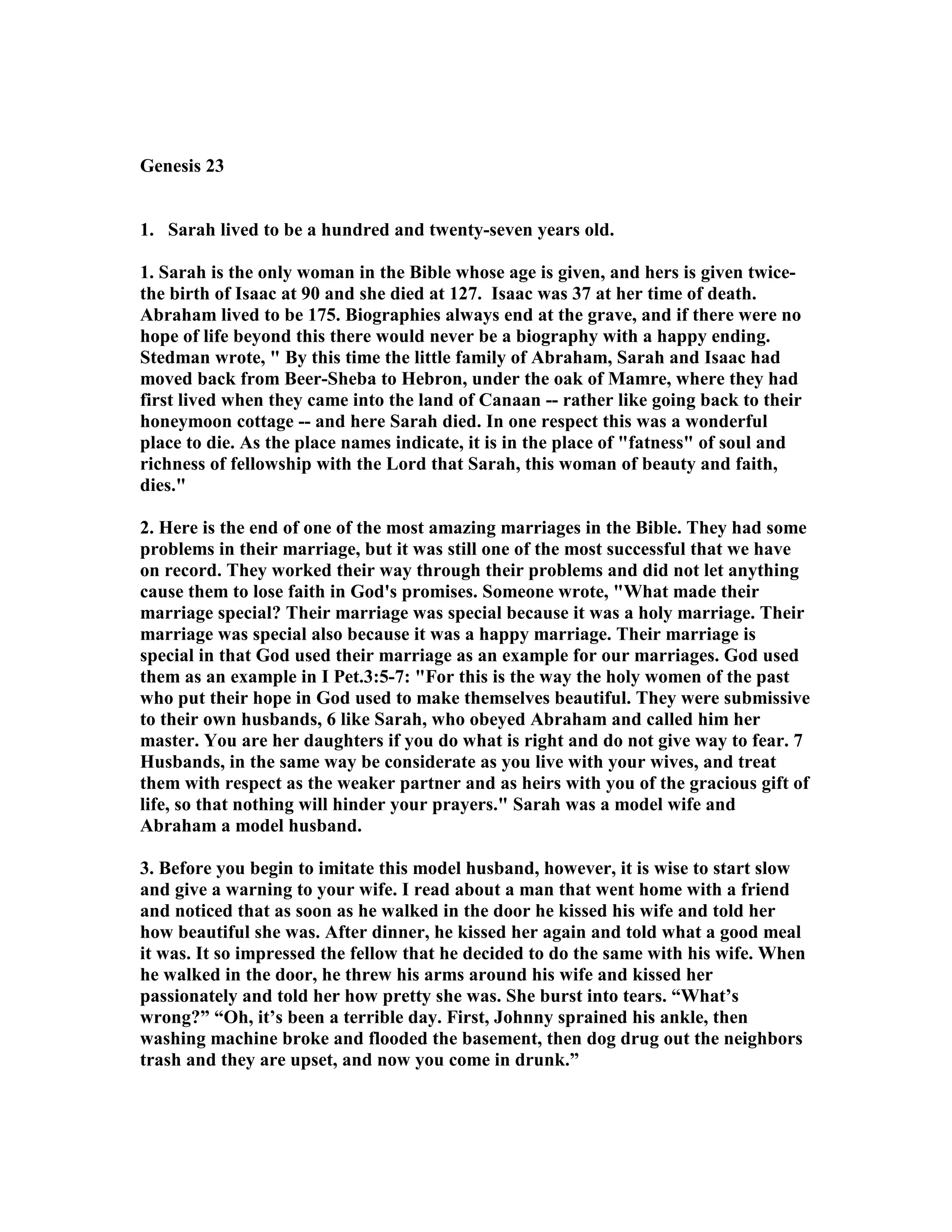 Genesis 23 
1. Sarah lived to be a hundred and twenty-seven years old. 
1. Sarah is the only woman in the Bible whose age is given, and hers is given twice-the 
birth of Isaac at 90 and she died at 127. Isaac was 37 at her time of death. 
Abraham lived to be 175. Biographies always end at the grave, and if there were no 
hope of life beyond this there would never be a biography with a happy ending. 
Stedman wrote,  By this time the little family of Abraham, Sarah and Isaac had 
moved back from Beer-Sheba to Hebron, under the oak of Mamre, where they had 
first lived when they came into the land of Canaan -- rather like going back to their 
honeymoon cottage -- and here Sarah died. In one respect this was a wonderful 
place to die. As the place names indicate, it is in the place of fatness of soul and 
richness of fellowship with the Lord that Sarah, this woman of beauty and faith, 
dies. 
2. Here is the end of one of the most amazing marriages in the Bible. They had some 
problems in their marriage, but it was still one of the most successful that we have 
on record. They worked their way through their problems and did not let anything 
cause them to lose faith in God's promises. Someone wrote, What made their 
marriage special? Their marriage was special because it was a holy marriage. Their 
marriage was special also because it was a happy marriage. Their marriage is 
special in that God used their marriage as an example for our marriages. God used 
them as an example in I Pet.3:5-7: For this is the way the holy women of the past 
who put their hope in God used to make themselves beautiful. They were submissive 
to their own husbands, 6 like Sarah, who obeyed Abraham and called him her 
master. You are her daughters if you do what is right and do not give way to fear. 7 
Husbands, in the same way be considerate as you live with your wives, and treat 
them with respect as the weaker partner and as heirs with you of the gracious gift of 
life, so that nothing will hinder your prayers. Sarah was a model wife and 
Abraham a model husband. 
3. Before you begin to imitate this model husband, however, it is wise to start slow 
and give a warning to your wife. I read about a man that went home with a friend 
and noticed that as soon as he walked in the door he kissed his wife and told her 
how beautiful she was. After dinner, he kissed her again and told what a good meal 
it was. It so impressed the fellow that he decided to do the same with his wife. When 
he walked in the door, he threw his arms around his wife and kissed her 
passionately and told her how pretty she was. She burst into tears. “What’s 
wrong?” “Oh, it’s been a terrible day. First, Johnny sprained his ankle, then 
washing machine broke and flooded the basement, then dog drug out the neighbors 
trash and they are upset, and now you come in drunk.” 
 