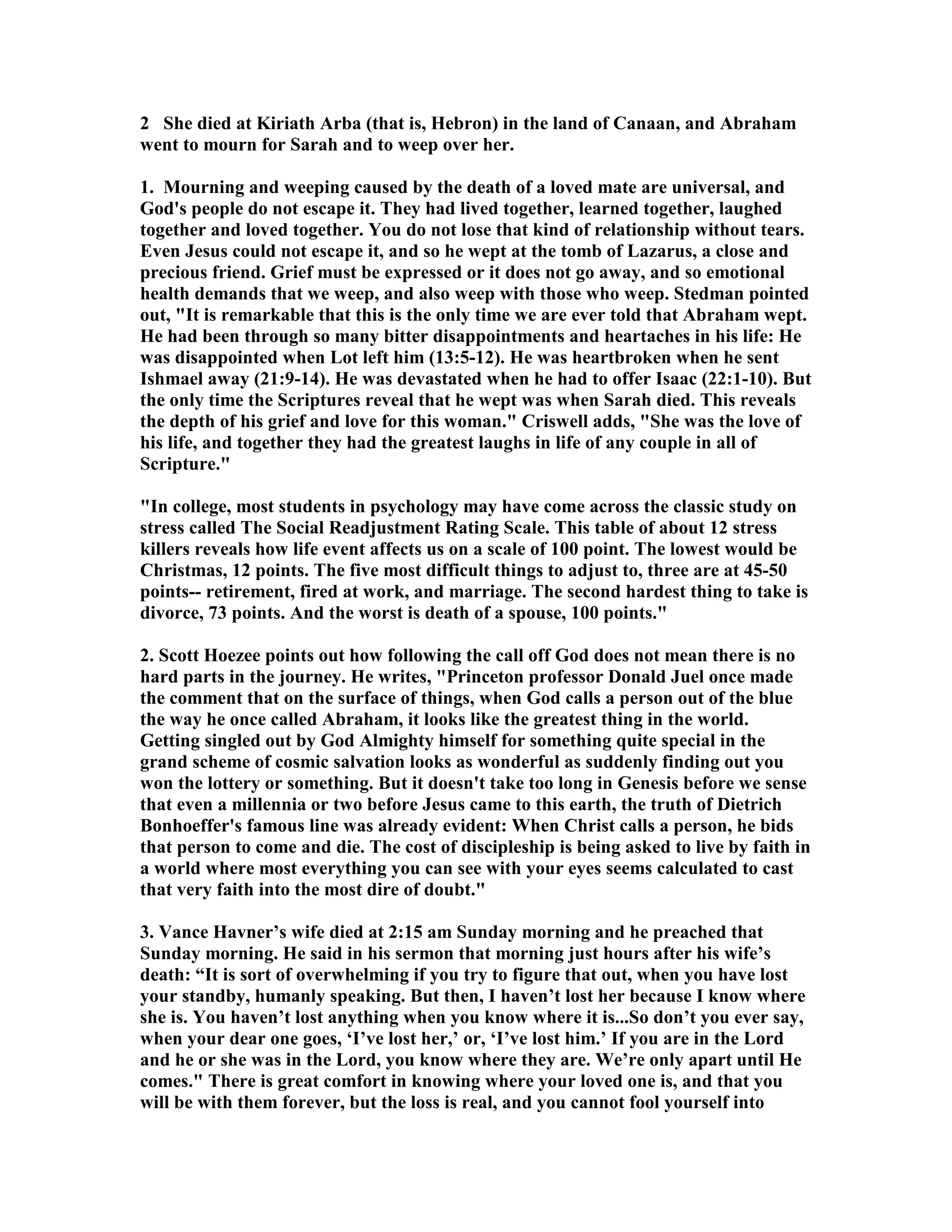 2 She died at Kiriath Arba (that is, Hebron) in the land of Canaan, and Abraham 
went to mourn for Sarah and to weep over her. 
1. Mourning and weeping caused by the death of a loved mate are universal, and 
God's people do not escape it. They had lived together, learned together, laughed 
together and loved together. You do not lose that kind of relationship without tears. 
Even Jesus could not escape it, and so he wept at the tomb of Lazarus, a close and 
precious friend. Grief must be expressed or it does not go away, and so emotional 
health demands that we weep, and also weep with those who weep. Stedman pointed 
out, It is remarkable that this is the only time we are ever told that Abraham wept. 
He had been through so many bitter disappointments and heartaches in his life: He 
was disappointed when Lot left him (13:5-12). He was heartbroken when he sent 
Ishmael away (21:9-14). He was devastated when he had to offer Isaac (22:1-10). But 
the only time the Scriptures reveal that he wept was when Sarah died. This reveals 
the depth of his grief and love for this woman. Criswell adds, She was the love of 
his life, and together they had the greatest laughs in life of any couple in all of 
Scripture. 
In college, most students in psychology may have come across the classic study on 
stress called The Social Readjustment Rating Scale. This table of about 12 stress 
killers reveals how life event affects us on a scale of 100 point. The lowest would be 
Christmas, 12 points. The five most difficult things to adjust to, three are at 45-50 
points-- retirement, fired at work, and marriage. The second hardest thing to take is 
divorce, 73 points. And the worst is death of a spouse, 100 points. 
2. Scott Hoezee points out how following the call off God does not mean there is no 
hard parts in the journey. He writes, Princeton professor Donald Juel once made 
the comment that on the surface of things, when God calls a person out of the blue 
the way he once called Abraham, it looks like the greatest thing in the world. 
Getting singled out by God Almighty himself for something quite special in the 
grand scheme of cosmic salvation looks as wonderful as suddenly finding out you 
won the lottery or something. But it doesn't take too long in Genesis before we sense 
that even a millennia or two before Jesus came to this earth, the truth of Dietrich 
Bonhoeffer's famous line was already evident: When Christ calls a person, he bids 
that person to come and die. The cost of discipleship is being asked to live by faith in 
a world where most everything you can see with your eyes seems calculated to cast 
that very faith into the most dire of doubt. 
3. Vance Havner’s wife died at 2:15 am Sunday morning and he preached that 
Sunday morning. He said in his sermon that morning just hours after his wife’s 
death: “It is sort of overwhelming if you try to figure that out, when you have lost 
your standby, humanly speaking. But then, I haven’t lost her because I know where 
she is. You haven’t lost anything when you know where it is...So don’t you ever say, 
when your dear one goes, ‘I’ve lost her,’ or, ‘I’ve lost him.’ If you are in the Lord 
and he or she was in the Lord, you know where they are. We’re only apart until He 
comes. There is great comfort in knowing where your loved one is, and that you 
will be with them forever, but the loss is real, and you cannot fool yourself into 
 