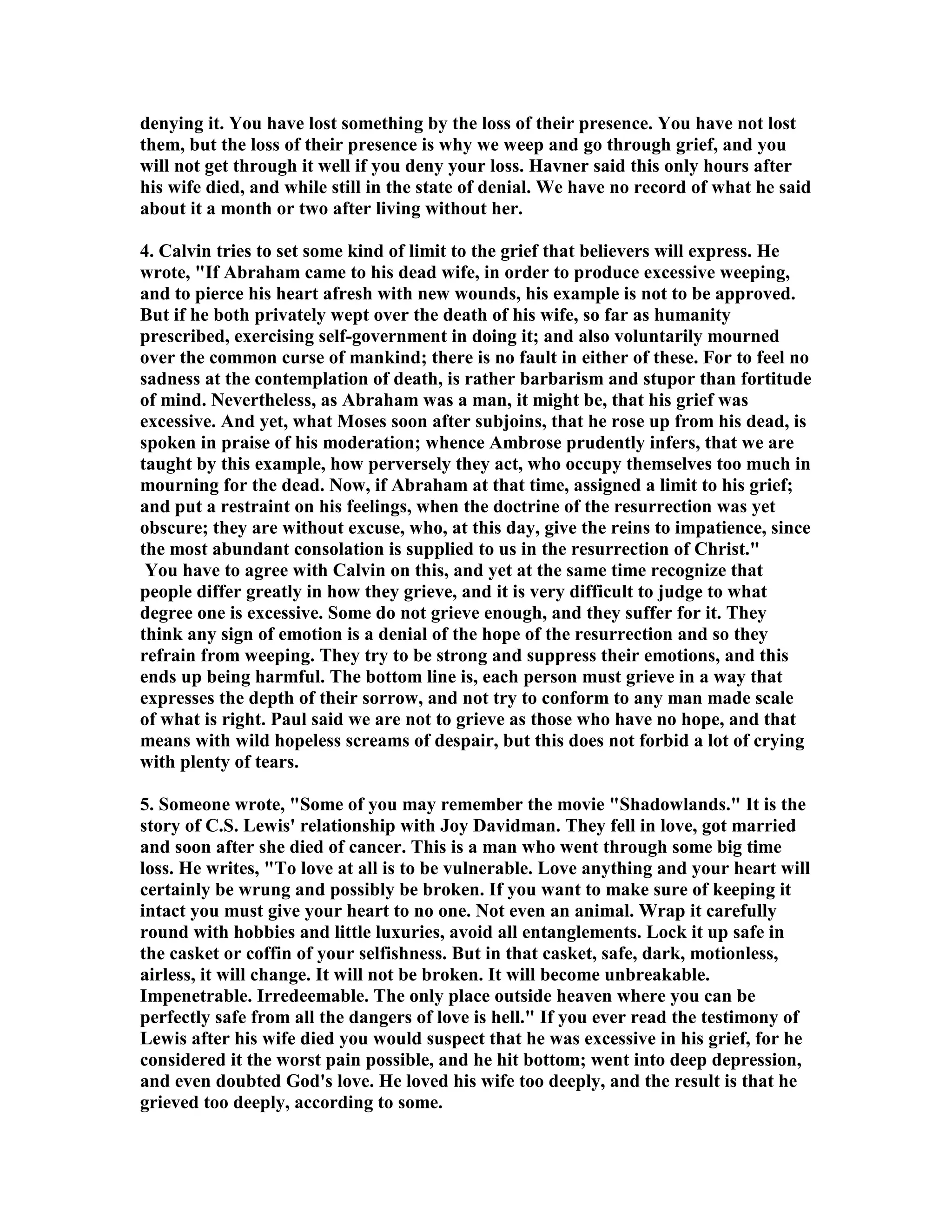 denying it. You have lost something by the loss of their presence. You have not lost 
them, but the loss of their presence is why we weep and go through grief, and you 
will not get through it well if you deny your loss. Havner said this only hours after 
his wife died, and while still in the state of denial. We have no record of what he said 
about it a month or two after living without her. 
4. Calvin tries to set some kind of limit to the grief that believers will express. He 
wrote, If Abraham came to his dead wife, in order to produce excessive weeping, 
and to pierce his heart afresh with new wounds, his example is not to be approved. 
But if he both privately wept over the death of his wife, so far as humanity 
prescribed, exercising self-government in doing it; and also voluntarily mourned 
over the common curse of mankind; there is no fault in either of these. For to feel no 
sadness at the contemplation of death, is rather barbarism and stupor than fortitude 
of mind. evertheless, as Abraham was a man, it might be, that his grief was 
excessive. And yet, what Moses soon after subjoins, that he rose up from his dead, is 
spoken in praise of his moderation; whence Ambrose prudently infers, that we are 
taught by this example, how perversely they act, who occupy themselves too much in 
mourning for the dead. ow, if Abraham at that time, assigned a limit to his grief; 
and put a restraint on his feelings, when the doctrine of the resurrection was yet 
obscure; they are without excuse, who, at this day, give the reins to impatience, since 
the most abundant consolation is supplied to us in the resurrection of Christ. 
You have to agree with Calvin on this, and yet at the same time recognize that 
people differ greatly in how they grieve, and it is very difficult to judge to what 
degree one is excessive. Some do not grieve enough, and they suffer for it. They 
think any sign of emotion is a denial of the hope of the resurrection and so they 
refrain from weeping. They try to be strong and suppress their emotions, and this 
ends up being harmful. The bottom line is, each person must grieve in a way that 
expresses the depth of their sorrow, and not try to conform to any man made scale 
of what is right. Paul said we are not to grieve as those who have no hope, and that 
means with wild hopeless screams of despair, but this does not forbid a lot of crying 
with plenty of tears. 
5. Someone wrote, Some of you may remember the movie Shadowlands. It is the 
story of C.S. Lewis' relationship with Joy Davidman. They fell in love, got married 
and soon after she died of cancer. This is a man who went through some big time 
loss. He writes, To love at all is to be vulnerable. Love anything and your heart will 
certainly be wrung and possibly be broken. If you want to make sure of keeping it 
intact you must give your heart to no one. ot even an animal. Wrap it carefully 
round with hobbies and little luxuries, avoid all entanglements. Lock it up safe in 
the casket or coffin of your selfishness. But in that casket, safe, dark, motionless, 
airless, it will change. It will not be broken. It will become unbreakable. 
Impenetrable. Irredeemable. The only place outside heaven where you can be 
perfectly safe from all the dangers of love is hell. If you ever read the testimony of 
Lewis after his wife died you would suspect that he was excessive in his grief, for he 
considered it the worst pain possible, and he hit bottom; went into deep depression, 
and even doubted God's love. He loved his wife too deeply, and the result is that he 
grieved too deeply, according to some. 
 