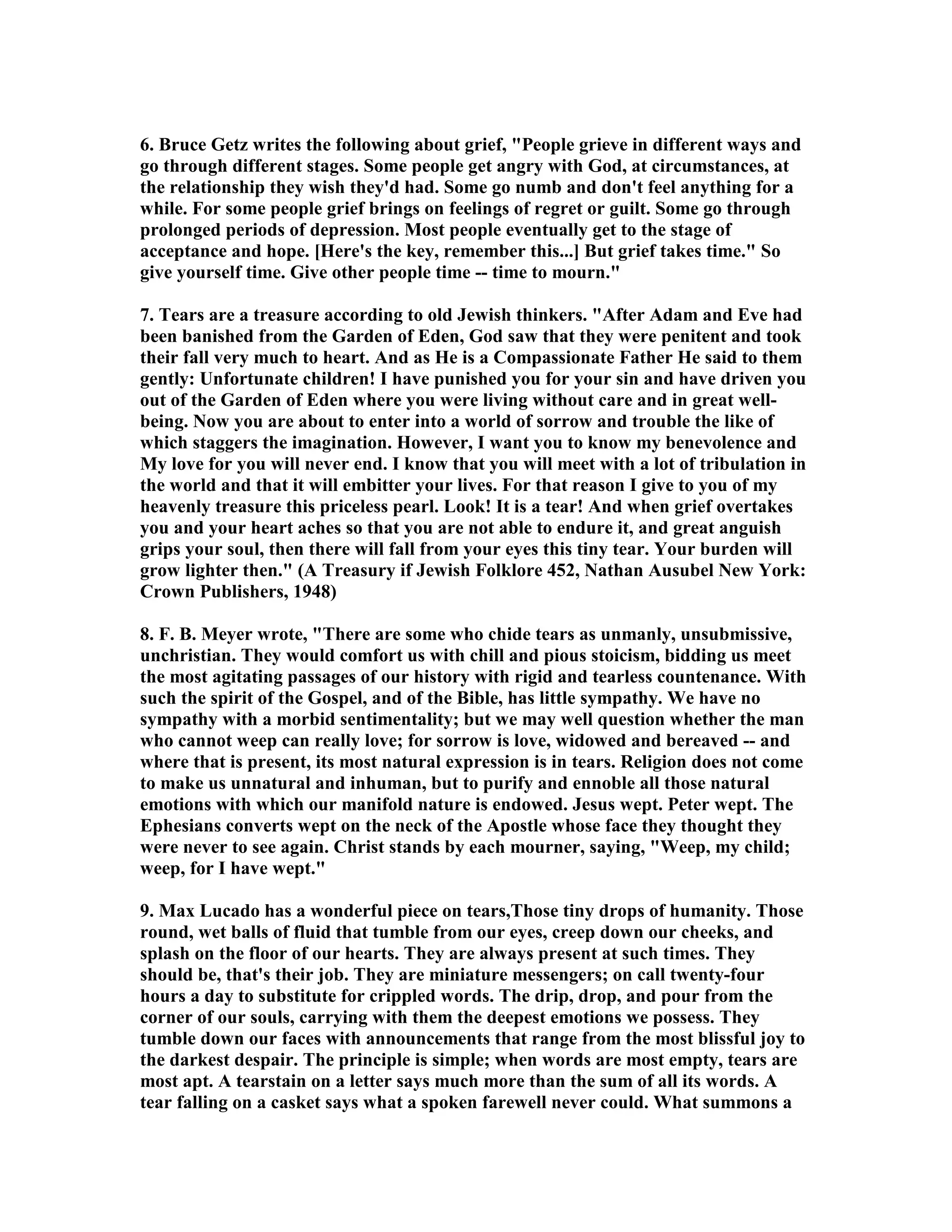 6. Bruce Getz writes the following about grief, People grieve in different ways and 
go through different stages. Some people get angry with God, at circumstances, at 
the relationship they wish they'd had. Some go numb and don't feel anything for a 
while. For some people grief brings on feelings of regret or guilt. Some go through 
prolonged periods of depression. Most people eventually get to the stage of 
acceptance and hope. [Here's the key, remember this...] But grief takes time. So 
give yourself time. Give other people time -- time to mourn. 
7. Tears are a treasure according to old Jewish thinkers. After Adam and Eve had 
been banished from the Garden of Eden, God saw that they were penitent and took 
their fall very much to heart. And as He is a Compassionate Father He said to them 
gently: Unfortunate children! I have punished you for your sin and have driven you 
out of the Garden of Eden where you were living without care and in great well-being. 
ow you are about to enter into a world of sorrow and trouble the like of 
which staggers the imagination. However, I want you to know my benevolence and 
My love for you will never end. I know that you will meet with a lot of tribulation in 
the world and that it will embitter your lives. For that reason I give to you of my 
heavenly treasure this priceless pearl. Look! It is a tear! And when grief overtakes 
you and your heart aches so that you are not able to endure it, and great anguish 
grips your soul, then there will fall from your eyes this tiny tear. Your burden will 
grow lighter then. (A Treasury if Jewish Folklore 452, athan Ausubel ew York: 
Crown Publishers, 1948) 
8. F. B. Meyer wrote, There are some who chide tears as unmanly, unsubmissive, 
unchristian. They would comfort us with chill and pious stoicism, bidding us meet 
the most agitating passages of our history with rigid and tearless countenance. With 
such the spirit of the Gospel, and of the Bible, has little sympathy. We have no 
sympathy with a morbid sentimentality; but we may well question whether the man 
who cannot weep can really love; for sorrow is love, widowed and bereaved -- and 
where that is present, its most natural expression is in tears. Religion does not come 
to make us unnatural and inhuman, but to purify and ennoble all those natural 
emotions with which our manifold nature is endowed. Jesus wept. Peter wept. The 
Ephesians converts wept on the neck of the Apostle whose face they thought they 
were never to see again. Christ stands by each mourner, saying, Weep, my child; 
weep, for I have wept. 
9. Max Lucado has a wonderful piece on tears,Those tiny drops of humanity. Those 
round, wet balls of fluid that tumble from our eyes, creep down our cheeks, and 
splash on the floor of our hearts. They are always present at such times. They 
should be, that's their job. They are miniature messengers; on call twenty-four 
hours a day to substitute for crippled words. The drip, drop, and pour from the 
corner of our souls, carrying with them the deepest emotions we possess. They 
tumble down our faces with announcements that range from the most blissful joy to 
the darkest despair. The principle is simple; when words are most empty, tears are 
most apt. A tearstain on a letter says much more than the sum of all its words. A 
tear falling on a casket says what a spoken farewell never could. What summons a 
 