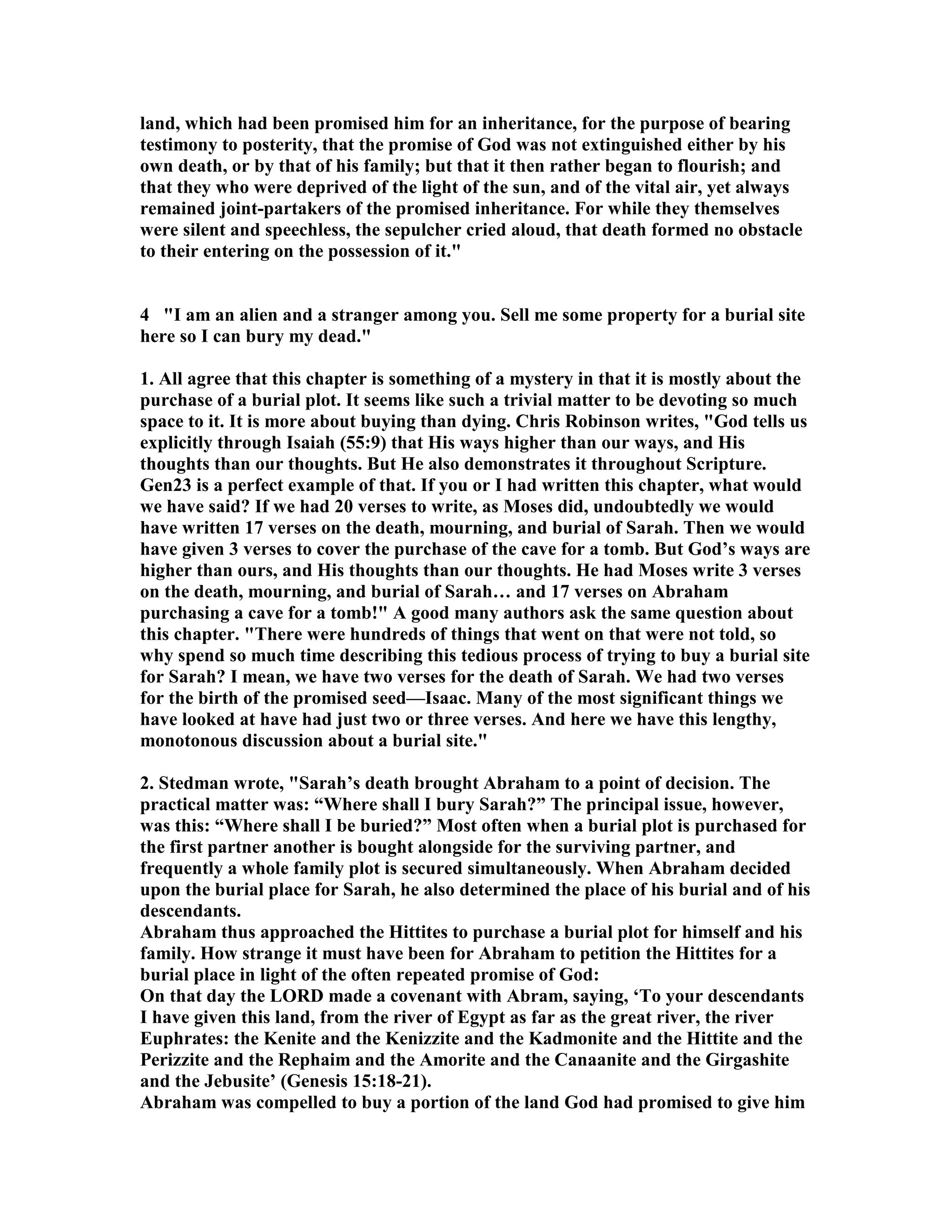 land, which had been promised him for an inheritance, for the purpose of bearing 
testimony to posterity, that the promise of God was not extinguished either by his 
own death, or by that of his family; but that it then rather began to flourish; and 
that they who were deprived of the light of the sun, and of the vital air, yet always 
remained joint-partakers of the promised inheritance. For while they themselves 
were silent and speechless, the sepulcher cried aloud, that death formed no obstacle 
to their entering on the possession of it. 
4 I am an alien and a stranger among you. Sell me some property for a burial site 
here so I can bury my dead. 
1. All agree that this chapter is something of a mystery in that it is mostly about the 
purchase of a burial plot. It seems like such a trivial matter to be devoting so much 
space to it. It is more about buying than dying. Chris Robinson writes, God tells us 
explicitly through Isaiah (55:9) that His ways higher than our ways, and His 
thoughts than our thoughts. But He also demonstrates it throughout Scripture. 
Gen23 is a perfect example of that. If you or I had written this chapter, what would 
we have said? If we had 20 verses to write, as Moses did, undoubtedly we would 
have written 17 verses on the death, mourning, and burial of Sarah. Then we would 
have given 3 verses to cover the purchase of the cave for a tomb. But God’s ways are 
higher than ours, and His thoughts than our thoughts. He had Moses write 3 verses 
on the death, mourning, and burial of Sarah… and 17 verses on Abraham 
purchasing a cave for a tomb! A good many authors ask the same question about 
this chapter. There were hundreds of things that went on that were not told, so 
why spend so much time describing this tedious process of trying to buy a burial site 
for Sarah? I mean, we have two verses for the death of Sarah. We had two verses 
for the birth of the promised seed—Isaac. Many of the most significant things we 
have looked at have had just two or three verses. And here we have this lengthy, 
monotonous discussion about a burial site. 
2. Stedman wrote, Sarah’s death brought Abraham to a point of decision. The 
practical matter was: “Where shall I bury Sarah?” The principal issue, however, 
was this: “Where shall I be buried?” Most often when a burial plot is purchased for 
the first partner another is bought alongside for the surviving partner, and 
frequently a whole family plot is secured simultaneously. When Abraham decided 
upon the burial place for Sarah, he also determined the place of his burial and of his 
descendants. 
Abraham thus approached the Hittites to purchase a burial plot for himself and his 
family. How strange it must have been for Abraham to petition the Hittites for a 
burial place in light of the often repeated promise of God: 
On that day the LORD made a covenant with Abram, saying, ‘To your descendants 
I have given this land, from the river of Egypt as far as the great river, the river 
Euphrates: the Kenite and the Kenizzite and the Kadmonite and the Hittite and the 
Perizzite and the Rephaim and the Amorite and the Canaanite and the Girgashite 
and the Jebusite’ (Genesis 15:18-21). 
Abraham was compelled to buy a portion of the land God had promised to give him 
 