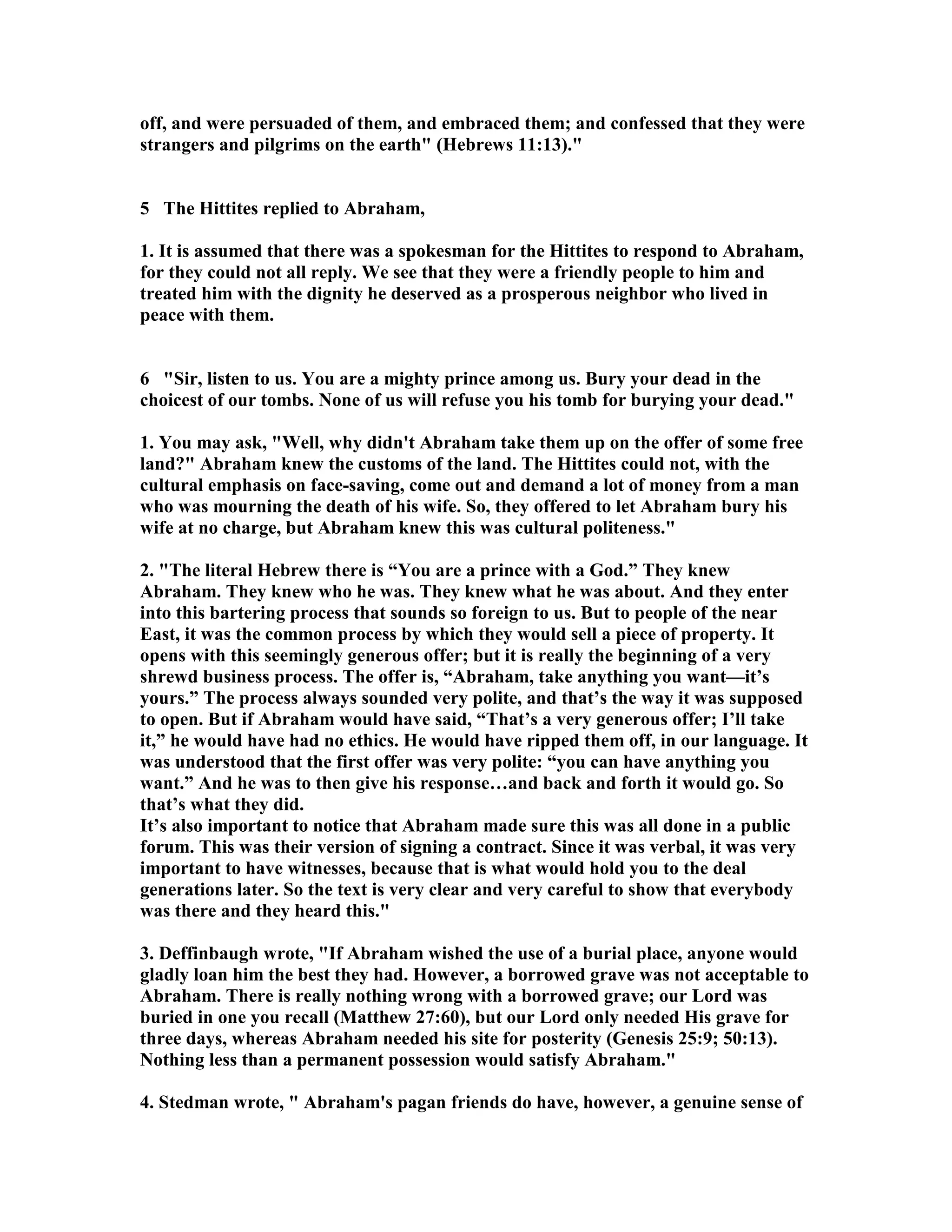 off, and were persuaded of them, and embraced them; and confessed that they were 
strangers and pilgrims on the earth (Hebrews 11:13). 
5 The Hittites replied to Abraham, 
1. It is assumed that there was a spokesman for the Hittites to respond to Abraham, 
for they could not all reply. We see that they were a friendly people to him and 
treated him with the dignity he deserved as a prosperous neighbor who lived in 
peace with them. 
6 Sir, listen to us. You are a mighty prince among us. Bury your dead in the 
choicest of our tombs. one of us will refuse you his tomb for burying your dead. 
1. You may ask, Well, why didn't Abraham take them up on the offer of some free 
land? Abraham knew the customs of the land. The Hittites could not, with the 
cultural emphasis on face-saving, come out and demand a lot of money from a man 
who was mourning the death of his wife. So, they offered to let Abraham bury his 
wife at no charge, but Abraham knew this was cultural politeness. 
2. The literal Hebrew there is “You are a prince with a God.” They knew 
Abraham. They knew who he was. They knew what he was about. And they enter 
into this bartering process that sounds so foreign to us. But to people of the near 
East, it was the common process by which they would sell a piece of property. It 
opens with this seemingly generous offer; but it is really the beginning of a very 
shrewd business process. The offer is, “Abraham, take anything you want—it’s 
yours.” The process always sounded very polite, and that’s the way it was supposed 
to open. But if Abraham would have said, “That’s a very generous offer; I’ll take 
it,” he would have had no ethics. He would have ripped them off, in our language. It 
was understood that the first offer was very polite: “you can have anything you 
want.” And he was to then give his response…and back and forth it would go. So 
that’s what they did. 
It’s also important to notice that Abraham made sure this was all done in a public 
forum. This was their version of signing a contract. Since it was verbal, it was very 
important to have witnesses, because that is what would hold you to the deal 
generations later. So the text is very clear and very careful to show that everybody 
was there and they heard this. 
3. Deffinbaugh wrote, If Abraham wished the use of a burial place, anyone would 
gladly loan him the best they had. However, a borrowed grave was not acceptable to 
Abraham. There is really nothing wrong with a borrowed grave; our Lord was 
buried in one you recall (Matthew 27:60), but our Lord only needed His grave for 
three days, whereas Abraham needed his site for posterity (Genesis 25:9; 50:13). 
othing less than a permanent possession would satisfy Abraham. 
4. Stedman wrote,  Abraham's pagan friends do have, however, a genuine sense of 
 