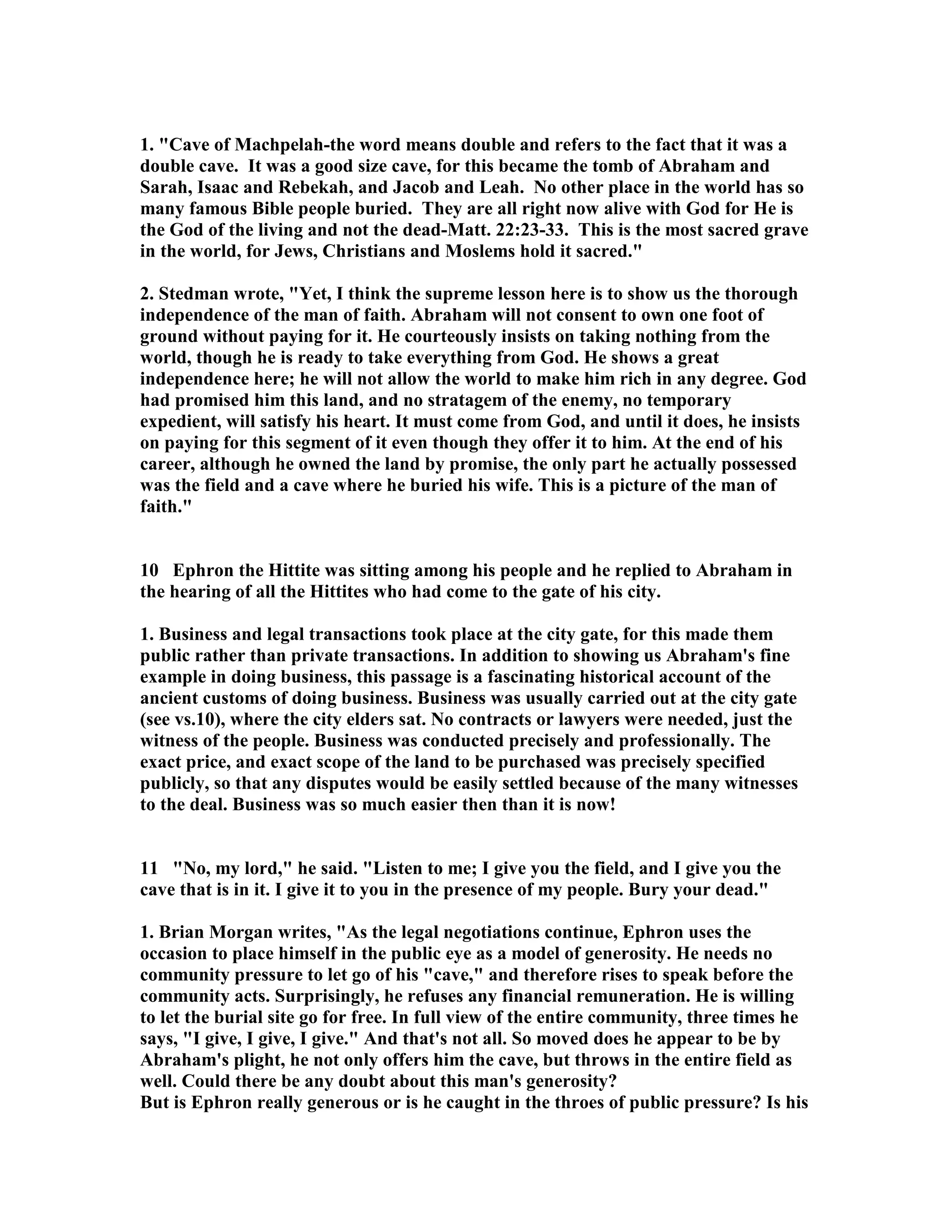 1. Cave of Machpelah-the word means double and refers to the fact that it was a 
double cave. It was a good size cave, for this became the tomb of Abraham and 
Sarah, Isaac and Rebekah, and Jacob and Leah. o other place in the world has so 
many famous Bible people buried. They are all right now alive with God for He is 
the God of the living and not the dead-Matt. 22:23-33. This is the most sacred grave 
in the world, for Jews, Christians and Moslems hold it sacred. 
2. Stedman wrote, Yet, I think the supreme lesson here is to show us the thorough 
independence of the man of faith. Abraham will not consent to own one foot of 
ground without paying for it. He courteously insists on taking nothing from the 
world, though he is ready to take everything from God. He shows a great 
independence here; he will not allow the world to make him rich in any degree. God 
had promised him this land, and no stratagem of the enemy, no temporary 
expedient, will satisfy his heart. It must come from God, and until it does, he insists 
on paying for this segment of it even though they offer it to him. At the end of his 
career, although he owned the land by promise, the only part he actually possessed 
was the field and a cave where he buried his wife. This is a picture of the man of 
faith. 
10 Ephron the Hittite was sitting among his people and he replied to Abraham in 
the hearing of all the Hittites who had come to the gate of his city. 
1. Business and legal transactions took place at the city gate, for this made them 
public rather than private transactions. In addition to showing us Abraham's fine 
example in doing business, this passage is a fascinating historical account of the 
ancient customs of doing business. Business was usually carried out at the city gate 
(see vs.10), where the city elders sat. o contracts or lawyers were needed, just the 
witness of the people. Business was conducted precisely and professionally. The 
exact price, and exact scope of the land to be purchased was precisely specified 
publicly, so that any disputes would be easily settled because of the many witnesses 
to the deal. Business was so much easier then than it is now! 
11 o, my lord, he said. Listen to me; I give you the field, and I give you the 
cave that is in it. I give it to you in the presence of my people. Bury your dead. 
1. Brian Morgan writes, As the legal negotiations continue, Ephron uses the 
occasion to place himself in the public eye as a model of generosity. He needs no 
community pressure to let go of his cave, and therefore rises to speak before the 
community acts. Surprisingly, he refuses any financial remuneration. He is willing 
to let the burial site go for free. In full view of the entire community, three times he 
says, I give, I give, I give. And that's not all. So moved does he appear to be by 
Abraham's plight, he not only offers him the cave, but throws in the entire field as 
well. Could there be any doubt about this man's generosity? 
But is Ephron really generous or is he caught in the throes of public pressure? Is his 
 