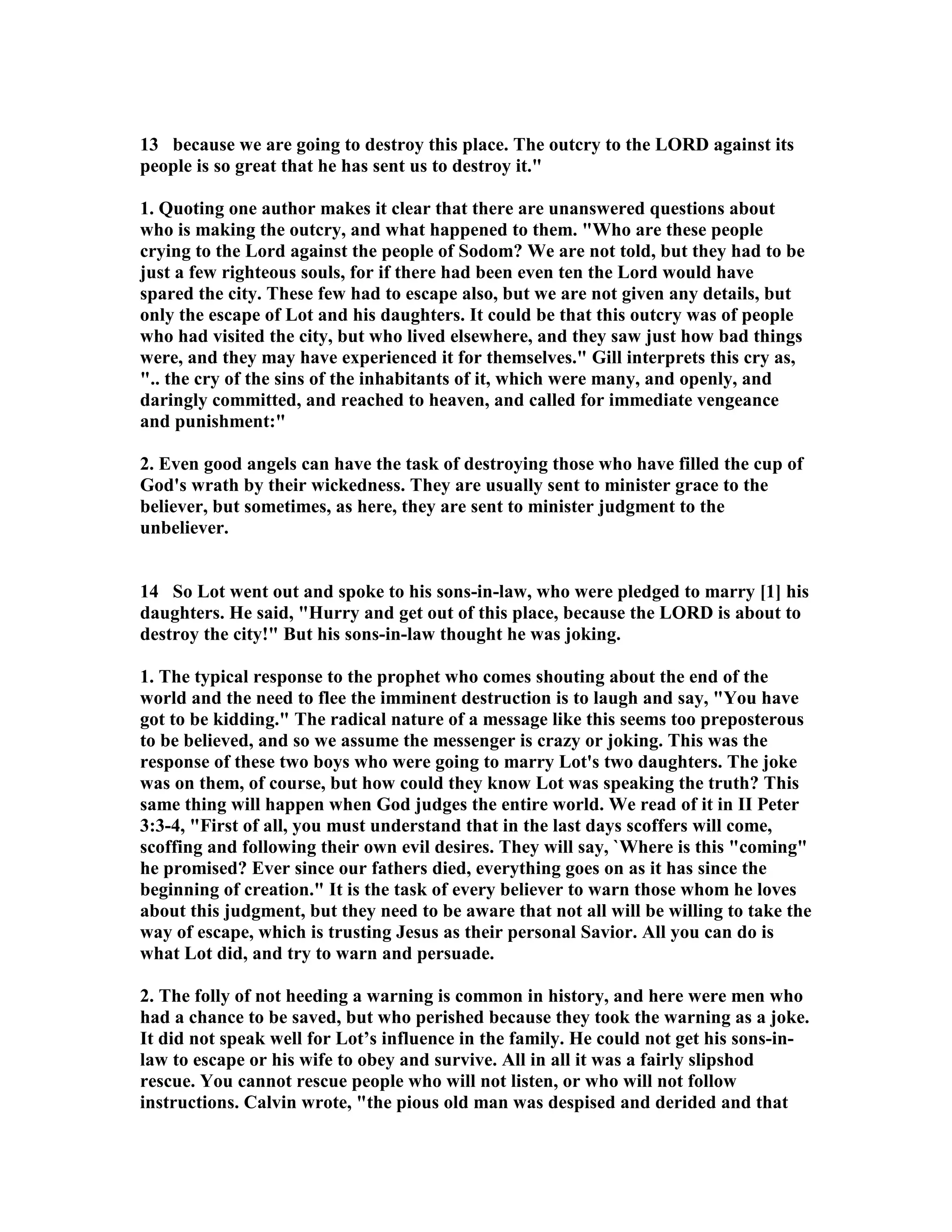 13 because we are going to destroy this place. The outcry to the LORD against its 
people is so great that he has sent us to destroy it. 
1. Quoting one author makes it clear that there are unanswered questions about 
who is making the outcry, and what happened to them. Who are these people 
crying to the Lord against the people of Sodom? We are not told, but they had to be 
just a few righteous souls, for if there had been even ten the Lord would have 
spared the city. These few had to escape also, but we are not given any details, but 
only the escape of Lot and his daughters. It could be that this outcry was of people 
who had visited the city, but who lived elsewhere, and they saw just how bad things 
were, and they may have experienced it for themselves. Gill interprets this cry as, 
.. the cry of the sins of the inhabitants of it, which were many, and openly, and 
daringly committed, and reached to heaven, and called for immediate vengeance 
and punishment: 
2. Even good angels can have the task of destroying those who have filled the cup of 
God's wrath by their wickedness. They are usually sent to minister grace to the 
believer, but sometimes, as here, they are sent to minister judgment to the 
unbeliever. 
14 So Lot went out and spoke to his sons-in-law, who were pledged to marry [1] his 
daughters. He said, Hurry and get out of this place, because the LORD is about to 
destroy the city! But his sons-in-law thought he was joking. 
1. The typical response to the prophet who comes shouting about the end of the 
world and the need to flee the imminent destruction is to laugh and say, You have 
got to be kidding. The radical nature of a message like this seems too preposterous 
to be believed, and so we assume the messenger is crazy or joking. This was the 
response of these two boys who were going to marry Lot's two daughters. The joke 
was on them, of course, but how could they know Lot was speaking the truth? This 
same thing will happen when God judges the entire world. We read of it in II Peter 
3:3-4, First of all, you must understand that in the last days scoffers will come, 
scoffing and following their own evil desires. They will say, `Where is this coming 
he promised? Ever since our fathers died, everything goes on as it has since the 
beginning of creation. It is the task of every believer to warn those whom he loves 
about this judgment, but they need to be aware that not all will be willing to take the 
way of escape, which is trusting Jesus as their personal Savior. All you can do is 
what Lot did, and try to warn and persuade. 
2. The folly of not heeding a warning is common in history, and here were men who 
had a chance to be saved, but who perished because they took the warning as a joke. 
It did not speak well for Lot’s influence in the family. He could not get his sons-in-law 
to escape or his wife to obey and survive. All in all it was a fairly slipshod 
rescue. You cannot rescue people who will not listen, or who will not follow 
instructions. Calvin wrote, the pious old man was despised and derided and that 
 