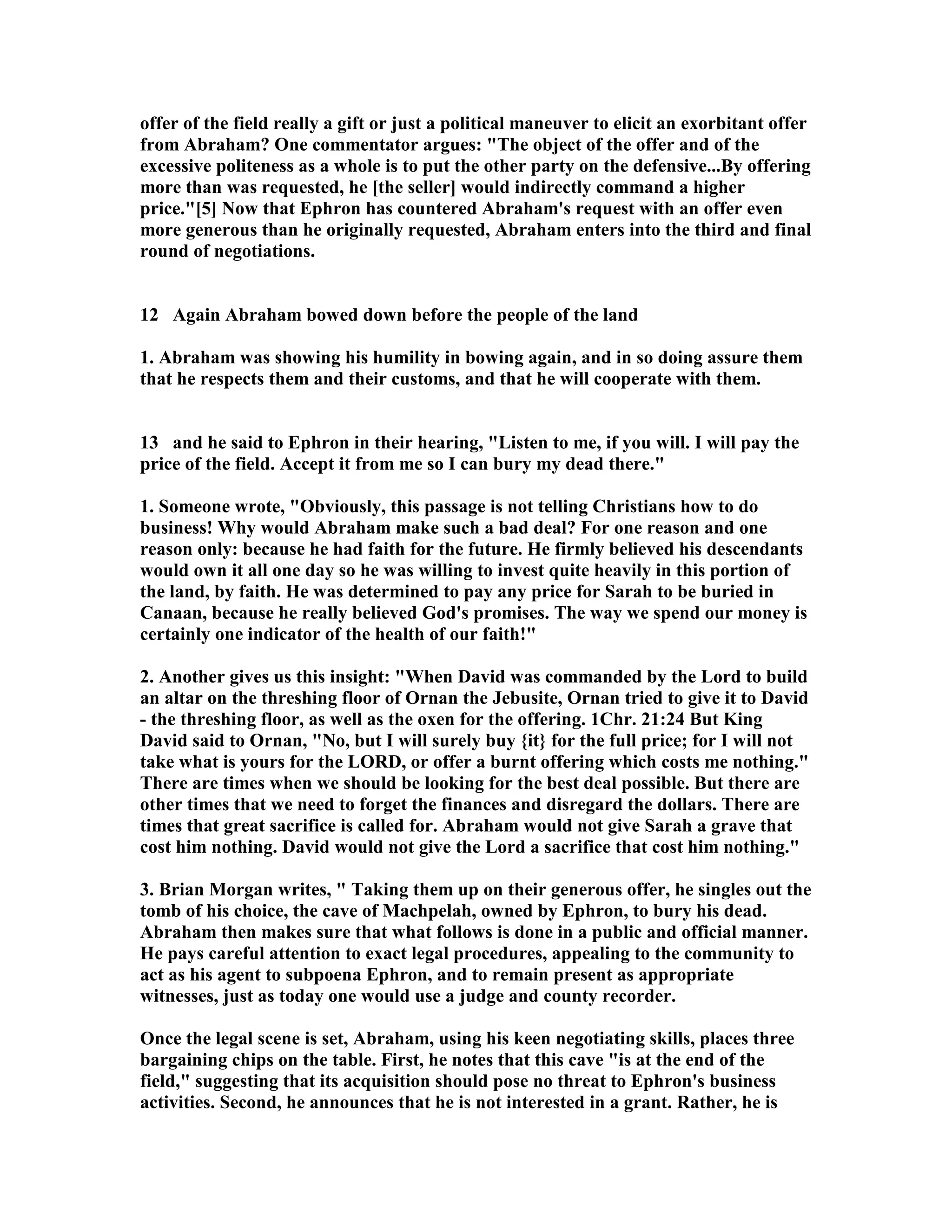 offer of the field really a gift or just a political maneuver to elicit an exorbitant offer 
from Abraham? One commentator argues: The object of the offer and of the 
excessive politeness as a whole is to put the other party on the defensive...By offering 
more than was requested, he [the seller] would indirectly command a higher 
price.[5] ow that Ephron has countered Abraham's request with an offer even 
more generous than he originally requested, Abraham enters into the third and final 
round of negotiations. 
12 Again Abraham bowed down before the people of the land 
1. Abraham was showing his humility in bowing again, and in so doing assure them 
that he respects them and their customs, and that he will cooperate with them. 
13 and he said to Ephron in their hearing, Listen to me, if you will. I will pay the 
price of the field. Accept it from me so I can bury my dead there. 
1. Someone wrote, Obviously, this passage is not telling Christians how to do 
business! Why would Abraham make such a bad deal? For one reason and one 
reason only: because he had faith for the future. He firmly believed his descendants 
would own it all one day so he was willing to invest quite heavily in this portion of 
the land, by faith. He was determined to pay any price for Sarah to be buried in 
Canaan, because he really believed God's promises. The way we spend our money is 
certainly one indicator of the health of our faith! 
2. Another gives us this insight: When David was commanded by the Lord to build 
an altar on the threshing floor of Ornan the Jebusite, Ornan tried to give it to David 
- the threshing floor, as well as the oxen for the offering. 1Chr. 21:24 But King 
David said to Ornan, o, but I will surely buy {it} for the full price; for I will not 
take what is yours for the LORD, or offer a burnt offering which costs me nothing. 
There are times when we should be looking for the best deal possible. But there are 
other times that we need to forget the finances and disregard the dollars. There are 
times that great sacrifice is called for. Abraham would not give Sarah a grave that 
cost him nothing. David would not give the Lord a sacrifice that cost him nothing. 
3. Brian Morgan writes,  Taking them up on their generous offer, he singles out the 
tomb of his choice, the cave of Machpelah, owned by Ephron, to bury his dead. 
Abraham then makes sure that what follows is done in a public and official manner. 
He pays careful attention to exact legal procedures, appealing to the community to 
act as his agent to subpoena Ephron, and to remain present as appropriate 
witnesses, just as today one would use a judge and county recorder. 
Once the legal scene is set, Abraham, using his keen negotiating skills, places three 
bargaining chips on the table. First, he notes that this cave is at the end of the 
field, suggesting that its acquisition should pose no threat to Ephron's business 
activities. Second, he announces that he is not interested in a grant. Rather, he is 
 