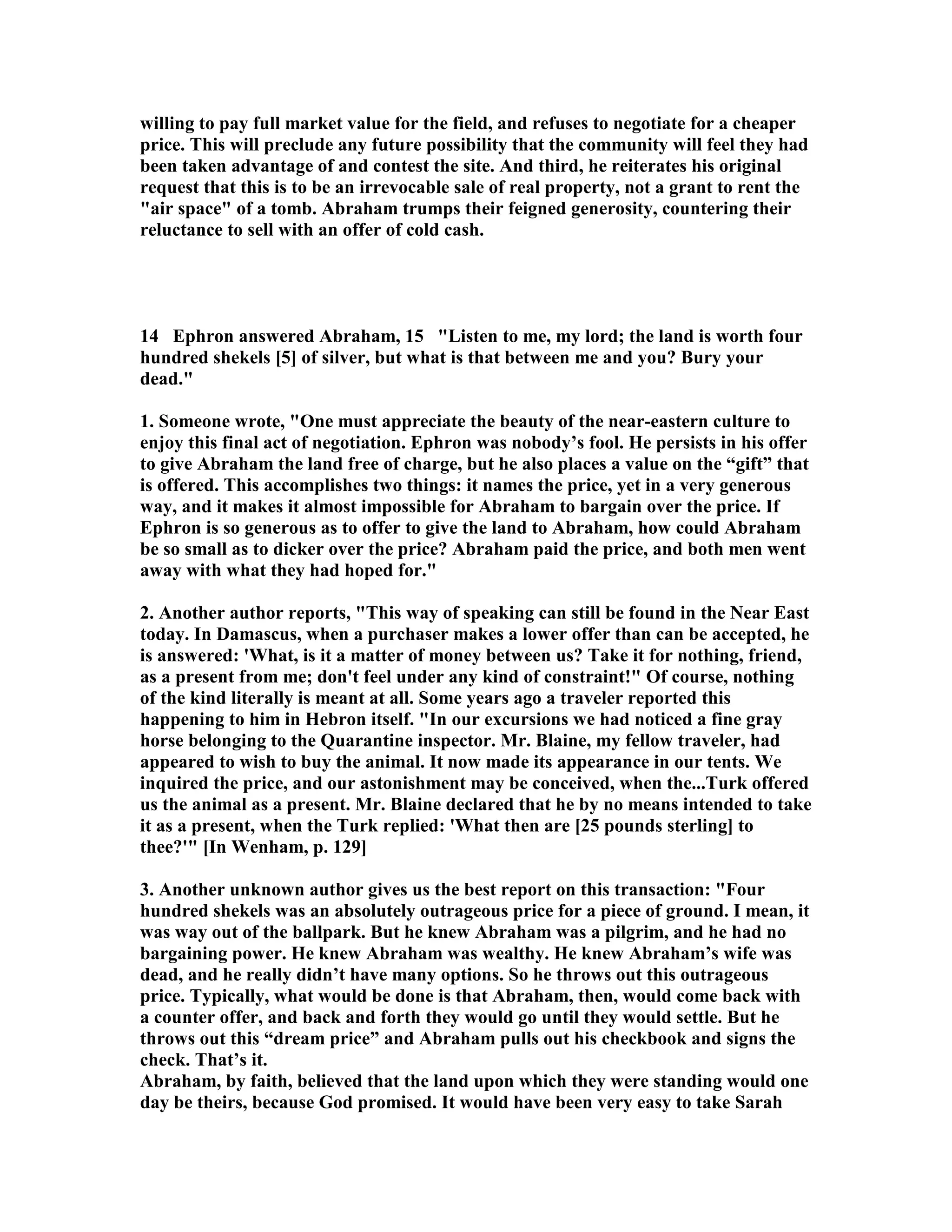 willing to pay full market value for the field, and refuses to negotiate for a cheaper 
price. This will preclude any future possibility that the community will feel they had 
been taken advantage of and contest the site. And third, he reiterates his original 
request that this is to be an irrevocable sale of real property, not a grant to rent the 
air space of a tomb. Abraham trumps their feigned generosity, countering their 
reluctance to sell with an offer of cold cash. 
14 Ephron answered Abraham, 15 Listen to me, my lord; the land is worth four 
hundred shekels [5] of silver, but what is that between me and you? Bury your 
dead. 
1. Someone wrote, One must appreciate the beauty of the near-eastern culture to 
enjoy this final act of negotiation. Ephron was nobody’s fool. He persists in his offer 
to give Abraham the land free of charge, but he also places a value on the “gift” that 
is offered. This accomplishes two things: it names the price, yet in a very generous 
way, and it makes it almost impossible for Abraham to bargain over the price. If 
Ephron is so generous as to offer to give the land to Abraham, how could Abraham 
be so small as to dicker over the price? Abraham paid the price, and both men went 
away with what they had hoped for. 
2. Another author reports, This way of speaking can still be found in the ear East 
today. In Damascus, when a purchaser makes a lower offer than can be accepted, he 
is answered: 'What, is it a matter of money between us? Take it for nothing, friend, 
as a present from me; don't feel under any kind of constraint! Of course, nothing 
of the kind literally is meant at all. Some years ago a traveler reported this 
happening to him in Hebron itself. In our excursions we had noticed a fine gray 
horse belonging to the Quarantine inspector. Mr. Blaine, my fellow traveler, had 
appeared to wish to buy the animal. It now made its appearance in our tents. We 
inquired the price, and our astonishment may be conceived, when the...Turk offered 
us the animal as a present. Mr. Blaine declared that he by no means intended to take 
it as a present, when the Turk replied: 'What then are [25 pounds sterling] to 
thee?' [In Wenham, p. 129] 
3. Another unknown author gives us the best report on this transaction: Four 
hundred shekels was an absolutely outrageous price for a piece of ground. I mean, it 
was way out of the ballpark. But he knew Abraham was a pilgrim, and he had no 
bargaining power. He knew Abraham was wealthy. He knew Abraham’s wife was 
dead, and he really didn’t have many options. So he throws out this outrageous 
price. Typically, what would be done is that Abraham, then, would come back with 
a counter offer, and back and forth they would go until they would settle. But he 
throws out this “dream price” and Abraham pulls out his checkbook and signs the 
check. That’s it. 
Abraham, by faith, believed that the land upon which they were standing would one 
day be theirs, because God promised. It would have been very easy to take Sarah 
 