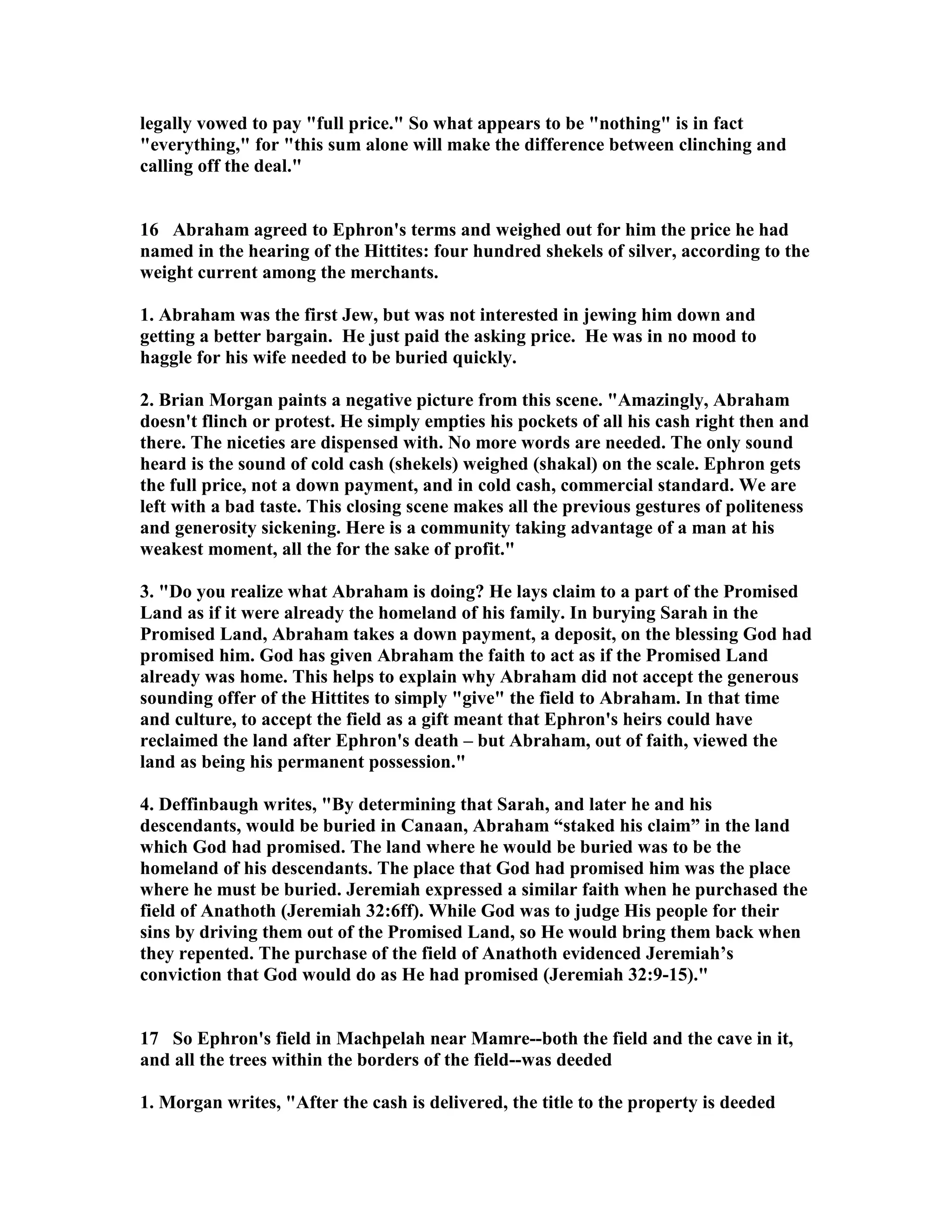 legally vowed to pay full price. So what appears to be nothing is in fact 
everything, for this sum alone will make the difference between clinching and 
calling off the deal. 
16 Abraham agreed to Ephron's terms and weighed out for him the price he had 
named in the hearing of the Hittites: four hundred shekels of silver, according to the 
weight current among the merchants. 
1. Abraham was the first Jew, but was not interested in jewing him down and 
getting a better bargain. He just paid the asking price. He was in no mood to 
haggle for his wife needed to be buried quickly. 
2. Brian Morgan paints a negative picture from this scene. Amazingly, Abraham 
doesn't flinch or protest. He simply empties his pockets of all his cash right then and 
there. The niceties are dispensed with. o more words are needed. The only sound 
heard is the sound of cold cash (shekels) weighed (shakal) on the scale. Ephron gets 
the full price, not a down payment, and in cold cash, commercial standard. We are 
left with a bad taste. This closing scene makes all the previous gestures of politeness 
and generosity sickening. Here is a community taking advantage of a man at his 
weakest moment, all the for the sake of profit. 
3. Do you realize what Abraham is doing? He lays claim to a part of the Promised 
Land as if it were already the homeland of his family. In burying Sarah in the 
Promised Land, Abraham takes a down payment, a deposit, on the blessing God had 
promised him. God has given Abraham the faith to act as if the Promised Land 
already was home. This helps to explain why Abraham did not accept the generous 
sounding offer of the Hittites to simply give the field to Abraham. In that time 
and culture, to accept the field as a gift meant that Ephron's heirs could have 
reclaimed the land after Ephron's death – but Abraham, out of faith, viewed the 
land as being his permanent possession. 
4. Deffinbaugh writes, By determining that Sarah, and later he and his 
descendants, would be buried in Canaan, Abraham “staked his claim” in the land 
which God had promised. The land where he would be buried was to be the 
homeland of his descendants. The place that God had promised him was the place 
where he must be buried. Jeremiah expressed a similar faith when he purchased the 
field of Anathoth (Jeremiah 32:6ff). While God was to judge His people for their 
sins by driving them out of the Promised Land, so He would bring them back when 
they repented. The purchase of the field of Anathoth evidenced Jeremiah’s 
conviction that God would do as He had promised (Jeremiah 32:9-15). 
17 So Ephron's field in Machpelah near Mamre--both the field and the cave in it, 
and all the trees within the borders of the field--was deeded 
1. Morgan writes, After the cash is delivered, the title to the property is deeded 
 