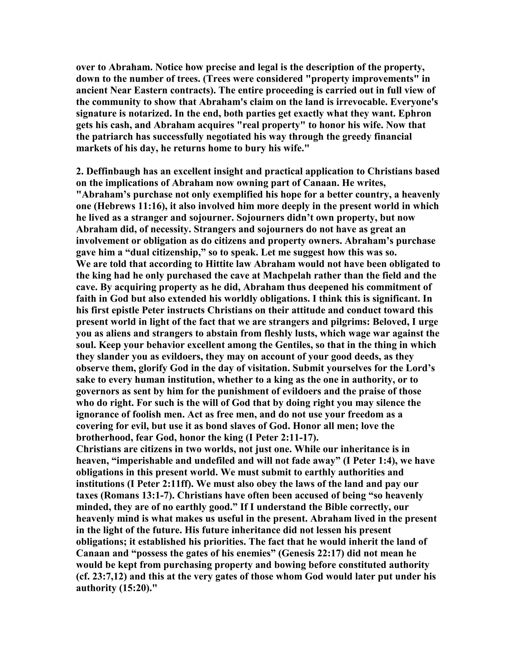 over to Abraham. otice how precise and legal is the description of the property, 
down to the number of trees. (Trees were considered property improvements in 
ancient ear Eastern contracts). The entire proceeding is carried out in full view of 
the community to show that Abraham's claim on the land is irrevocable. Everyone's 
signature is notarized. In the end, both parties get exactly what they want. Ephron 
gets his cash, and Abraham acquires real property to honor his wife. ow that 
the patriarch has successfully negotiated his way through the greedy financial 
markets of his day, he returns home to bury his wife. 
2. Deffinbaugh has an excellent insight and practical application to Christians based 
on the implications of Abraham now owning part of Canaan. He writes, 
Abraham’s purchase not only exemplified his hope for a better country, a heavenly 
one (Hebrews 11:16), it also involved him more deeply in the present world in which 
he lived as a stranger and sojourner. Sojourners didn’t own property, but now 
Abraham did, of necessity. Strangers and sojourners do not have as great an 
involvement or obligation as do citizens and property owners. Abraham’s purchase 
gave him a “dual citizenship,” so to speak. Let me suggest how this was so. 
We are told that according to Hittite law Abraham would not have been obligated to 
the king had he only purchased the cave at Machpelah rather than the field and the 
cave. By acquiring property as he did, Abraham thus deepened his commitment of 
faith in God but also extended his worldly obligations. I think this is significant. In 
his first epistle Peter instructs Christians on their attitude and conduct toward this 
present world in light of the fact that we are strangers and pilgrims: Beloved, I urge 
you as aliens and strangers to abstain from fleshly lusts, which wage war against the 
soul. Keep your behavior excellent among the Gentiles, so that in the thing in which 
they slander you as evildoers, they may on account of your good deeds, as they 
observe them, glorify God in the day of visitation. Submit yourselves for the Lord’s 
sake to every human institution, whether to a king as the one in authority, or to 
governors as sent by him for the punishment of evildoers and the praise of those 
who do right. For such is the will of God that by doing right you may silence the 
ignorance of foolish men. Act as free men, and do not use your freedom as a 
covering for evil, but use it as bond slaves of God. Honor all men; love the 
brotherhood, fear God, honor the king (I Peter 2:11-17). 
Christians are citizens in two worlds, not just one. While our inheritance is in 
heaven, “imperishable and undefiled and will not fade away” (I Peter 1:4), we have 
obligations in this present world. We must submit to earthly authorities and 
institutions (I Peter 2:11ff). We must also obey the laws of the land and pay our 
taxes (Romans 13:1-7). Christians have often been accused of being “so heavenly 
minded, they are of no earthly good.” If I understand the Bible correctly, our 
heavenly mind is what makes us useful in the present. Abraham lived in the present 
in the light of the future. His future inheritance did not lessen his present 
obligations; it established his priorities. The fact that he would inherit the land of 
Canaan and “possess the gates of his enemies” (Genesis 22:17) did not mean he 
would be kept from purchasing property and bowing before constituted authority 
(cf. 23:7,12) and this at the very gates of those whom God would later put under his 
authority (15:20). 
 