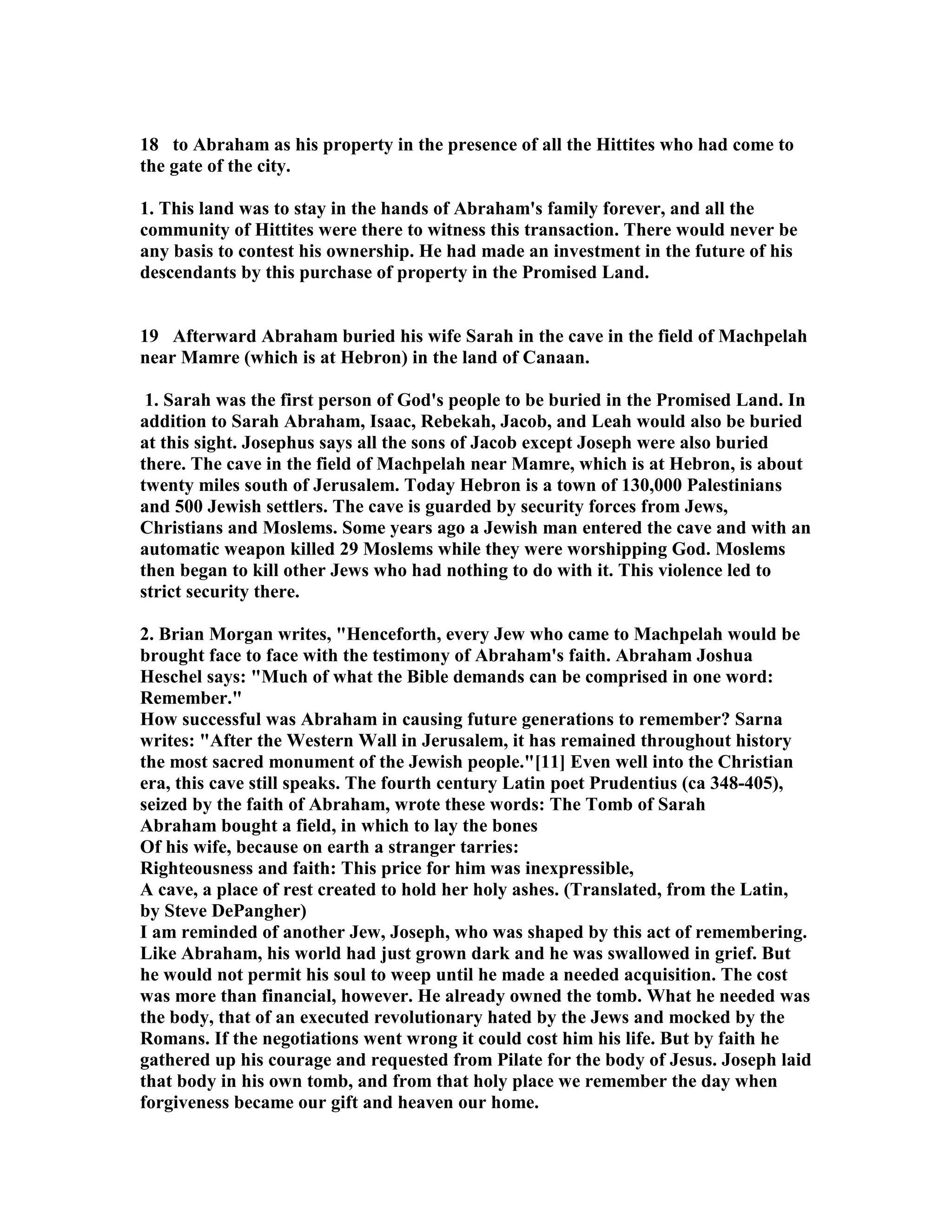18 to Abraham as his property in the presence of all the Hittites who had come to 
the gate of the city. 
1. This land was to stay in the hands of Abraham's family forever, and all the 
community of Hittites were there to witness this transaction. There would never be 
any basis to contest his ownership. He had made an investment in the future of his 
descendants by this purchase of property in the Promised Land. 
19 Afterward Abraham buried his wife Sarah in the cave in the field of Machpelah 
near Mamre (which is at Hebron) in the land of Canaan. 
1. Sarah was the first person of God's people to be buried in the Promised Land. In 
addition to Sarah Abraham, Isaac, Rebekah, Jacob, and Leah would also be buried 
at this sight. Josephus says all the sons of Jacob except Joseph were also buried 
there. The cave in the field of Machpelah near Mamre, which is at Hebron, is about 
twenty miles south of Jerusalem. Today Hebron is a town of 130,000 Palestinians 
and 500 Jewish settlers. The cave is guarded by security forces from Jews, 
Christians and Moslems. Some years ago a Jewish man entered the cave and with an 
automatic weapon killed 29 Moslems while they were worshipping God. Moslems 
then began to kill other Jews who had nothing to do with it. This violence led to 
strict security there. 
2. Brian Morgan writes, Henceforth, every Jew who came to Machpelah would be 
brought face to face with the testimony of Abraham's faith. Abraham Joshua 
Heschel says: Much of what the Bible demands can be comprised in one word: 
Remember. 
How successful was Abraham in causing future generations to remember? Sarna 
writes: After the Western Wall in Jerusalem, it has remained throughout history 
the most sacred monument of the Jewish people.[11] Even well into the Christian 
era, this cave still speaks. The fourth century Latin poet Prudentius (ca 348-405), 
seized by the faith of Abraham, wrote these words: The Tomb of Sarah 
Abraham bought a field, in which to lay the bones 
Of his wife, because on earth a stranger tarries: 
Righteousness and faith: This price for him was inexpressible, 
A cave, a place of rest created to hold her holy ashes. (Translated, from the Latin, 
by Steve DePangher) 
I am reminded of another Jew, Joseph, who was shaped by this act of remembering. 
Like Abraham, his world had just grown dark and he was swallowed in grief. But 
he would not permit his soul to weep until he made a needed acquisition. The cost 
was more than financial, however. He already owned the tomb. What he needed was 
the body, that of an executed revolutionary hated by the Jews and mocked by the 
Romans. If the negotiations went wrong it could cost him his life. But by faith he 
gathered up his courage and requested from Pilate for the body of Jesus. Joseph laid 
that body in his own tomb, and from that holy place we remember the day when 
forgiveness became our gift and heaven our home. 
 
