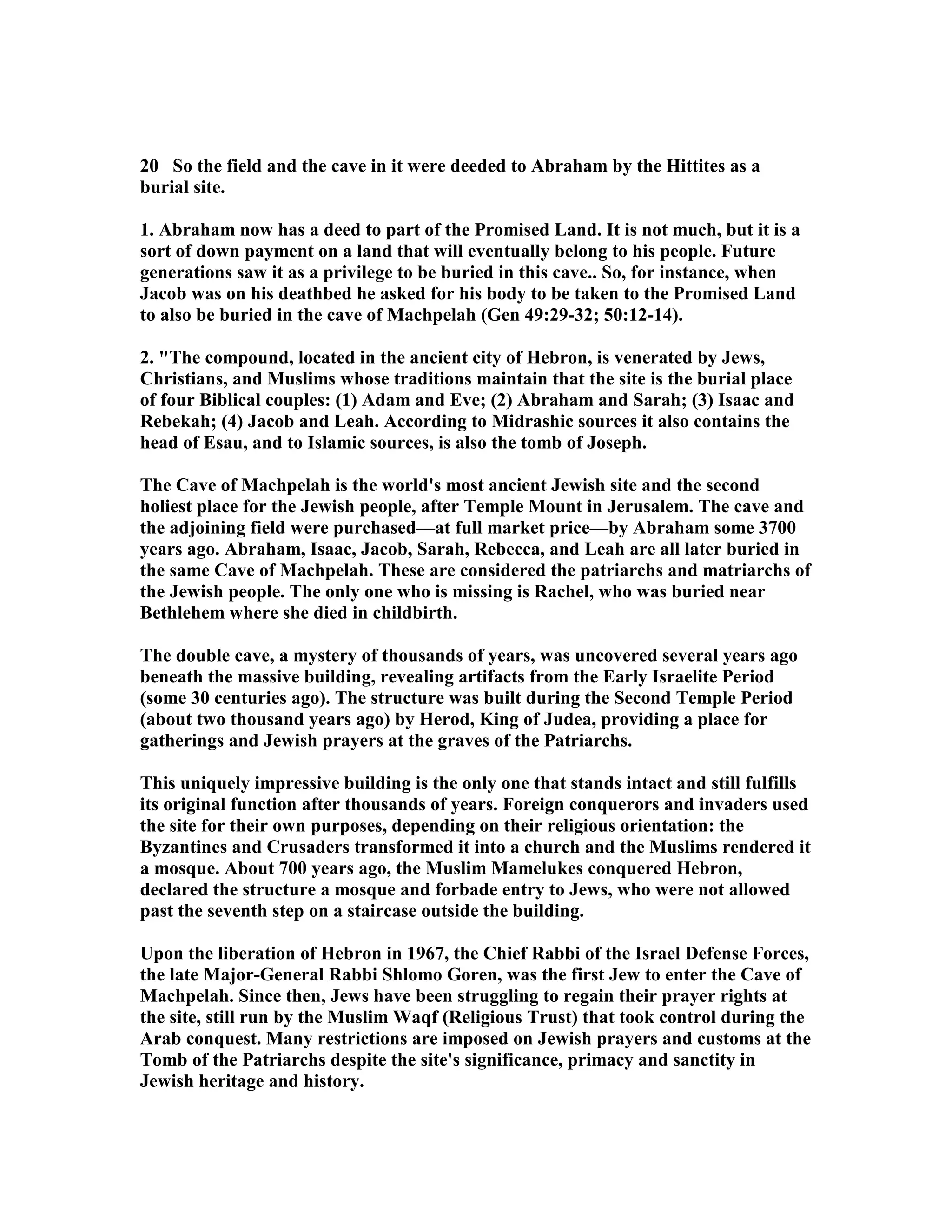 20 So the field and the cave in it were deeded to Abraham by the Hittites as a 
burial site. 
1. Abraham now has a deed to part of the Promised Land. It is not much, but it is a 
sort of down payment on a land that will eventually belong to his people. Future 
generations saw it as a privilege to be buried in this cave.. So, for instance, when 
Jacob was on his deathbed he asked for his body to be taken to the Promised Land 
to also be buried in the cave of Machpelah (Gen 49:29-32; 50:12-14). 
2. The compound, located in the ancient city of Hebron, is venerated by Jews, 
Christians, and Muslims whose traditions maintain that the site is the burial place 
of four Biblical couples: (1) Adam and Eve; (2) Abraham and Sarah; (3) Isaac and 
Rebekah; (4) Jacob and Leah. According to Midrashic sources it also contains the 
head of Esau, and to Islamic sources, is also the tomb of Joseph. 
The Cave of Machpelah is the world's most ancient Jewish site and the second 
holiest place for the Jewish people, after Temple Mount in Jerusalem. The cave and 
the adjoining field were purchased—at full market price—by Abraham some 3700 
years ago. Abraham, Isaac, Jacob, Sarah, Rebecca, and Leah are all later buried in 
the same Cave of Machpelah. These are considered the patriarchs and matriarchs of 
the Jewish people. The only one who is missing is Rachel, who was buried near 
Bethlehem where she died in childbirth. 
The double cave, a mystery of thousands of years, was uncovered several years ago 
beneath the massive building, revealing artifacts from the Early Israelite Period 
(some 30 centuries ago). The structure was built during the Second Temple Period 
(about two thousand years ago) by Herod, King of Judea, providing a place for 
gatherings and Jewish prayers at the graves of the Patriarchs. 
This uniquely impressive building is the only one that stands intact and still fulfills 
its original function after thousands of years. Foreign conquerors and invaders used 
the site for their own purposes, depending on their religious orientation: the 
Byzantines and Crusaders transformed it into a church and the Muslims rendered it 
a mosque. About 700 years ago, the Muslim Mamelukes conquered Hebron, 
declared the structure a mosque and forbade entry to Jews, who were not allowed 
past the seventh step on a staircase outside the building. 
Upon the liberation of Hebron in 1967, the Chief Rabbi of the Israel Defense Forces, 
the late Major-General Rabbi Shlomo Goren, was the first Jew to enter the Cave of 
Machpelah. Since then, Jews have been struggling to regain their prayer rights at 
the site, still run by the Muslim Waqf (Religious Trust) that took control during the 
Arab conquest. Many restrictions are imposed on Jewish prayers and customs at the 
Tomb of the Patriarchs despite the site's significance, primacy and sanctity in 
Jewish heritage and history. 
 