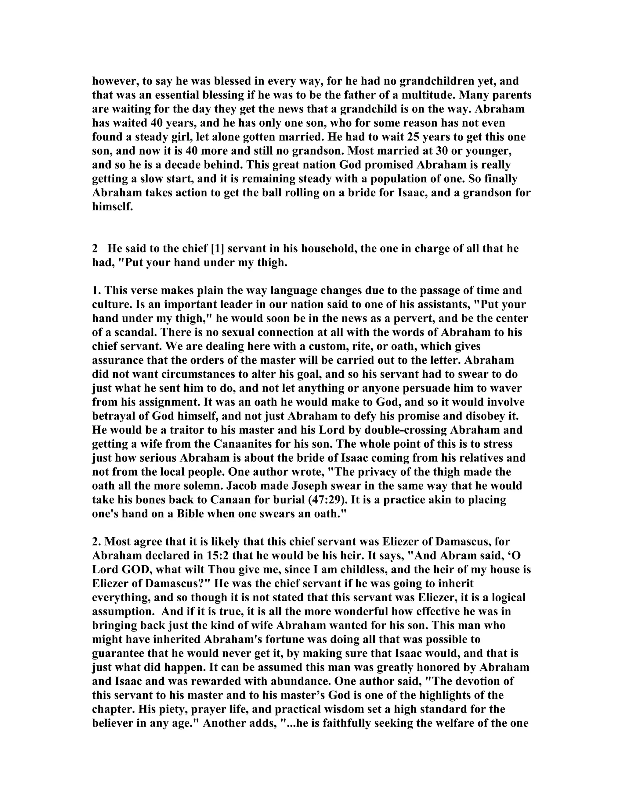 however, to say he was blessed in every way, for he had no grandchildren yet, and 
that was an essential blessing if he was to be the father of a multitude. Many parents 
are waiting for the day they get the news that a grandchild is on the way. Abraham 
has waited 40 years, and he has only one son, who for some reason has not even 
found a steady girl, let alone gotten married. He had to wait 25 years to get this one 
son, and now it is 40 more and still no grandson. Most married at 30 or younger, 
and so he is a decade behind. This great nation God promised Abraham is really 
getting a slow start, and it is remaining steady with a population of one. So finally 
Abraham takes action to get the ball rolling on a bride for Isaac, and a grandson for 
himself. 
2 He said to the chief [1] servant in his household, the one in charge of all that he 
had, Put your hand under my thigh. 
1. This verse makes plain the way language changes due to the passage of time and 
culture. Is an important leader in our nation said to one of his assistants, Put your 
hand under my thigh, he would soon be in the news as a pervert, and be the center 
of a scandal. There is no sexual connection at all with the words of Abraham to his 
chief servant. We are dealing here with a custom, rite, or oath, which gives 
assurance that the orders of the master will be carried out to the letter. Abraham 
did not want circumstances to alter his goal, and so his servant had to swear to do 
just what he sent him to do, and not let anything or anyone persuade him to waver 
from his assignment. It was an oath he would make to God, and so it would involve 
betrayal of God himself, and not just Abraham to defy his promise and disobey it. 
He would be a traitor to his master and his Lord by double-crossing Abraham and 
getting a wife from the Canaanites for his son. The whole point of this is to stress 
just how serious Abraham is about the bride of Isaac coming from his relatives and 
not from the local people. One author wrote, The privacy of the thigh made the 
oath all the more solemn. Jacob made Joseph swear in the same way that he would 
take his bones back to Canaan for burial (47:29). It is a practice akin to placing 
one's hand on a Bible when one swears an oath. 
2. Most agree that it is likely that this chief servant was Eliezer of Damascus, for 
Abraham declared in 15:2 that he would be his heir. It says, And Abram said, ‘O 
Lord GOD, what wilt Thou give me, since I am childless, and the heir of my house is 
Eliezer of Damascus? He was the chief servant if he was going to inherit 
everything, and so though it is not stated that this servant was Eliezer, it is a logical 
assumption. And if it is true, it is all the more wonderful how effective he was in 
bringing back just the kind of wife Abraham wanted for his son. This man who 
might have inherited Abraham's fortune was doing all that was possible to 
guarantee that he would never get it, by making sure that Isaac would, and that is 
just what did happen. It can be assumed this man was greatly honored by Abraham 
and Isaac and was rewarded with abundance. One author said, The devotion of 
this servant to his master and to his master’s God is one of the highlights of the 
chapter. His piety, prayer life, and practical wisdom set a high standard for the 
believer in any age. Another adds, ...he is faithfully seeking the welfare of the one 
 