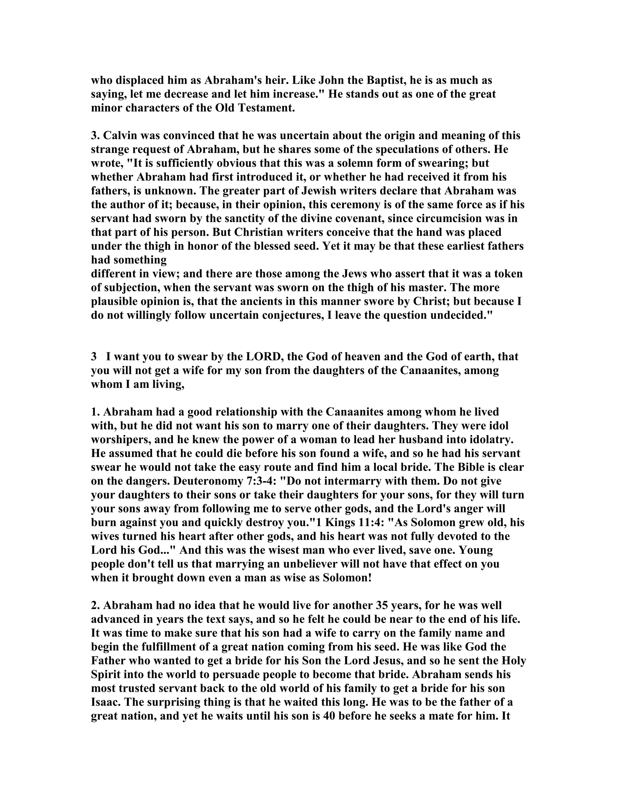 who displaced him as Abraham's heir. Like John the Baptist, he is as much as 
saying, let me decrease and let him increase. He stands out as one of the great 
minor characters of the Old Testament. 
3. Calvin was convinced that he was uncertain about the origin and meaning of this 
strange request of Abraham, but he shares some of the speculations of others. He 
wrote, It is sufficiently obvious that this was a solemn form of swearing; but 
whether Abraham had first introduced it, or whether he had received it from his 
fathers, is unknown. The greater part of Jewish writers declare that Abraham was 
the author of it; because, in their opinion, this ceremony is of the same force as if his 
servant had sworn by the sanctity of the divine covenant, since circumcision was in 
that part of his person. But Christian writers conceive that the hand was placed 
under the thigh in honor of the blessed seed. Yet it may be that these earliest fathers 
had something 
different in view; and there are those among the Jews who assert that it was a token 
of subjection, when the servant was sworn on the thigh of his master. The more 
plausible opinion is, that the ancients in this manner swore by Christ; but because I 
do not willingly follow uncertain conjectures, I leave the question undecided. 
3 I want you to swear by the LORD, the God of heaven and the God of earth, that 
you will not get a wife for my son from the daughters of the Canaanites, among 
whom I am living, 
1. Abraham had a good relationship with the Canaanites among whom he lived 
with, but he did not want his son to marry one of their daughters. They were idol 
worshipers, and he knew the power of a woman to lead her husband into idolatry. 
He assumed that he could die before his son found a wife, and so he had his servant 
swear he would not take the easy route and find him a local bride. The Bible is clear 
on the dangers. Deuteronomy 7:3-4: Do not intermarry with them. Do not give 
your daughters to their sons or take their daughters for your sons, for they will turn 
your sons away from following me to serve other gods, and the Lord's anger will 
burn against you and quickly destroy you.1 Kings 11:4: As Solomon grew old, his 
wives turned his heart after other gods, and his heart was not fully devoted to the 
Lord his God... And this was the wisest man who ever lived, save one. Young 
people don't tell us that marrying an unbeliever will not have that effect on you 
when it brought down even a man as wise as Solomon! 
2. Abraham had no idea that he would live for another 35 years, for he was well 
advanced in years the text says, and so he felt he could be near to the end of his life. 
It was time to make sure that his son had a wife to carry on the family name and 
begin the fulfillment of a great nation coming from his seed. He was like God the 
Father who wanted to get a bride for his Son the Lord Jesus, and so he sent the Holy 
Spirit into the world to persuade people to become that bride. Abraham sends his 
most trusted servant back to the old world of his family to get a bride for his son 
Isaac. The surprising thing is that he waited this long. He was to be the father of a 
great nation, and yet he waits until his son is 40 before he seeks a mate for him. It 
 