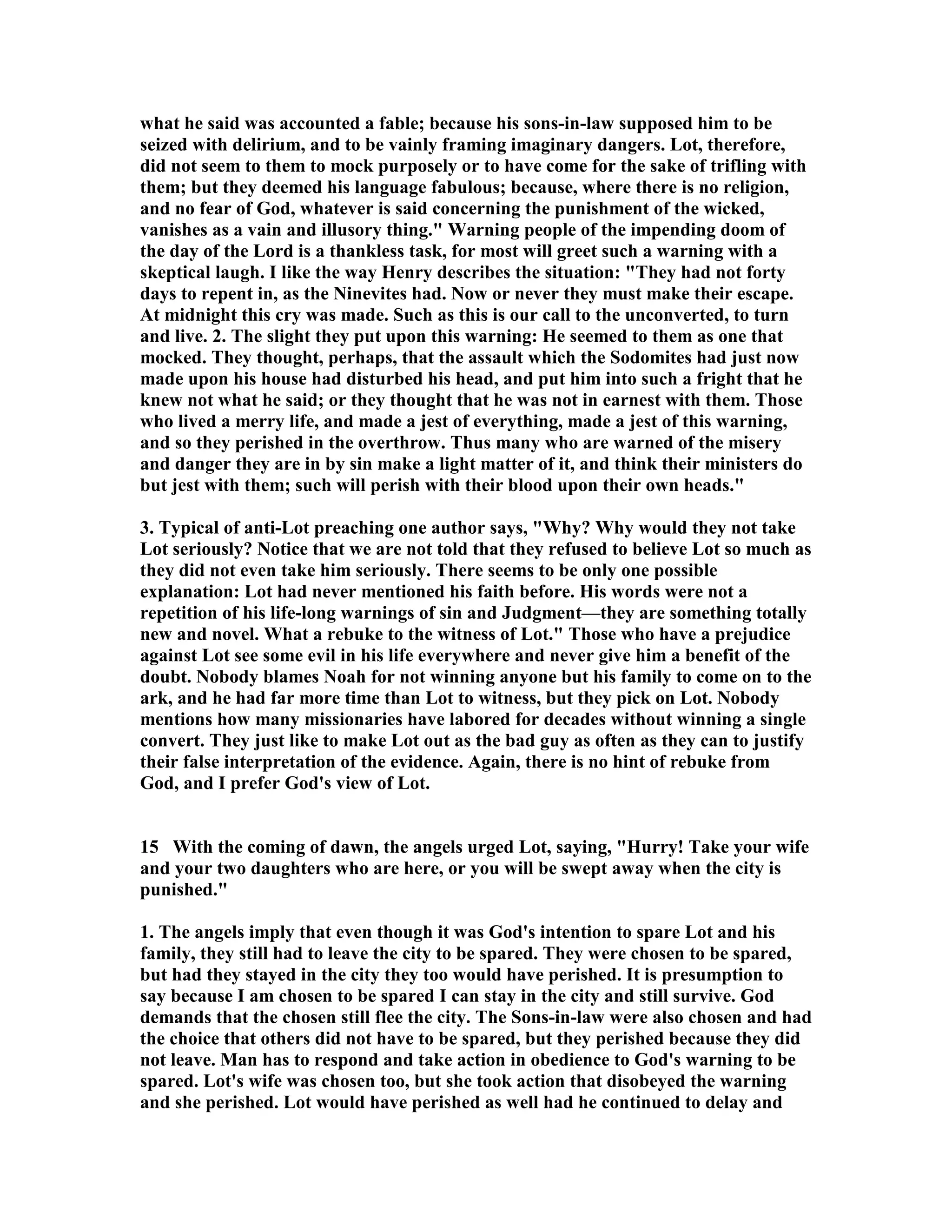 what he said was accounted a fable; because his sons-in-law supposed him to be 
seized with delirium, and to be vainly framing imaginary dangers. Lot, therefore, 
did not seem to them to mock purposely or to have come for the sake of trifling with 
them; but they deemed his language fabulous; because, where there is no religion, 
and no fear of God, whatever is said concerning the punishment of the wicked, 
vanishes as a vain and illusory thing. Warning people of the impending doom of 
the day of the Lord is a thankless task, for most will greet such a warning with a 
skeptical laugh. I like the way Henry describes the situation: They had not forty 
days to repent in, as the inevites had. ow or never they must make their escape. 
At midnight this cry was made. Such as this is our call to the unconverted, to turn 
and live. 2. The slight they put upon this warning: He seemed to them as one that 
mocked. They thought, perhaps, that the assault which the Sodomites had just now 
made upon his house had disturbed his head, and put him into such a fright that he 
knew not what he said; or they thought that he was not in earnest with them. Those 
who lived a merry life, and made a jest of everything, made a jest of this warning, 
and so they perished in the overthrow. Thus many who are warned of the misery 
and danger they are in by sin make a light matter of it, and think their ministers do 
but jest with them; such will perish with their blood upon their own heads. 
3. Typical of anti-Lot preaching one author says, Why? Why would they not take 
Lot seriously? otice that we are not told that they refused to believe Lot so much as 
they did not even take him seriously. There seems to be only one possible 
explanation: Lot had never mentioned his faith before. His words were not a 
repetition of his life-long warnings of sin and Judgment—they are something totally 
new and novel. What a rebuke to the witness of Lot. Those who have a prejudice 
against Lot see some evil in his life everywhere and never give him a benefit of the 
doubt. obody blames oah for not winning anyone but his family to come on to the 
ark, and he had far more time than Lot to witness, but they pick on Lot. obody 
mentions how many missionaries have labored for decades without winning a single 
convert. They just like to make Lot out as the bad guy as often as they can to justify 
their false interpretation of the evidence. Again, there is no hint of rebuke from 
God, and I prefer God's view of Lot. 
15 With the coming of dawn, the angels urged Lot, saying, Hurry! Take your wife 
and your two daughters who are here, or you will be swept away when the city is 
punished. 
1. The angels imply that even though it was God's intention to spare Lot and his 
family, they still had to leave the city to be spared. They were chosen to be spared, 
but had they stayed in the city they too would have perished. It is presumption to 
say because I am chosen to be spared I can stay in the city and still survive. God 
demands that the chosen still flee the city. The Sons-in-law were also chosen and had 
the choice that others did not have to be spared, but they perished because they did 
not leave. Man has to respond and take action in obedience to God's warning to be 
spared. Lot's wife was chosen too, but she took action that disobeyed the warning 
and she perished. Lot would have perished as well had he continued to delay and 
 