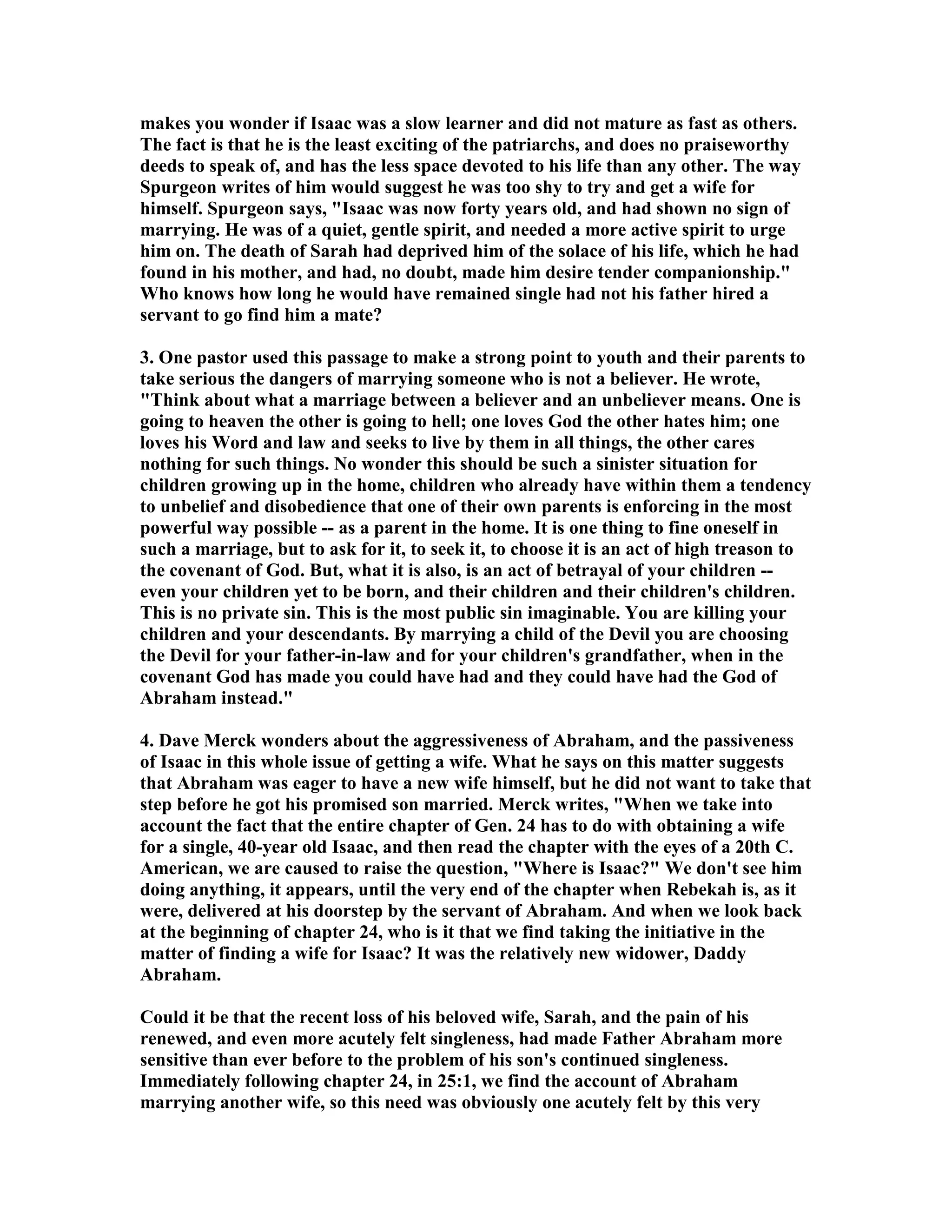 makes you wonder if Isaac was a slow learner and did not mature as fast as others. 
The fact is that he is the least exciting of the patriarchs, and does no praiseworthy 
deeds to speak of, and has the less space devoted to his life than any other. The way 
Spurgeon writes of him would suggest he was too shy to try and get a wife for 
himself. Spurgeon says, Isaac was now forty years old, and had shown no sign of 
marrying. He was of a quiet, gentle spirit, and needed a more active spirit to urge 
him on. The death of Sarah had deprived him of the solace of his life, which he had 
found in his mother, and had, no doubt, made him desire tender companionship. 
Who knows how long he would have remained single had not his father hired a 
servant to go find him a mate? 
3. One pastor used this passage to make a strong point to youth and their parents to 
take serious the dangers of marrying someone who is not a believer. He wrote, 
Think about what a marriage between a believer and an unbeliever means. One is 
going to heaven the other is going to hell; one loves God the other hates him; one 
loves his Word and law and seeks to live by them in all things, the other cares 
nothing for such things. o wonder this should be such a sinister situation for 
children growing up in the home, children who already have within them a tendency 
to unbelief and disobedience that one of their own parents is enforcing in the most 
powerful way possible -- as a parent in the home. It is one thing to fine oneself in 
such a marriage, but to ask for it, to seek it, to choose it is an act of high treason to 
the covenant of God. But, what it is also, is an act of betrayal of your children -- 
even your children yet to be born, and their children and their children's children. 
This is no private sin. This is the most public sin imaginable. You are killing your 
children and your descendants. By marrying a child of the Devil you are choosing 
the Devil for your father-in-law and for your children's grandfather, when in the 
covenant God has made you could have had and they could have had the God of 
Abraham instead. 
4. Dave Merck wonders about the aggressiveness of Abraham, and the passiveness 
of Isaac in this whole issue of getting a wife. What he says on this matter suggests 
that Abraham was eager to have a new wife himself, but he did not want to take that 
step before he got his promised son married. Merck writes, When we take into 
account the fact that the entire chapter of Gen. 24 has to do with obtaining a wife 
for a single, 40-year old Isaac, and then read the chapter with the eyes of a 20th C. 
American, we are caused to raise the question, Where is Isaac? We don't see him 
doing anything, it appears, until the very end of the chapter when Rebekah is, as it 
were, delivered at his doorstep by the servant of Abraham. And when we look back 
at the beginning of chapter 24, who is it that we find taking the initiative in the 
matter of finding a wife for Isaac? It was the relatively new widower, Daddy 
Abraham. 
Could it be that the recent loss of his beloved wife, Sarah, and the pain of his 
renewed, and even more acutely felt singleness, had made Father Abraham more 
sensitive than ever before to the problem of his son's continued singleness. 
Immediately following chapter 24, in 25:1, we find the account of Abraham 
marrying another wife, so this need was obviously one acutely felt by this very 
 