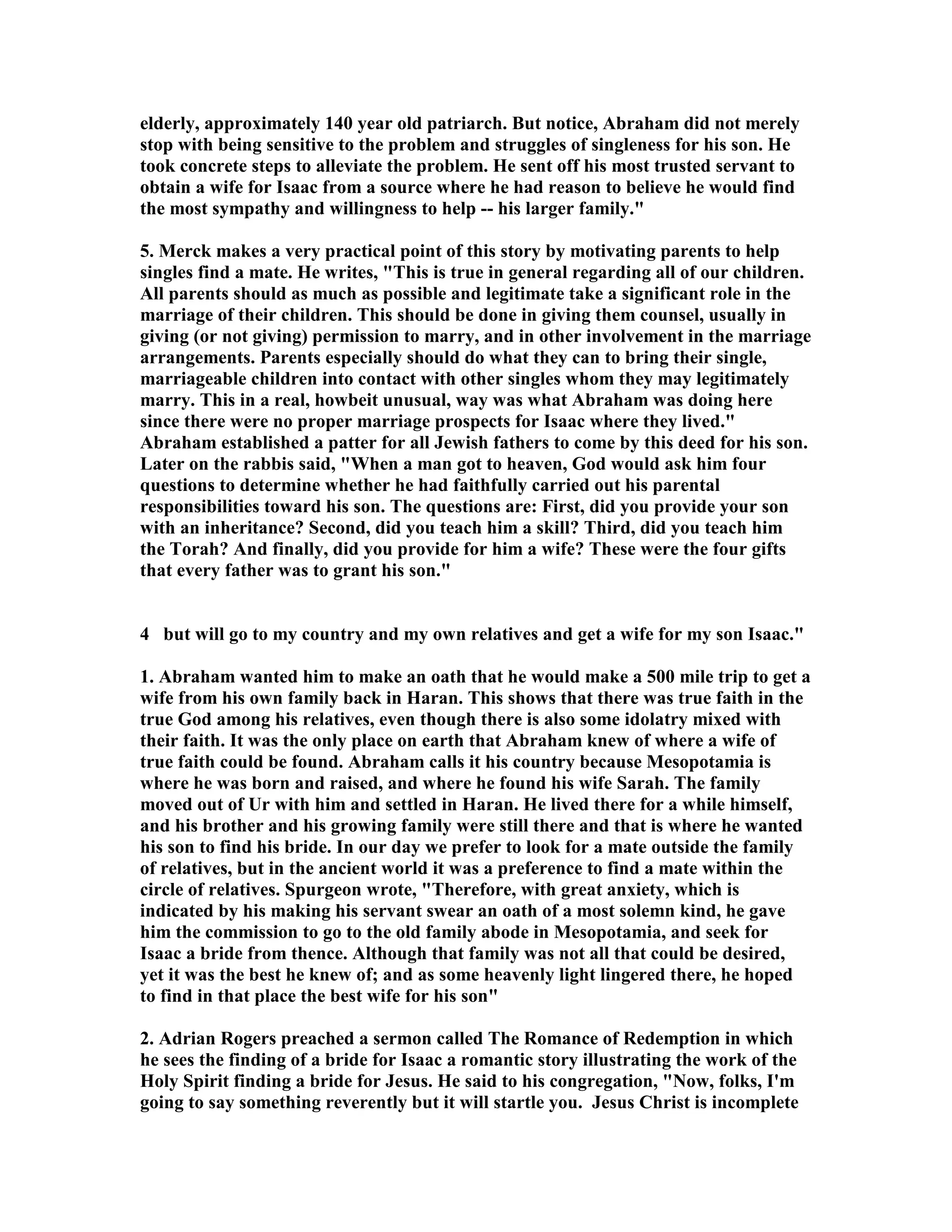 elderly, approximately 140 year old patriarch. But notice, Abraham did not merely 
stop with being sensitive to the problem and struggles of singleness for his son. He 
took concrete steps to alleviate the problem. He sent off his most trusted servant to 
obtain a wife for Isaac from a source where he had reason to believe he would find 
the most sympathy and willingness to help -- his larger family. 
5. Merck makes a very practical point of this story by motivating parents to help 
singles find a mate. He writes, This is true in general regarding all of our children. 
All parents should as much as possible and legitimate take a significant role in the 
marriage of their children. This should be done in giving them counsel, usually in 
giving (or not giving) permission to marry, and in other involvement in the marriage 
arrangements. Parents especially should do what they can to bring their single, 
marriageable children into contact with other singles whom they may legitimately 
marry. This in a real, howbeit unusual, way was what Abraham was doing here 
since there were no proper marriage prospects for Isaac where they lived. 
Abraham established a patter for all Jewish fathers to come by this deed for his son. 
Later on the rabbis said, When a man got to heaven, God would ask him four 
questions to determine whether he had faithfully carried out his parental 
responsibilities toward his son. The questions are: First, did you provide your son 
with an inheritance? Second, did you teach him a skill? Third, did you teach him 
the Torah? And finally, did you provide for him a wife? These were the four gifts 
that every father was to grant his son. 
4 but will go to my country and my own relatives and get a wife for my son Isaac. 
1. Abraham wanted him to make an oath that he would make a 500 mile trip to get a 
wife from his own family back in Haran. This shows that there was true faith in the 
true God among his relatives, even though there is also some idolatry mixed with 
their faith. It was the only place on earth that Abraham knew of where a wife of 
true faith could be found. Abraham calls it his country because Mesopotamia is 
where he was born and raised, and where he found his wife Sarah. The family 
moved out of Ur with him and settled in Haran. He lived there for a while himself, 
and his brother and his growing family were still there and that is where he wanted 
his son to find his bride. In our day we prefer to look for a mate outside the family 
of relatives, but in the ancient world it was a preference to find a mate within the 
circle of relatives. Spurgeon wrote, Therefore, with great anxiety, which is 
indicated by his making his servant swear an oath of a most solemn kind, he gave 
him the commission to go to the old family abode in Mesopotamia, and seek for 
Isaac a bride from thence. Although that family was not all that could be desired, 
yet it was the best he knew of; and as some heavenly light lingered there, he hoped 
to find in that place the best wife for his son 
2. Adrian Rogers preached a sermon called The Romance of Redemption in which 
he sees the finding of a bride for Isaac a romantic story illustrating the work of the 
Holy Spirit finding a bride for Jesus. He said to his congregation, ow, folks, I'm 
going to say something reverently but it will startle you. Jesus Christ is incomplete 
 