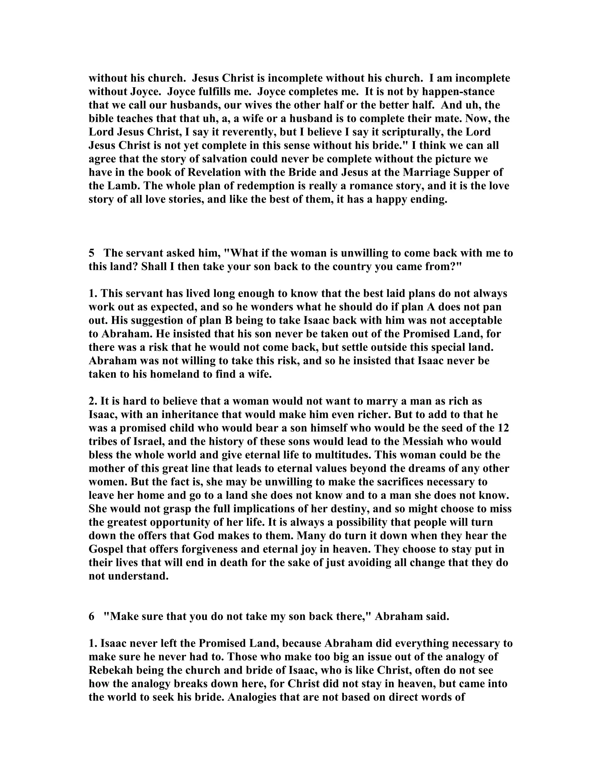 without his church. Jesus Christ is incomplete without his church. I am incomplete 
without Joyce. Joyce fulfills me. Joyce completes me. It is not by happen-stance 
that we call our husbands, our wives the other half or the better half. And uh, the 
bible teaches that that uh, a, a wife or a husband is to complete their mate. ow, the 
Lord Jesus Christ, I say it reverently, but I believe I say it scripturally, the Lord 
Jesus Christ is not yet complete in this sense without his bride. I think we can all 
agree that the story of salvation could never be complete without the picture we 
have in the book of Revelation with the Bride and Jesus at the Marriage Supper of 
the Lamb. The whole plan of redemption is really a romance story, and it is the love 
story of all love stories, and like the best of them, it has a happy ending. 
5 The servant asked him, What if the woman is unwilling to come back with me to 
this land? Shall I then take your son back to the country you came from? 
1. This servant has lived long enough to know that the best laid plans do not always 
work out as expected, and so he wonders what he should do if plan A does not pan 
out. His suggestion of plan B being to take Isaac back with him was not acceptable 
to Abraham. He insisted that his son never be taken out of the Promised Land, for 
there was a risk that he would not come back, but settle outside this special land. 
Abraham was not willing to take this risk, and so he insisted that Isaac never be 
taken to his homeland to find a wife. 
2. It is hard to believe that a woman would not want to marry a man as rich as 
Isaac, with an inheritance that would make him even richer. But to add to that he 
was a promised child who would bear a son himself who would be the seed of the 12 
tribes of Israel, and the history of these sons would lead to the Messiah who would 
bless the whole world and give eternal life to multitudes. This woman could be the 
mother of this great line that leads to eternal values beyond the dreams of any other 
women. But the fact is, she may be unwilling to make the sacrifices necessary to 
leave her home and go to a land she does not know and to a man she does not know. 
She would not grasp the full implications of her destiny, and so might choose to miss 
the greatest opportunity of her life. It is always a possibility that people will turn 
down the offers that God makes to them. Many do turn it down when they hear the 
Gospel that offers forgiveness and eternal joy in heaven. They choose to stay put in 
their lives that will end in death for the sake of just avoiding all change that they do 
not understand. 
6 Make sure that you do not take my son back there, Abraham said. 
1. Isaac never left the Promised Land, because Abraham did everything necessary to 
make sure he never had to. Those who make too big an issue out of the analogy of 
Rebekah being the church and bride of Isaac, who is like Christ, often do not see 
how the analogy breaks down here, for Christ did not stay in heaven, but came into 
the world to seek his bride. Analogies that are not based on direct words of 
 