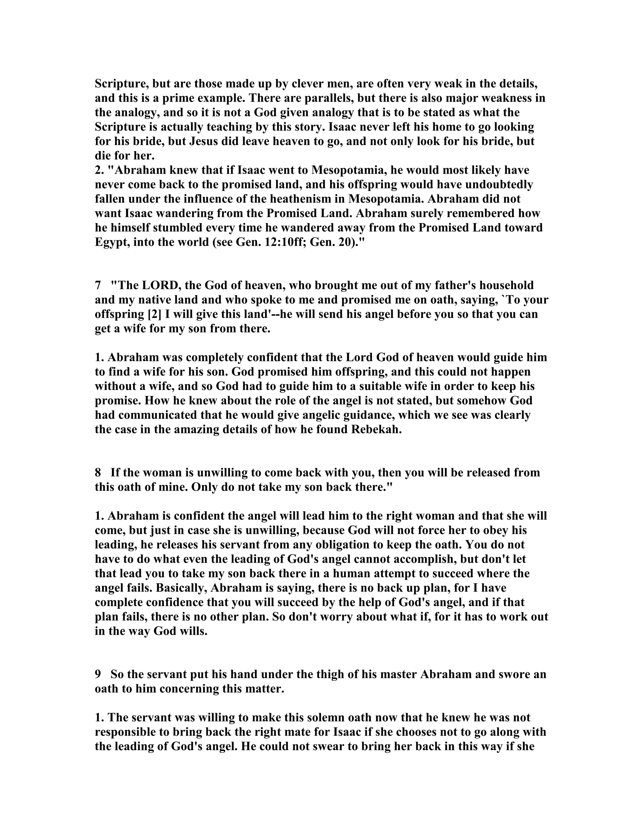 Scripture, but are those made up by clever men, are often very weak in the details, 
and this is a prime example. There are parallels, but there is also major weakness in 
the analogy, and so it is not a God given analogy that is to be stated as what the 
Scripture is actually teaching by this story. Isaac never left his home to go looking 
for his bride, but Jesus did leave heaven to go, and not only look for his bride, but 
die for her. 
2. Abraham knew that if Isaac went to Mesopotamia, he would most likely have 
never come back to the promised land, and his offspring would have undoubtedly 
fallen under the influence of the heathenism in Mesopotamia. Abraham did not 
want Isaac wandering from the Promised Land. Abraham surely remembered how 
he himself stumbled every time he wandered away from the Promised Land toward 
Egypt, into the world (see Gen. 12:10ff; Gen. 20). 
7 The LORD, the God of heaven, who brought me out of my father's household 
and my native land and who spoke to me and promised me on oath, saying, `To your 
offspring [2] I will give this land'--he will send his angel before you so that you can 
get a wife for my son from there. 
1. Abraham was completely confident that the Lord God of heaven would guide him 
to find a wife for his son. God promised him offspring, and this could not happen 
without a wife, and so God had to guide him to a suitable wife in order to keep his 
promise. How he knew about the role of the angel is not stated, but somehow God 
had communicated that he would give angelic guidance, which we see was clearly 
the case in the amazing details of how he found Rebekah. 
8 If the woman is unwilling to come back with you, then you will be released from 
this oath of mine. Only do not take my son back there. 
1. Abraham is confident the angel will lead him to the right woman and that she will 
come, but just in case she is unwilling, because God will not force her to obey his 
leading, he releases his servant from any obligation to keep the oath. You do not 
have to do what even the leading of God's angel cannot accomplish, but don't let 
that lead you to take my son back there in a human attempt to succeed where the 
angel fails. Basically, Abraham is saying, there is no back up plan, for I have 
complete confidence that you will succeed by the help of God's angel, and if that 
plan fails, there is no other plan. So don't worry about what if, for it has to work out 
in the way God wills. 
9 So the servant put his hand under the thigh of his master Abraham and swore an 
oath to him concerning this matter. 
1. The servant was willing to make this solemn oath now that he knew he was not 
responsible to bring back the right mate for Isaac if she chooses not to go along with 
the leading of God's angel. He could not swear to bring her back in this way if she 
 