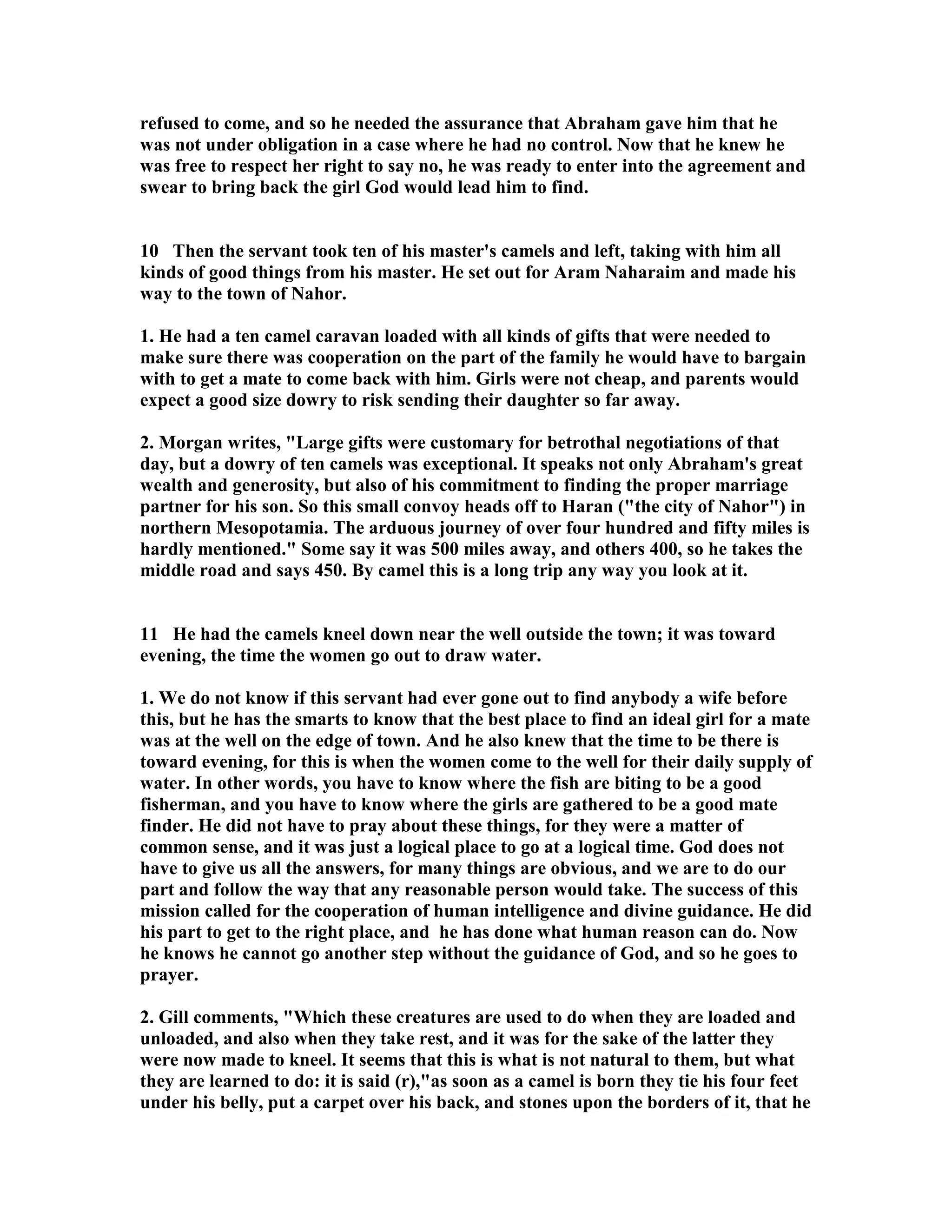 refused to come, and so he needed the assurance that Abraham gave him that he 
was not under obligation in a case where he had no control. ow that he knew he 
was free to respect her right to say no, he was ready to enter into the agreement and 
swear to bring back the girl God would lead him to find. 
10 Then the servant took ten of his master's camels and left, taking with him all 
kinds of good things from his master. He set out for Aram aharaim and made his 
way to the town of ahor. 
1. He had a ten camel caravan loaded with all kinds of gifts that were needed to 
make sure there was cooperation on the part of the family he would have to bargain 
with to get a mate to come back with him. Girls were not cheap, and parents would 
expect a good size dowry to risk sending their daughter so far away. 
2. Morgan writes, Large gifts were customary for betrothal negotiations of that 
day, but a dowry of ten camels was exceptional. It speaks not only Abraham's great 
wealth and generosity, but also of his commitment to finding the proper marriage 
partner for his son. So this small convoy heads off to Haran (the city of ahor) in 
northern Mesopotamia. The arduous journey of over four hundred and fifty miles is 
hardly mentioned. Some say it was 500 miles away, and others 400, so he takes the 
middle road and says 450. By camel this is a long trip any way you look at it. 
11 He had the camels kneel down near the well outside the town; it was toward 
evening, the time the women go out to draw water. 
1. We do not know if this servant had ever gone out to find anybody a wife before 
this, but he has the smarts to know that the best place to find an ideal girl for a mate 
was at the well on the edge of town. And he also knew that the time to be there is 
toward evening, for this is when the women come to the well for their daily supply of 
water. In other words, you have to know where the fish are biting to be a good 
fisherman, and you have to know where the girls are gathered to be a good mate 
finder. He did not have to pray about these things, for they were a matter of 
common sense, and it was just a logical place to go at a logical time. God does not 
have to give us all the answers, for many things are obvious, and we are to do our 
part and follow the way that any reasonable person would take. The success of this 
mission called for the cooperation of human intelligence and divine guidance. He did 
his part to get to the right place, and he has done what human reason can do. ow 
he knows he cannot go another step without the guidance of God, and so he goes to 
prayer. 
2. Gill comments, Which these creatures are used to do when they are loaded and 
unloaded, and also when they take rest, and it was for the sake of the latter they 
were now made to kneel. It seems that this is what is not natural to them, but what 
they are learned to do: it is said (r),as soon as a camel is born they tie his four feet 
under his belly, put a carpet over his back, and stones upon the borders of it, that he 
 