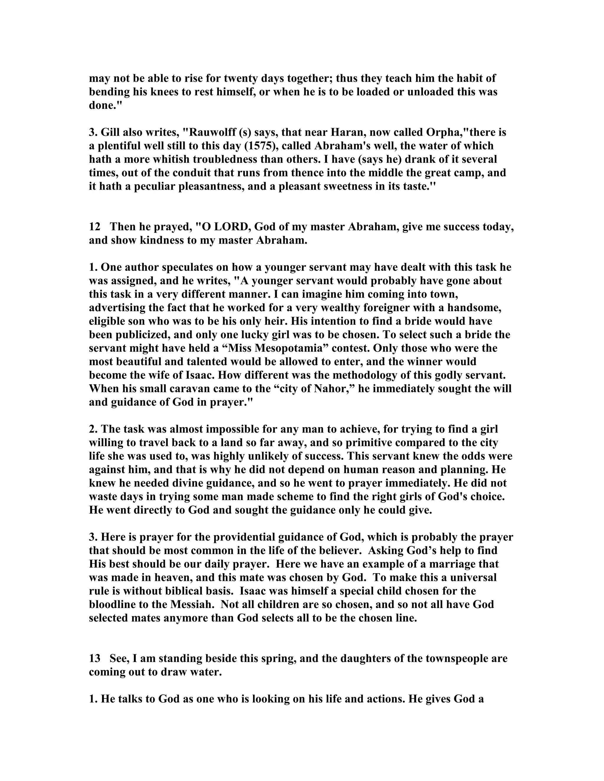 may not be able to rise for twenty days together; thus they teach him the habit of 
bending his knees to rest himself, or when he is to be loaded or unloaded this was 
done. 
3. Gill also writes, Rauwolff (s) says, that near Haran, now called Orpha,there is 
a plentiful well still to this day (1575), called Abraham's well, the water of which 
hath a more whitish troubledness than others. I have (says he) drank of it several 
times, out of the conduit that runs from thence into the middle the great camp, and 
it hath a peculiar pleasantness, and a pleasant sweetness in its taste.'' 
12 Then he prayed, O LORD, God of my master Abraham, give me success today, 
and show kindness to my master Abraham. 
1. One author speculates on how a younger servant may have dealt with this task he 
was assigned, and he writes, A younger servant would probably have gone about 
this task in a very different manner. I can imagine him coming into town, 
advertising the fact that he worked for a very wealthy foreigner with a handsome, 
eligible son who was to be his only heir. His intention to find a bride would have 
been publicized, and only one lucky girl was to be chosen. To select such a bride the 
servant might have held a “Miss Mesopotamia” contest. Only those who were the 
most beautiful and talented would be allowed to enter, and the winner would 
become the wife of Isaac. How different was the methodology of this godly servant. 
When his small caravan came to the “city of ahor,” he immediately sought the will 
and guidance of God in prayer. 
2. The task was almost impossible for any man to achieve, for trying to find a girl 
willing to travel back to a land so far away, and so primitive compared to the city 
life she was used to, was highly unlikely of success. This servant knew the odds were 
against him, and that is why he did not depend on human reason and planning. He 
knew he needed divine guidance, and so he went to prayer immediately. He did not 
waste days in trying some man made scheme to find the right girls of God's choice. 
He went directly to God and sought the guidance only he could give. 
3. Here is prayer for the providential guidance of God, which is probably the prayer 
that should be most common in the life of the believer. Asking God’s help to find 
His best should be our daily prayer. Here we have an example of a marriage that 
was made in heaven, and this mate was chosen by God. To make this a universal 
rule is without biblical basis. Isaac was himself a special child chosen for the 
bloodline to the Messiah. ot all children are so chosen, and so not all have God 
selected mates anymore than God selects all to be the chosen line. 
13 See, I am standing beside this spring, and the daughters of the townspeople are 
coming out to draw water. 
1. He talks to God as one who is looking on his life and actions. He gives God a 
 