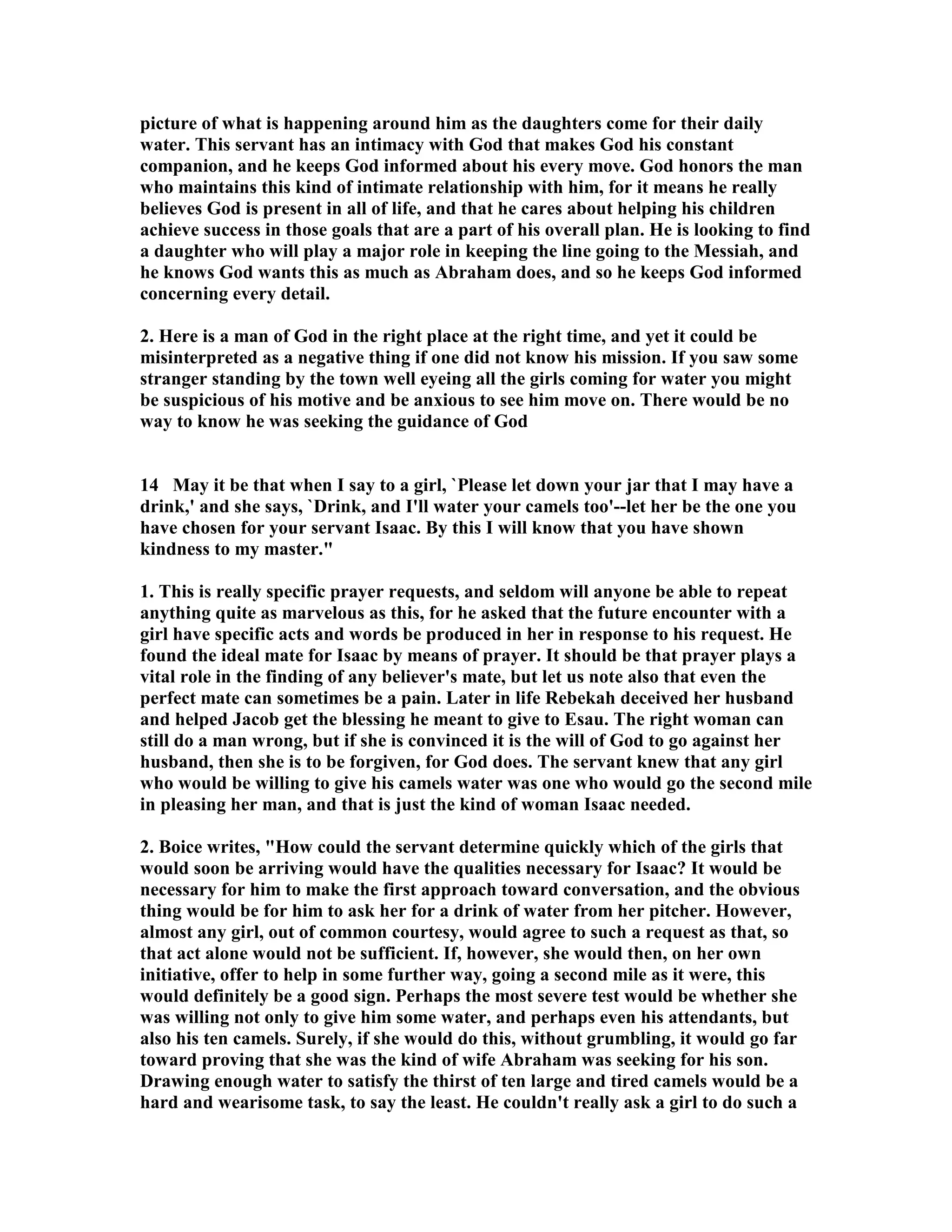 picture of what is happening around him as the daughters come for their daily 
water. This servant has an intimacy with God that makes God his constant 
companion, and he keeps God informed about his every move. God honors the man 
who maintains this kind of intimate relationship with him, for it means he really 
believes God is present in all of life, and that he cares about helping his children 
achieve success in those goals that are a part of his overall plan. He is looking to find 
a daughter who will play a major role in keeping the line going to the Messiah, and 
he knows God wants this as much as Abraham does, and so he keeps God informed 
concerning every detail. 
2. Here is a man of God in the right place at the right time, and yet it could be 
misinterpreted as a negative thing if one did not know his mission. If you saw some 
stranger standing by the town well eyeing all the girls coming for water you might 
be suspicious of his motive and be anxious to see him move on. There would be no 
way to know he was seeking the guidance of God 
14 May it be that when I say to a girl, `Please let down your jar that I may have a 
drink,' and she says, `Drink, and I'll water your camels too'--let her be the one you 
have chosen for your servant Isaac. By this I will know that you have shown 
kindness to my master. 
1. This is really specific prayer requests, and seldom will anyone be able to repeat 
anything quite as marvelous as this, for he asked that the future encounter with a 
girl have specific acts and words be produced in her in response to his request. He 
found the ideal mate for Isaac by means of prayer. It should be that prayer plays a 
vital role in the finding of any believer's mate, but let us note also that even the 
perfect mate can sometimes be a pain. Later in life Rebekah deceived her husband 
and helped Jacob get the blessing he meant to give to Esau. The right woman can 
still do a man wrong, but if she is convinced it is the will of God to go against her 
husband, then she is to be forgiven, for God does. The servant knew that any girl 
who would be willing to give his camels water was one who would go the second mile 
in pleasing her man, and that is just the kind of woman Isaac needed. 
2. Boice writes, How could the servant determine quickly which of the girls that 
would soon be arriving would have the qualities necessary for Isaac? It would be 
necessary for him to make the first approach toward conversation, and the obvious 
thing would be for him to ask her for a drink of water from her pitcher. However, 
almost any girl, out of common courtesy, would agree to such a request as that, so 
that act alone would not be sufficient. If, however, she would then, on her own 
initiative, offer to help in some further way, going a second mile as it were, this 
would definitely be a good sign. Perhaps the most severe test would be whether she 
was willing not only to give him some water, and perhaps even his attendants, but 
also his ten camels. Surely, if she would do this, without grumbling, it would go far 
toward proving that she was the kind of wife Abraham was seeking for his son. 
Drawing enough water to satisfy the thirst of ten large and tired camels would be a 
hard and wearisome task, to say the least. He couldn't really ask a girl to do such a 
 