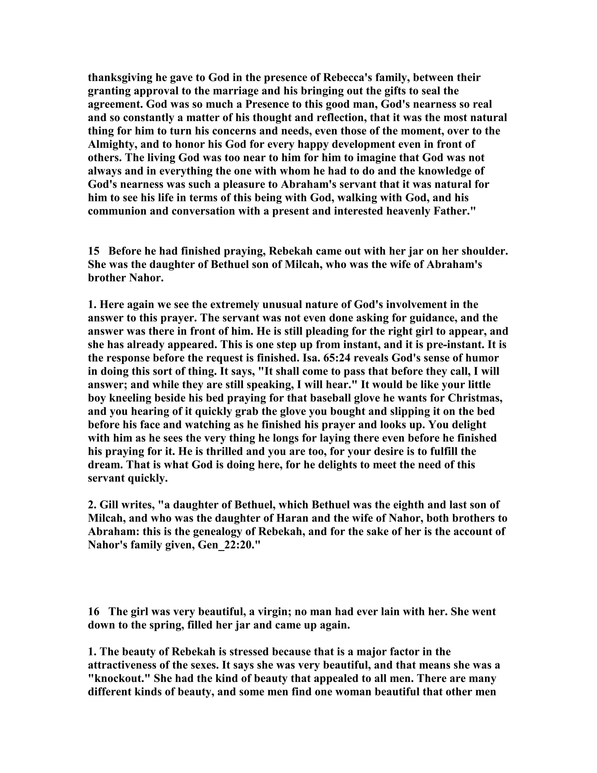 thanksgiving he gave to God in the presence of Rebecca's family, between their 
granting approval to the marriage and his bringing out the gifts to seal the 
agreement. God was so much a Presence to this good man, God's nearness so real 
and so constantly a matter of his thought and reflection, that it was the most natural 
thing for him to turn his concerns and needs, even those of the moment, over to the 
Almighty, and to honor his God for every happy development even in front of 
others. The living God was too near to him for him to imagine that God was not 
always and in everything the one with whom he had to do and the knowledge of 
God's nearness was such a pleasure to Abraham's servant that it was natural for 
him to see his life in terms of this being with God, walking with God, and his 
communion and conversation with a present and interested heavenly Father. 
15 Before he had finished praying, Rebekah came out with her jar on her shoulder. 
She was the daughter of Bethuel son of Milcah, who was the wife of Abraham's 
brother ahor. 
1. Here again we see the extremely unusual nature of God's involvement in the 
answer to this prayer. The servant was not even done asking for guidance, and the 
answer was there in front of him. He is still pleading for the right girl to appear, and 
she has already appeared. This is one step up from instant, and it is pre-instant. It is 
the response before the request is finished. Isa. 65:24 reveals God's sense of humor 
in doing this sort of thing. It says, It shall come to pass that before they call, I will 
answer; and while they are still speaking, I will hear. It would be like your little 
boy kneeling beside his bed praying for that baseball glove he wants for Christmas, 
and you hearing of it quickly grab the glove you bought and slipping it on the bed 
before his face and watching as he finished his prayer and looks up. You delight 
with him as he sees the very thing he longs for laying there even before he finished 
his praying for it. He is thrilled and you are too, for your desire is to fulfill the 
dream. That is what God is doing here, for he delights to meet the need of this 
servant quickly. 
2. Gill writes, a daughter of Bethuel, which Bethuel was the eighth and last son of 
Milcah, and who was the daughter of Haran and the wife of ahor, both brothers to 
Abraham: this is the genealogy of Rebekah, and for the sake of her is the account of 
ahor's family given, Gen_22:20. 
16 The girl was very beautiful, a virgin; no man had ever lain with her. She went 
down to the spring, filled her jar and came up again. 
1. The beauty of Rebekah is stressed because that is a major factor in the 
attractiveness of the sexes. It says she was very beautiful, and that means she was a 
knockout. She had the kind of beauty that appealed to all men. There are many 
different kinds of beauty, and some men find one woman beautiful that other men 
 